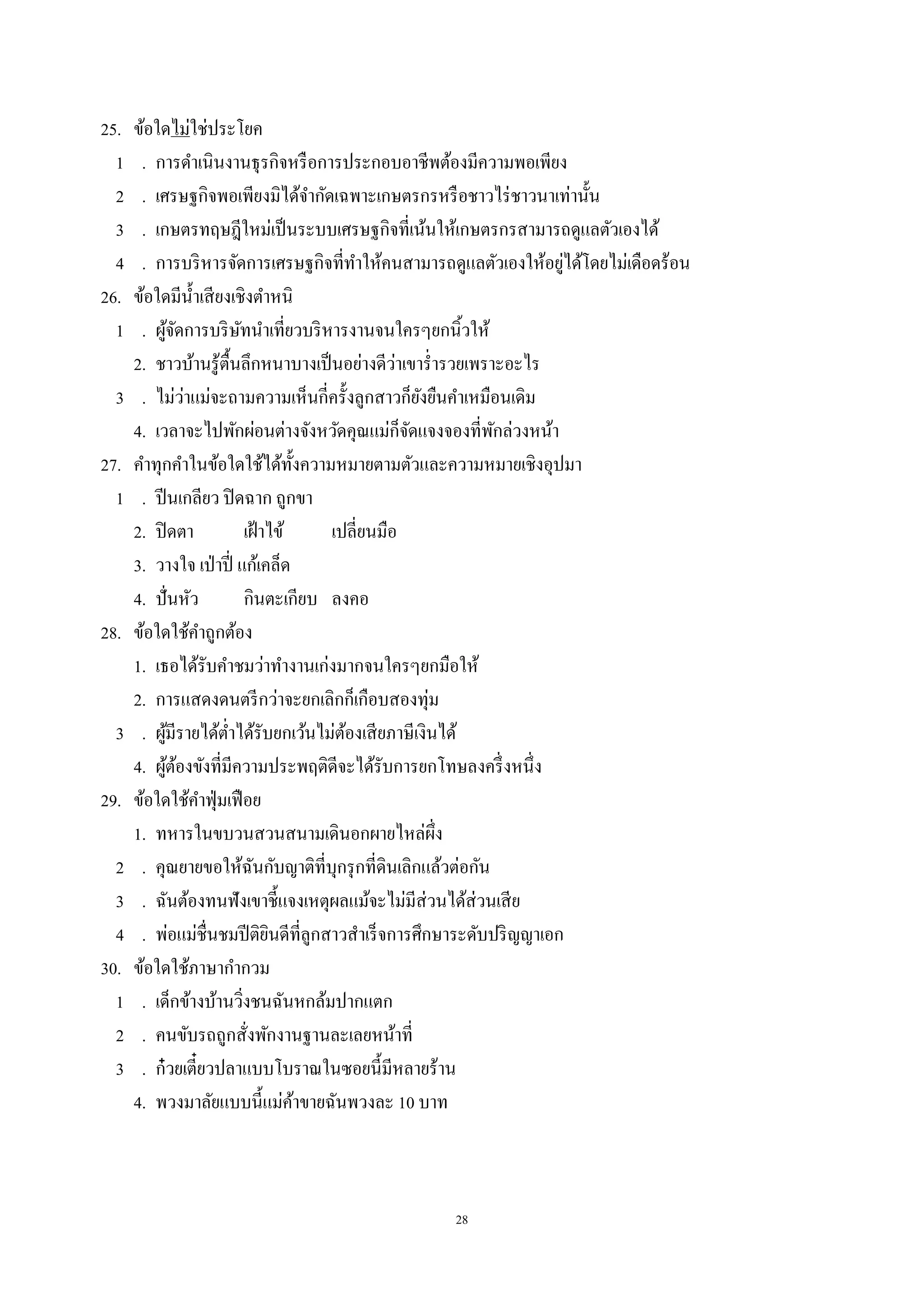 28
25. ข้อใดไม่ใช่ประโยค
1 . การดําเนินงานธุรกิจหรือการประกอบอาชีพต้องมีความพอเพียง
2 . เศรษฐกิจพอเพียงมิได้จํากัดเฉพาะเกษตรกรหรือชาวไร่ชาวนาเท่านั้น
3 . เกษตรทฤษฎีใหม่เป็นระบบเศรษฐกิจที่เน้นให้เกษตรกรสามารถดูแลตัวเองได้
4 . การบริหารจัดการเศรษฐกิจที่ทําให้คนสามารถดูแลตัวเองให้อยู่ได้โดยไม่เดือดร้อน
26. ข้อใดมีนํ้าเสียงเชิงตําหนิ
1 . ผู้จัดการบริษัทนําเที่ยวบริหารงานจนใครๆยกนิ้วให้
2. ชาวบ้านรู้ตื้นลึกหนาบางเป็นอย่างดีว่าเขารํ่ารวยเพราะอะไร
3 . ไม่ว่าแม่จะถามความเห็นกี่ครั้งลูกสาวก็ยังยืนคําเหมือนเดิม
4. เวลาจะไปพักผ่อนต่างจังหวัดคุณแม่ก็จัดแจงจองที่พักล่วงหน้า
27. คําทุกคําในข้อใดใช้ได้ทั้งความหมายตามตัวและความหมายเชิงอุปมา
1 . ปีนเกลียว ปิดฉาก ถูกขา
2. ปิดตา เฝ้าไข้ เปลี่ยนมือ
3. วางใจ เป่าปี่ แก้เคล็ด
4. ปั่นหัว กินตะเกียบ ลงคอ
28. ข้อใดใช้คําถูกต้อง
1. เธอได้รับคําชมว่าทํางานเก่งมากจนใครๆยกมือให้
2. การแสดงดนตรีกว่าจะยกเลิกก็เกือบสองทุ่ม
3 . ผู้มีรายได้ตํ่าได้รับยกเว้นไม่ต้องเสียภาษีเงินได้
4. ผู้ต้องขังที่มีความประพฤติดีจะได้รับการยกโทษลงครึ่งหนึ่ง
29. ข้อใดใช้คําฟุ่มเฟือย
1. ทหารในขบวนสวนสนามเดินอกผายไหล่ผึ่ง
2 . คุณยายขอให้ฉันกับญาติที่บุกรุกที่ดินเลิกแล้วต่อกัน
3 . ฉันต้องทนฟังเขาชี้แจงเหตุผลแม้จะไม่มีส่วนได้ส่วนเสีย
4 . พ่อแม่ชื่นชมปีติยินดีที่ลูกสาวสําเร็จการศึกษาระดับปริญญาเอก
30. ข้อใดใช้ภาษากํากวม
1 . เด็กข้างบ้านวิ่งชนฉันหกล้มปากแตก
2 . คนขับรถถูกสั่งพักงานฐานละเลยหน้าที่
3 . ก๋วยเตี๋ยวปลาแบบโบราณในซอยนี้มีหลายร้าน
4. พวงมาลัยแบบนี้แม่ค้าขายฉันพวงละ 10 บาท
 