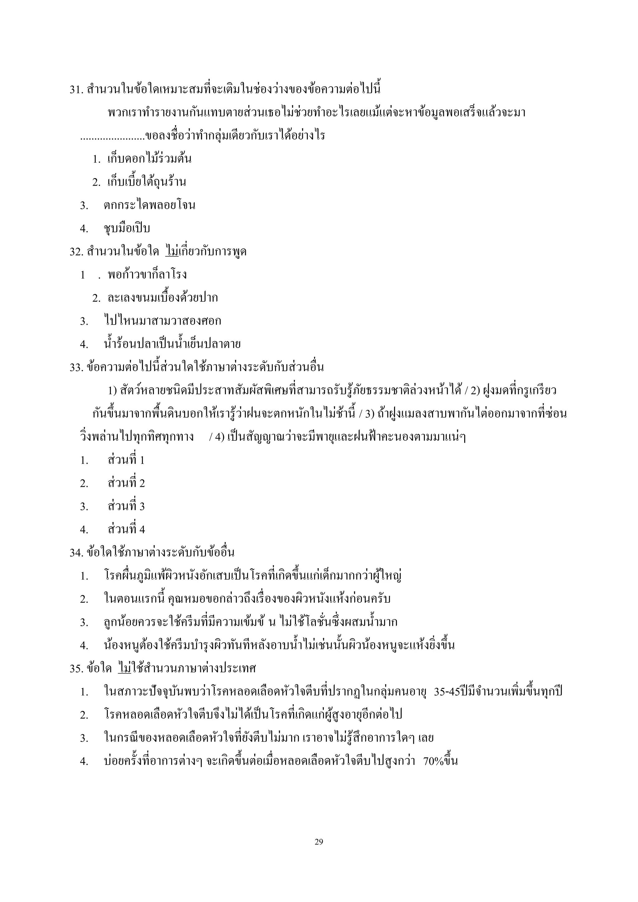 29
31. สํานวนในข้อใดเหมาะสมที่จะเติมในช่องว่างของข้อความต่อไปนี้
พวกเราทํารายงานกันแทบตายส่วนเธอไม่ช่วยทําอะไรเลยแม้แต่จะหาข้อมูลพอเสร็จแล้วจะมา
.......................ขอลงชื่อว่าทํากลุ่มเดียวกับเราได้อย่างไร
1. เก็บดอกไม้ร่วมต้น
2. เก็บเบี้ยใต้ถุนร้าน
3. ตกกระไดพลอยโจน
4. ชุบมือเปิบ
32. สํานวนในข้อใด ไม่เกี่ยวกับการพูด
1 . พอก้าวขาก็ลาโรง
2. ละเลงขนมเบื้องด้วยปาก
3. ไปไหนมาสามวาสองศอก
4. นํ้าร้อนปลาเป็นนํ้าเย็นปลาตาย
33. ข้อความต่อไปนี้ส่วนใดใช้ภาษาต่างระดับกับส่วนอื่น
1) สัตว์หลายชนิดมีประสาทสัมผัสพิเศษที่สามารถรับรู้ภัยธรรมชาติล่วงหน้าได้ / 2) ฝูงมดที่กรูเกรียว
กันขึ้นมาจากพื้นดินบอกให้เรารู้ว่าฝนจะตกหนักในไม่ช้านี้ / 3) ถ้าฝูงแมลงสาบพากันไต่ออกมาจากที่ซ่อน
วิ่งพล่านไปทุกทิศทุกทาง / 4) เป็นสัญญาณว่าจะมีพายุและฝนฟ้าคะนองตามมาแน่ๆ
1. ส่วนที่ 1
2. ส่วนที่ 2
3. ส่วนที่ 3
4. ส่วนที่ 4
34. ข้อใดใช้ภาษาต่างระดับกับข้ออื่น
1. โรคผื่นภูมิแพ้ผิวหนังอักเสบเป็นโรคที่เกิดขึ้นแก่เด็กมากกว่าผู้ใหญ่
2. ในตอนแรกนี้ คุณหมอขอกล่าวถึงเรื่องของผิวหนังแห้งก่อนครับ
3. ลูกน้อยควรจะใช้ครีมที่มีความเข้มข้ น ไม่ใช้โลชั่นซึ่งผสมนํ้ามาก
4. น้องหนูต้องใช้ครีมบํารุงผิวทันทีหลังอาบนํ้าไม่เช่นนั้นผิวน้องหนูจะแห้งยิ่งขึ้น
35. ข้อใด ไม่ใช้สํานวนภาษาต่างประเทศ
1. ในสภาวะปัจจุบันพบว่าโรคหลอดเลือดหัวใจตีบที่ปรากฏในกลุ่มคนอายุ 35-45ปีมีจํานวนเพิ่มขึ้นทุกปี
2. โรคหลอดเลือดหัวใจตีบจึงไม่ได้เป็นโรคที่เกิดแก่ผู้สูงอายุอีกต่อไป
3. ในกรณีของหลอดเลือดหัวใจที่ยังตีบไม่มาก เราอาจไม่รู้สึกอาการใดๆ เลย
4. บ่อยครั้งที่อาการต่างๆ จะเกิดขึ้นต่อเมื่อหลอดเลือดหัวใจตีบไปสูงกว่า 70%ขึ้น
 