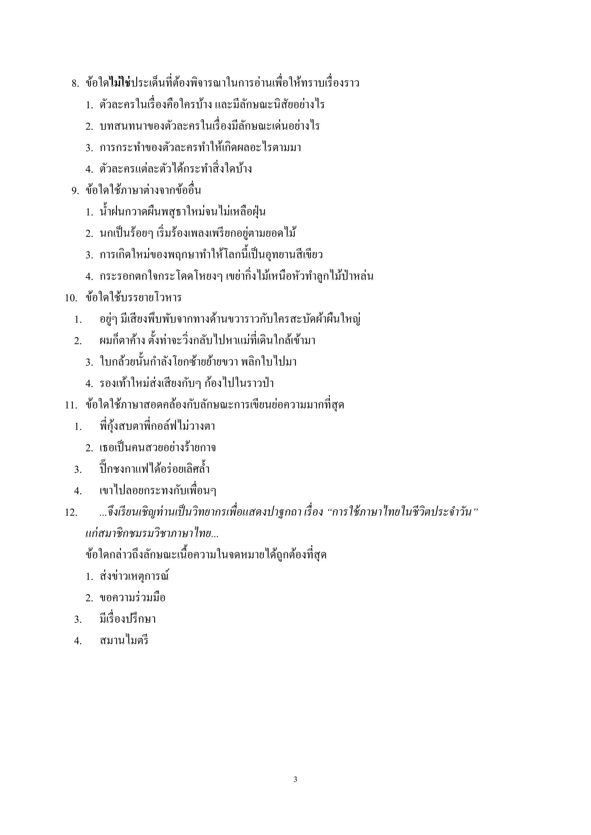 3
8. ข้อใดไม่ใช่ประเด็นที่ต้องพิจารณาในการอ่านเพื่อให้ทราบเรื่องราว
1. ตัวละครในเรื่องคือใครบ้าง และมีลักษณะนิสัยอย่างไร
2. บทสนทนาของตัวละครในเรื่องมีลักษณะเด่นอย่างไร
3. การกระทําของตัวละครทําให้เกิดผลอะไรตามมา
4. ตัวละครแต่ละตัวได้กระทําสิ่งใดบ้าง
9. ข้อใดใช้ภาษาต่างจากข้ออื่น
1. นํ้าฝนกวาดผืนพสุธาใหม่จนไม่เหลือฝุ่น
2. นกเป็นร้อยๆ เริ่มร้องเพลงเพรียกอยู่ตามยอดไม้
3. การเกิดใหม่ของพฤกษาทําให้โลกนี้เป็นอุทยานสีเขียว
4. กระรอกตกใจกระโดดโหยงๆ เขย่ากิ่งไม้เหนือหัวทําลูกไม้ป่าหล่น
10. ข้อใดใช้บรรยายโวหาร
1. อยู่ๆ มีเสียงพึบพับจากทางด้านขวาราวกับใครสะบัดผ้าผืนใหญ่
2. ผมก็ตาค้าง ตั้งท่าจะวิ่งกลับไปหาแม่ที่เดินใกล้เข้ามา
3. ใบกล้วยนั้นกําลังโยกซ้ายย้ายขวา พลิกใบไปมา
4. รองเท้าใหม่ส่งเสียงกับๆ ก้องไปในราวป่า
11. ข้อใดใช้ภาษาสอดคล้องกับลักษณะการเขียนย่อความมากที่สุด
1. พี่กุ้งสบตาพี่กอล์ฟไม่วางตา
2. เธอเป็นคนสวยอย่างร้ายกาจ
3. ปิ๊กชงกาแฟได้อร่อยเลิศลํ้า
4. เขาไปลอยกระทงกับเพื่อนๆ
12. ...จึงเรียนเชิญท่านเป็นวิทยากรเพื่อแสดงปาฐกถา เรื่อง “การใช้ภาษาไทยในชีวิตประจําวัน”
แก่สมาชิกชมรมวิชาภาษาไทย...
ข้อใดกล่าวถึงลักษณะเนื้อความในจดหมายได้ถูกต้องที่สุด
1. ส่งข่าวเหตุการณ์
2. ขอความร่วมมือ
3. มีเรื่องปรึกษา
4. สมานไมตรี
 