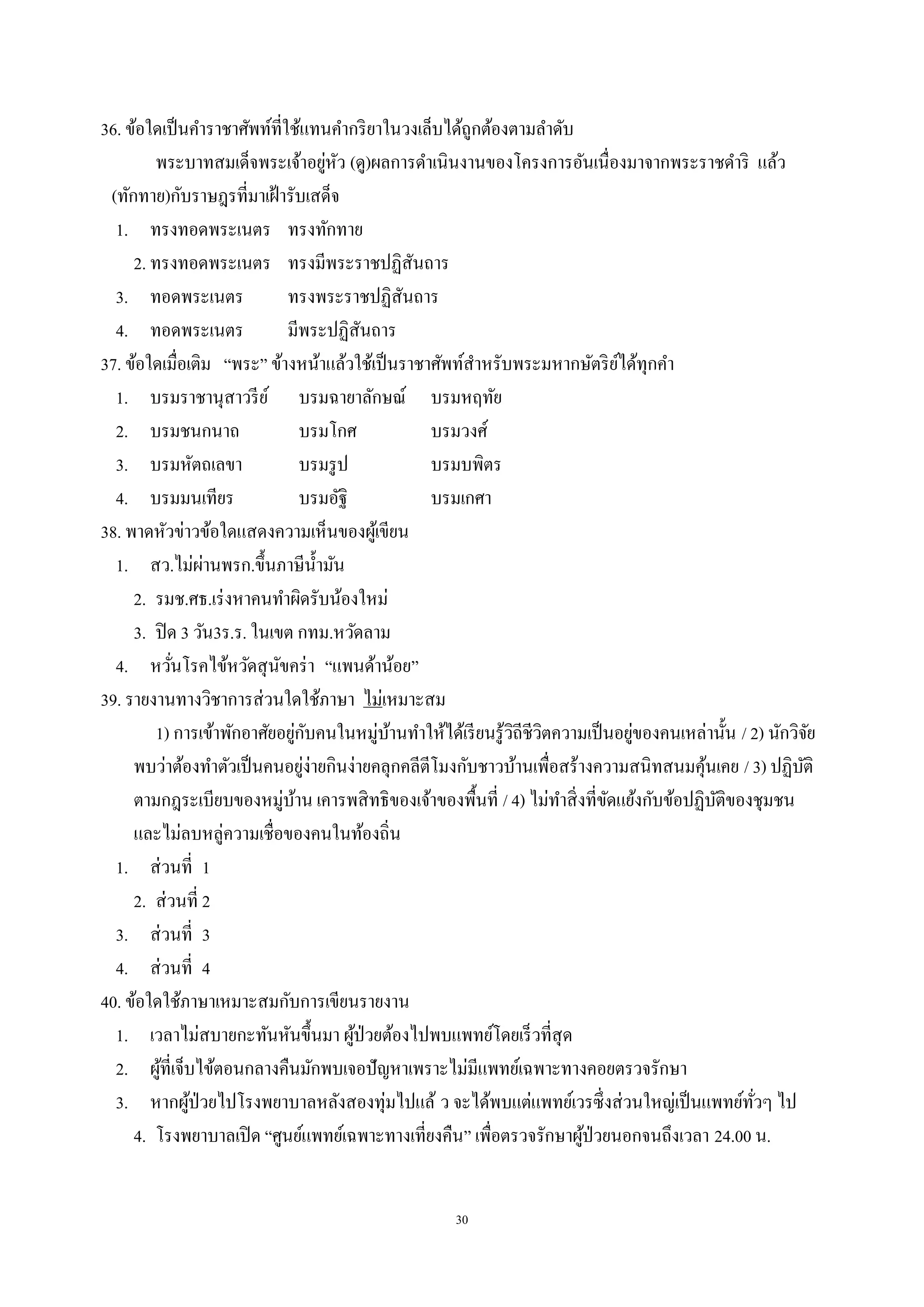 30
36. ข้อใดเป็นคําราชาศัพท์ที่ใช้แทนคํากริยาในวงเล็บได้ถูกต้องตามลําดับ
พระบาทสมเด็จพระเจ้าอยู่หัว (ดู)ผลการดําเนินงานของโครงการอันเนื่องมาจากพระราชดําริ แล้ว
(ทักทาย)กับราษฎรที่มาเฝ้ารับเสด็จ
1. ทรงทอดพระเนตร ทรงทักทาย
2. ทรงทอดพระเนตร ทรงมีพระราชปฏิสันถาร
3. ทอดพระเนตร ทรงพระราชปฏิสันถาร
4. ทอดพระเนตร มีพระปฏิสันถาร
37. ข้อใดเมื่อเติม “พระ” ข้างหน้าแล้วใช้เป็นราชาศัพท์สําหรับพระมหากษัตริย์ได้ทุกคํา
1. บรมราชานุสาวรีย์ บรมฉายาลักษณ์ บรมหฤทัย
2. บรมชนกนาถ บรมโกศ บรมวงศ์
3. บรมหัตถเลขา บรมรูป บรมบพิตร
4. บรมมนเทียร บรมอัฐิ บรมเกศา
38. พาดหัวข่าวข้อใดแสดงความเห็นของผู้เขียน
1. สว.ไม่ผ่านพรก.ขึ้นภาษีนํ้ามัน
2. รมช.ศธ.เร่งหาคนทําผิดรับน้องใหม่
3. ปิด 3 วัน3ร.ร. ในเขต กทม.หวัดลาม
4. หวั่นโรคไข้หวัดสุนัขคร่า “แพนด้าน้อย”
39. รายงานทางวิชาการส่วนใดใช้ภาษา ไม่เหมาะสม
1) การเข้าพักอาศัยอยู่กับคนในหมู่บ้านทําให้ได้เรียนรู้วิถีชีวิตความเป็นอยู่ของคนเหล่านั้น / 2) นักวิจัย
พบว่าต้องทําตัวเป็นคนอยู่ง่ายกินง่ายคลุกคลีตีโมงกับชาวบ้านเพื่อสร้างความสนิทสนมคุ้นเคย / 3) ปฏิบัติ
ตามกฎระเบียบของหมู่บ้าน เคารพสิทธิของเจ้าของพื้นที่ / 4) ไม่ทําสิ่งที่ขัดแย้งกับข้อปฏิบัติของชุมชน
และไม่ลบหลู่ความเชื่อของคนในท้องถิ่น
1. ส่วนที่ 1
2. ส่วนที่ 2
3. ส่วนที่ 3
4. ส่วนที่ 4
40. ข้อใดใช้ภาษาเหมาะสมกับการเขียนรายงาน
1. เวลาไม่สบายกะทันหันขึ้นมา ผู้ป่วยต้องไปพบแพทย์โดยเร็วที่สุด
2. ผู้ที่เจ็บไข้ตอนกลางคืนมักพบเจอปัญหาเพราะไม่มีแพทย์เฉพาะทางคอยตรวจรักษา
3. หากผู้ป่วยไปโรงพยาบาลหลังสองทุ่มไปแล้ ว จะได้พบแต่แพทย์เวรซึ่งส่วนใหญ่เป็นแพทย์ทั่วๆ ไป
4. โรงพยาบาลเปิด “ศูนย์แพทย์เฉพาะทางเที่ยงคืน” เพื่อตรวจรักษาผู้ป่วยนอกจนถึงเวลา 24.00 น.
 