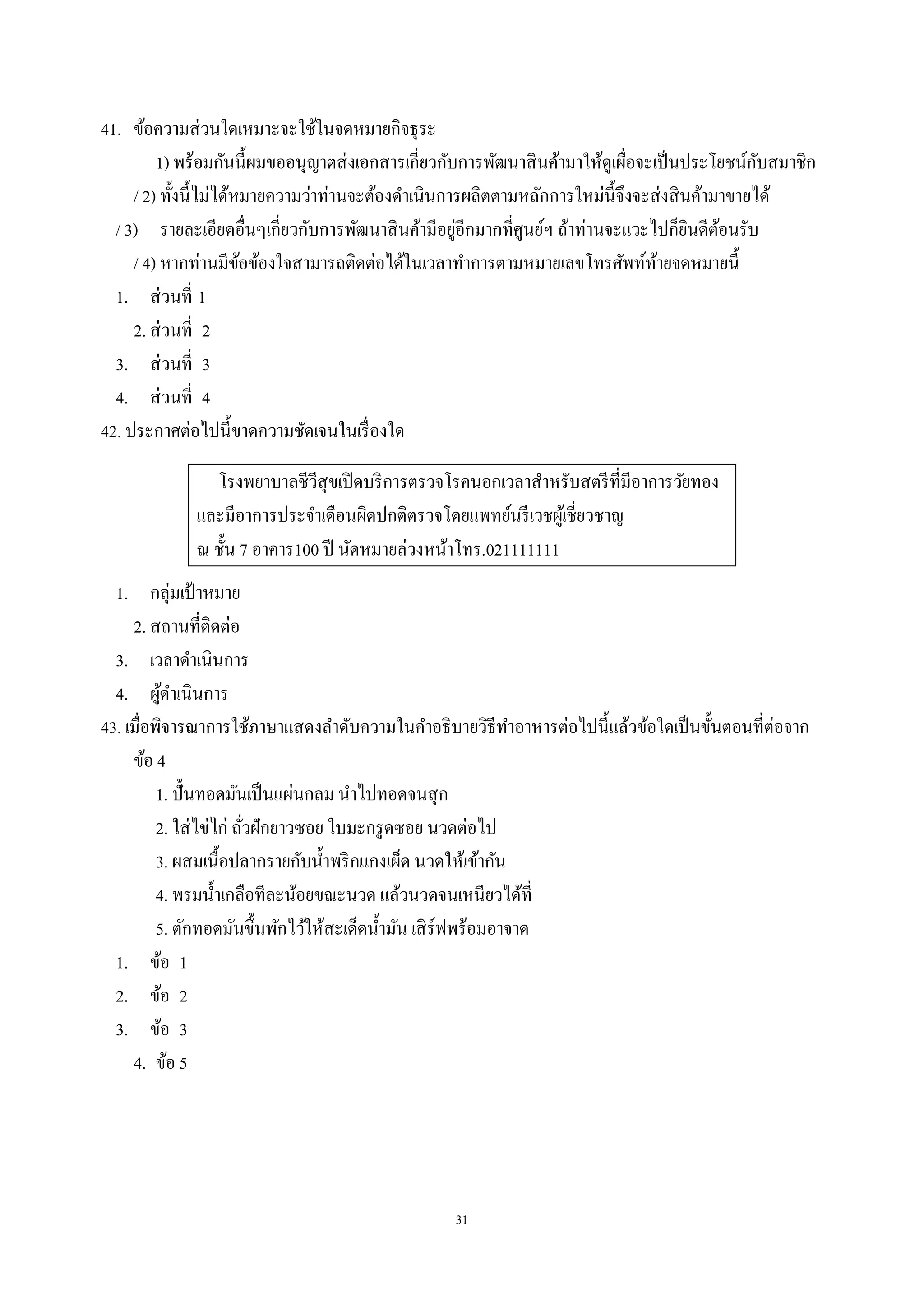 31
41. ข้อความส่วนใดเหมาะจะใช้ในจดหมายกิจธุระ
1) พร้อมกันนี้ผมขออนุญาตส่งเอกสารเกี่ยวกับการพัฒนาสินค้ามาให้ดูเผื่อจะเป็นประโยชน์กับสมาชิก
/ 2) ทั้งนี้ไม่ได้หมายความว่าท่านจะต้องดําเนินการผลิตตามหลักการใหม่นี้จึงจะส่งสินค้ามาขายได้
/ 3) รายละเอียดอื่นๆเกี่ยวกับการพัฒนาสินค้ามีอยู่อีกมากที่ศูนย์ฯ ถ้าท่านจะแวะไปก็ยินดีต้อนรับ
/ 4) หากท่านมีข้อข้องใจสามารถติดต่อได้ในเวลาทําการตามหมายเลขโทรศัพท์ท้ายจดหมายนี้
1. ส่วนที่ 1
2. ส่วนที่ 2
3. ส่วนที่ 3
4. ส่วนที่ 4
42. ประกาศต่อไปนี้ขาดความชัดเจนในเรื่องใด
โรงพยาบาลชีวีสุขเปิดบริการตรวจโรคนอกเวลาสําหรับสตรีที่มีอาการวัยทอง
และมีอาการประจําเดือนผิดปกติตรวจโดยแพทย์นรีเวชผู้เชี่ยวชาญ
ณ ชั้น 7 อาคาร100 ปี นัดหมายล่วงหน้าโทร.021111111
1. กลุ่มเป้ าหมาย
2. สถานที่ติดต่อ
3. เวลาดําเนินการ
4. ผู้ดําเนินการ
43. เมื่อพิจารณาการใช้ภาษาแสดงลําดับความในคําอธิบายวิธีทําอาหารต่อไปนี้แล้วข้อใดเป็นขั้นตอนที่ต่อจาก
ข้อ 4
1. ปั้นทอดมันเป็นแผ่นกลม นําไปทอดจนสุก
2. ใส่ไข่ไก่ ถั่วฝักยาวซอย ใบมะกรูดซอย นวดต่อไป
3. ผสมเนื้อปลากรายกับนํ้าพริกแกงเผ็ด นวดให้เข้ากัน
4. พรมนํ้าเกลือทีละน้อยขณะนวด แล้วนวดจนเหนียวได้ที่
5. ตักทอดมันขึ้นพักไว้ให้สะเด็ดนํ้ามัน เสิร์ฟพร้อมอาจาด
1. ข้อ 1
2. ข้อ 2
3. ข้อ 3
4. ข้อ 5
 