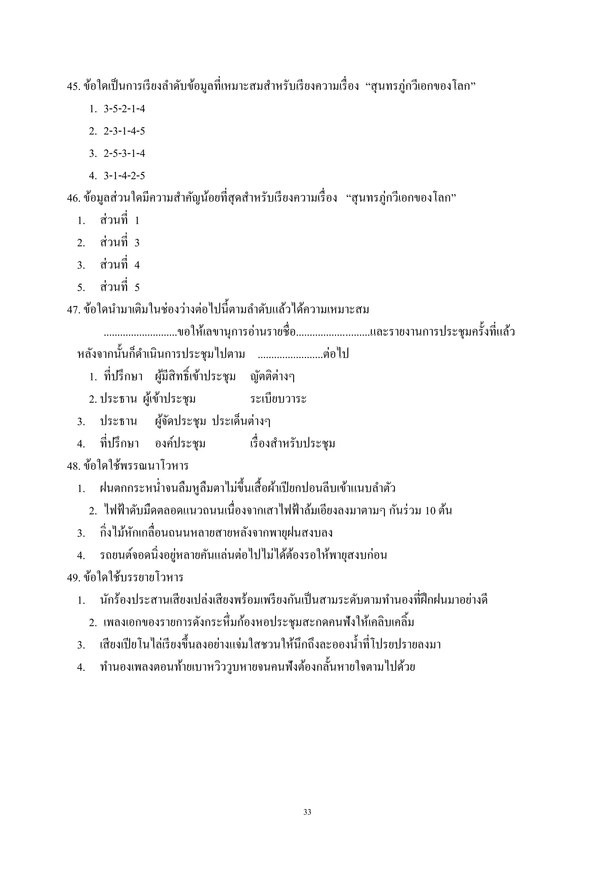 33
45. ข้อใดเป็นการเรียงลําดับข้อมูลที่เหมาะสมสําหรับเรียงความเรื่อง “สุนทรภู่กวีเอกของโลก”
1. 3-5-2-1-4
2. 2-3-1-4-5
3. 2-5-3-1-4
4. 3-1-4-2-5
46. ข้อมูลส่วนใดมีความสําคัญน้อยที่สุดสําหรับเรียงความเรื่อง “สุนทรภู่กวีเอกของโลก”
1. ส่วนที่ 1
2. ส่วนที่ 3
3. ส่วนที่ 4
5. ส่วนที่ 5
47. ข้อใดนํามาเติมในช่องว่างต่อไปนี้ตามลําดับแล้วได้ความเหมาะสม
...........................ขอให้เลขานุการอ่านรายชื่อ...........................และรายงานการประชุมครั้งที่แล้ว
หลังจากนั้นก็ดําเนินการประชุมไปตาม ........................ต่อไป
1. ที่ปรึกษา ผู้มีสิทธิ์เข้าประชุม ญัตติต่างๆ
2. ประธาน ผู้เข้าประชุม ระเบียบวาระ
3. ประธาน ผู้จัดประชุม ประเด็นต่างๆ
4. ที่ปรึกษา องค์ประชุม เรื่องสําหรับประชุม
48. ข้อใดใช้พรรณนาโวหาร
1. ฝนตกกระหนํ่าจนลืมหูลืมตาไม่ขึ้นเสื้อผ้าเปียกปอนลีบเข้าแนบลําตัว
2. ไฟฟ้าดับมืดตลอดแนวถนนเนื่องจากเสาไฟฟ้าล้มเอียงลงมาตามๆ กันร่วม 10 ต้น
3. กิ่งไม้หักเกลื่อนถนนหลายสายหลังจากพายุฝนสงบลง
4. รถยนต์จอดนิ่งอยู่หลายคันแล่นต่อไปไม่ได้ต้องรอให้พายุสงบก่อน
49. ข้อใดใช้บรรยายโวหาร
1. นักร้องประสานเสียงเปล่งเสียงพร้อมเพรียงกันเป็นสามระดับตามทํานองที่ฝึกฝนมาอย่างดี
2. เพลงเอกของรายการดังกระหึ่มก้องหอประชุมสะกดคนฟังให้เคลิบเคลิ้ม
3. เสียงเปียโนไล่เรียงขึ้นลงอย่างแจ่มใสชวนให้นึกถึงละอองนํ้าที่โปรยปรายลงมา
4. ทํานองเพลงตอนท้ายเบาหวิววูบหายจนคนฟังต้องกลั้นหายใจตามไปด้วย
 