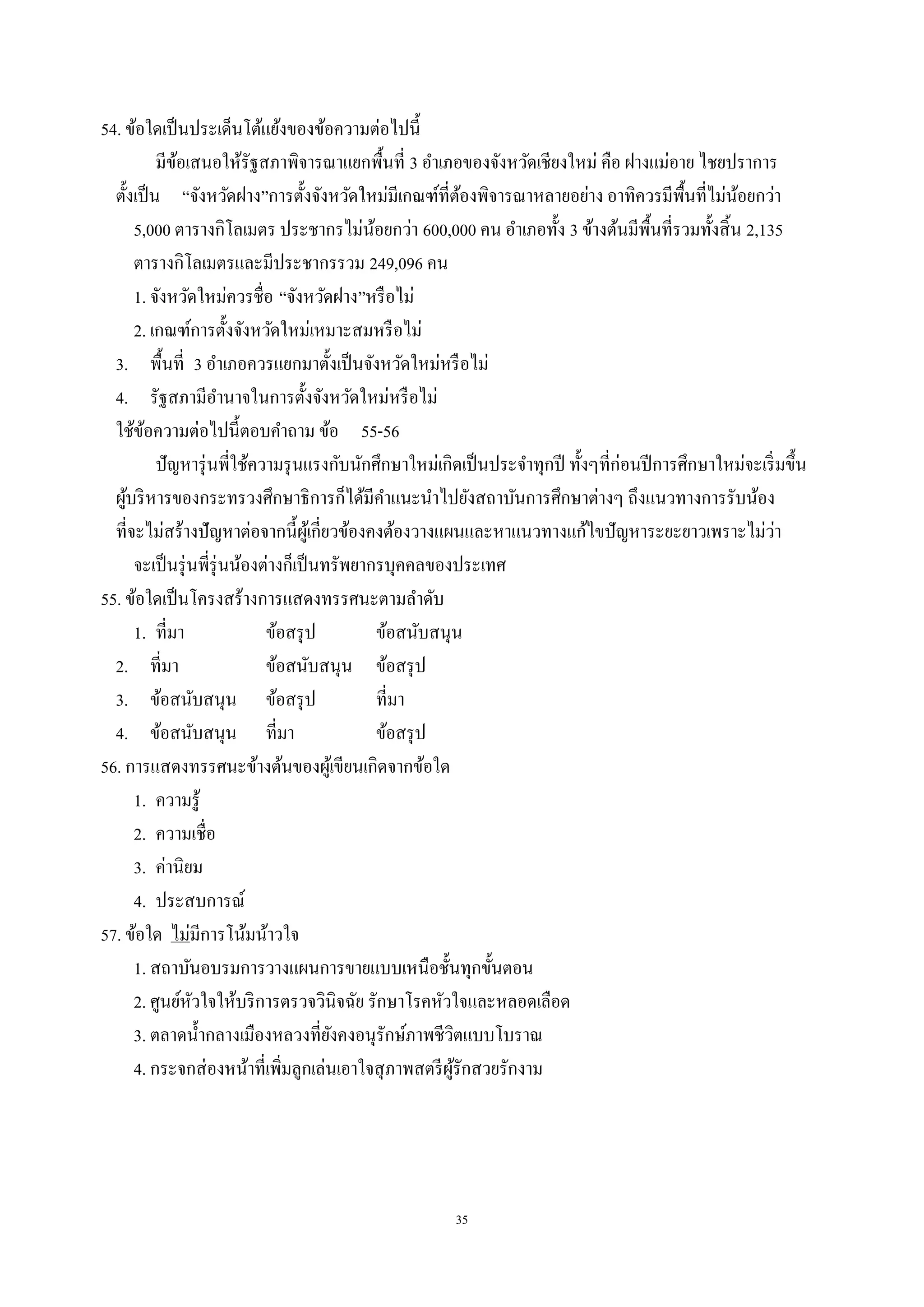 35
54. ข้อใดเป็นประเด็นโต้แย้งของข้อความต่อไปนี้
มีข้อเสนอให้รัฐสภาพิจารณาแยกพื้นที่ 3 อําเภอของจังหวัดเชียงใหม่ คือ ฝางแม่อาย ไชยปราการ
ตั้งเป็น “จังหวัดฝาง”การตั้งจังหวัดใหม่มีเกณฑ์ที่ต้องพิจารณาหลายอย่าง อาทิควรมีพื้นที่ไม่น้อยกว่า
5,000 ตารางกิโลเมตร ประชากรไม่น้อยกว่า 600,000 คน อําเภอทั้ง 3 ข้างต้นมีพื้นที่รวมทั้งสิ้น 2,135
ตารางกิโลเมตรและมีประชากรรวม 249,096 คน
1. จังหวัดใหม่ควรชื่อ “จังหวัดฝาง”หรือไม่
2. เกณฑ์การตั้งจังหวัดใหม่เหมาะสมหรือไม่
3. พื้นที่ 3 อําเภอควรแยกมาตั้งเป็นจังหวัดใหม่หรือไม่
4. รัฐสภามีอํานาจในการตั้งจังหวัดใหม่หรือไม่
ใช้ข้อความต่อไปนี้ตอบคําถาม ข้อ 55-56
ปัญหารุ่นพี่ใช้ความรุนแรงกับนักศึกษาใหม่เกิดเป็นประจําทุกปี ทั้งๆที่ก่อนปีการศึกษาใหม่จะเริ่มขึ้น
ผู้บริหารของกระทรวงศึกษาธิการก็ได้มีคําแนะนําไปยังสถาบันการศึกษาต่างๆ ถึงแนวทางการรับน้อง
ที่จะไม่สร้างปัญหาต่อจากนี้ผู้เกี่ยวข้องคงต้องวางแผนและหาแนวทางแก้ไขปัญหาระยะยาวเพราะไม่ว่า
จะเป็นรุ่นพี่รุ่นน้องต่างก็เป็นทรัพยากรบุคคลของประเทศ
55. ข้อใดเป็นโครงสร้างการแสดงทรรศนะตามลําดับ
1. ที่มา ข้อสรุป ข้อสนับสนุน
2. ที่มา ข้อสนับสนุน ข้อสรุป
3. ข้อสนับสนุน ข้อสรุป ที่มา
4. ข้อสนับสนุน ที่มา ข้อสรุป
56. การแสดงทรรศนะข้างต้นของผู้เขียนเกิดจากข้อใด
1. ความรู้
2. ความเชื่อ
3. ค่านิยม
4. ประสบการณ์
57. ข้อใด ไม่มีการโน้มน้าวใจ
1. สถาบันอบรมการวางแผนการขายแบบเหนือชั้นทุกขั้นตอน
2. ศูนย์หัวใจให้บริการตรวจวินิจฉัย รักษาโรคหัวใจและหลอดเลือด
3. ตลาดนํ้ากลางเมืองหลวงที่ยังคงอนุรักษ์ภาพชีวิตแบบโบราณ
4. กระจกส่องหน้าที่เพิ่มลูกเล่นเอาใจสุภาพสตรีผู้รักสวยรักงาม
 
