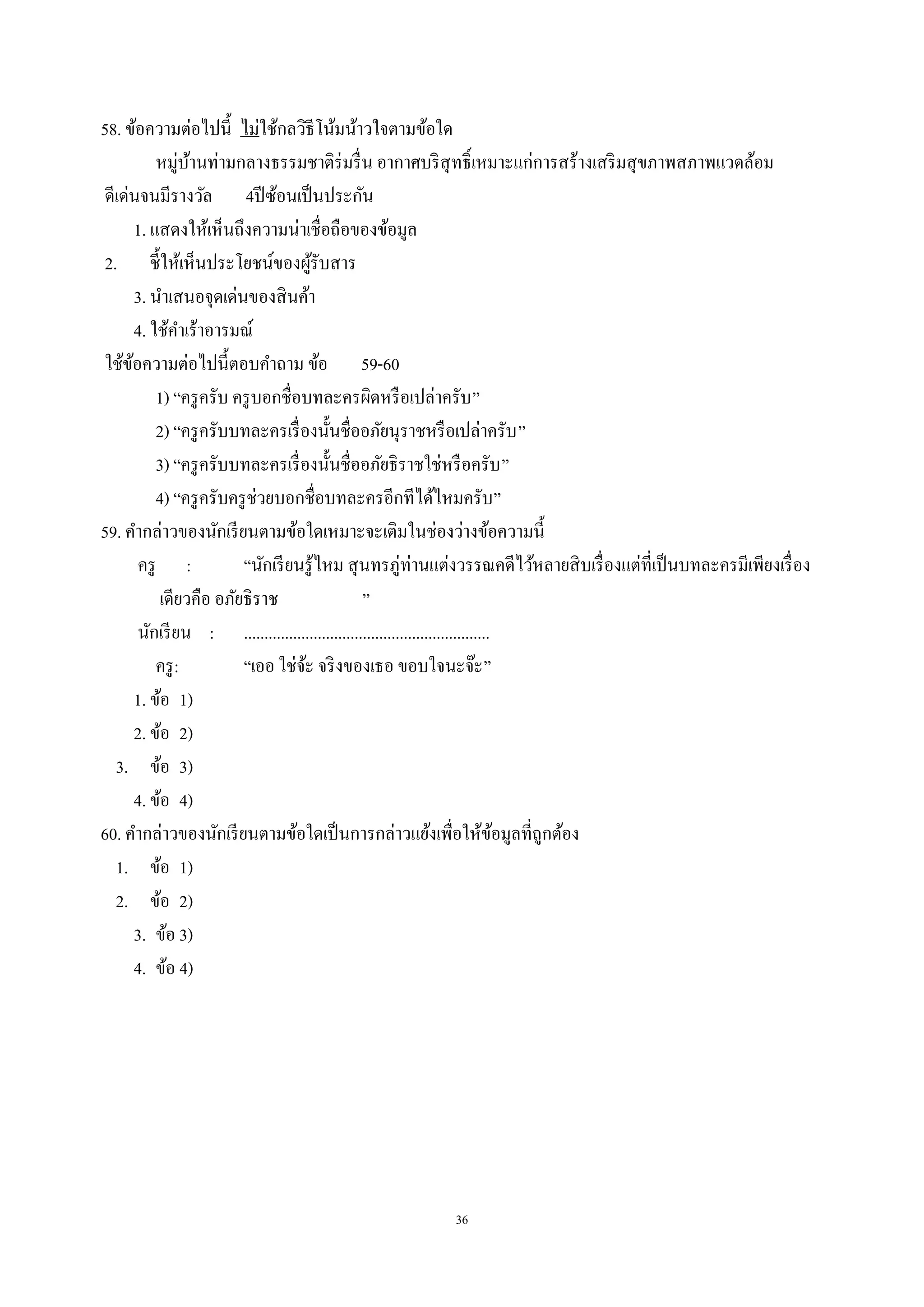 36
58. ข้อความต่อไปนี้ ไม่ใช้กลวิธีโน้มน้าวใจตามข้อใด
หมู่บ้านท่ามกลางธรรมชาติร่มรื่น อากาศบริสุทธิ์เหมาะแก่การสร้างเสริมสุขภาพสภาพแวดล้อม
ดีเด่นจนมีรางวัล 4ปีซ้อนเป็นประกัน
1. แสดงให้เห็นถึงความน่าเชื่อถือของข้อมูล
2. ชี้ให้เห็นประโยชน์ของผู้รับสาร
3. นําเสนอจุดเด่นของสินค้า
4. ใช้คําเร้าอารมณ์
ใช้ข้อความต่อไปนี้ตอบคําถาม ข้อ 59-60
1) “ครูครับ ครูบอกชื่อบทละครผิดหรือเปล่าครับ”
2) “ครูครับบทละครเรื่องนั้นชื่ออภัยนุราชหรือเปล่าครับ”
3) “ครูครับบทละครเรื่องนั้นชื่ออภัยธิราชใช่หรือครับ”
4) “ครูครับครูช่วยบอกชื่อบทละครอีกทีได้ไหมครับ”
59. คํากล่าวของนักเรียนตามข้อใดเหมาะจะเติมในช่องว่างข้อความนี้
ครู : “นักเรียนรู้ไหม สุนทรภู่ท่านแต่งวรรณคดีไว้หลายสิบเรื่องแต่ที่เป็นบทละครมีเพียงเรื่อง
เดียวคือ อภัยธิราช ”
นักเรียน : ............................................................
ครู: “เออ ใช่จ้ะ จริงของเธอ ขอบใจนะจ๊ะ”
1. ข้อ 1)
2. ข้อ 2)
3. ข้อ 3)
4. ข้อ 4)
60. คํากล่าวของนักเรียนตามข้อใดเป็นการกล่าวแย้งเพื่อให้ข้อมูลที่ถูกต้อง
1. ข้อ 1)
2. ข้อ 2)
3. ข้อ 3)
4. ข้อ 4)
 
