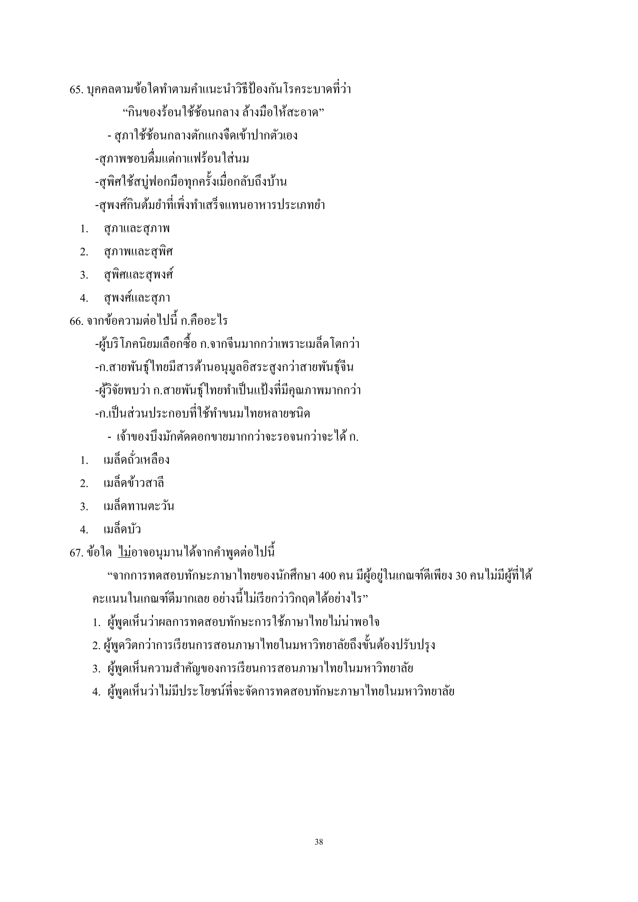 38
65. บุคคลตามข้อใดทําตามคําแนะนําวิธีป้ องกันโรคระบาดที่ว่า
“กินของร้อนใช้ช้อนกลาง ล้างมือให้สะอาด”
- สุภาใช้ช้อนกลางตักแกงจืดเข้าปากตัวเอง
-สุภาพชอบดื่มแต่กาแฟร้อนใส่นม
-สุพิศใช้สบู่ฟอกมือทุกครั้งเมื่อกลับถึงบ้าน
-สุพงศ์กินต้มยําที่เพิ่งทําเสร็จแทนอาหารประเภทยํา
1. สุภาและสุภาพ
2. สุภาพและสุพิศ
3. สุพิศและสุพงศ์
4. สุพงศ์และสุภา
66. จากข้อความต่อไปนี้ ก.คืออะไร
-ผู้บริโภคนิยมเลือกซื้อ ก.จากจีนมากกว่าเพราะเมล็ดโตกว่า
-ก.สายพันธุ์ไทยมีสารต้านอนุมูลอิสระสูงกว่าสายพันธุ์จีน
-ผู้วิจัยพบว่า ก.สายพันธุ์ไทยทําเป็นแป้ งที่มีคุณภาพมากกว่า
-ก.เป็นส่วนประกอบที่ใช้ทําขนมไทยหลายชนิด
- เจ้าของบึงมักตัดดอกขายมากกว่าจะรอจนกว่าจะได้ก.
1. เมล็ดถั่วเหลือง
2. เมล็ดข้าวสาลี
3. เมล็ดทานตะวัน
4. เมล็ดบัว
67. ข้อใด ไม่อาจอนุมานได้จากคําพูดต่อไปนี้
“จากการทดสอบทักษะภาษาไทยของนักศึกษา 400 คน มีผู้อยู่ในเกณฑ์ดีเพียง 30 คนไม่มีผู้ที่ได้
คะแนนในเกณฑ์ดีมากเลย อย่างนี้ไม่เรียกว่าวิกฤตได้อย่างไร”
1. ผู้พูดเห็นว่าผลการทดสอบทักษะการใช้ภาษาไทยไม่น่าพอใจ
2. ผู้พูดวิตกว่าการเรียนการสอนภาษาไทยในมหาวิทยาลัยถึงขั้นต้องปรับปรุง
3. ผู้พูดเห็นความสําคัญของการเรียนการสอนภาษาไทยในมหาวิทยาลัย
4. ผู้พูดเห็นว่าไม่มีประโยชน์ที่จะจัดการทดสอบทักษะภาษาไทยในมหาวิทยาลัย
 