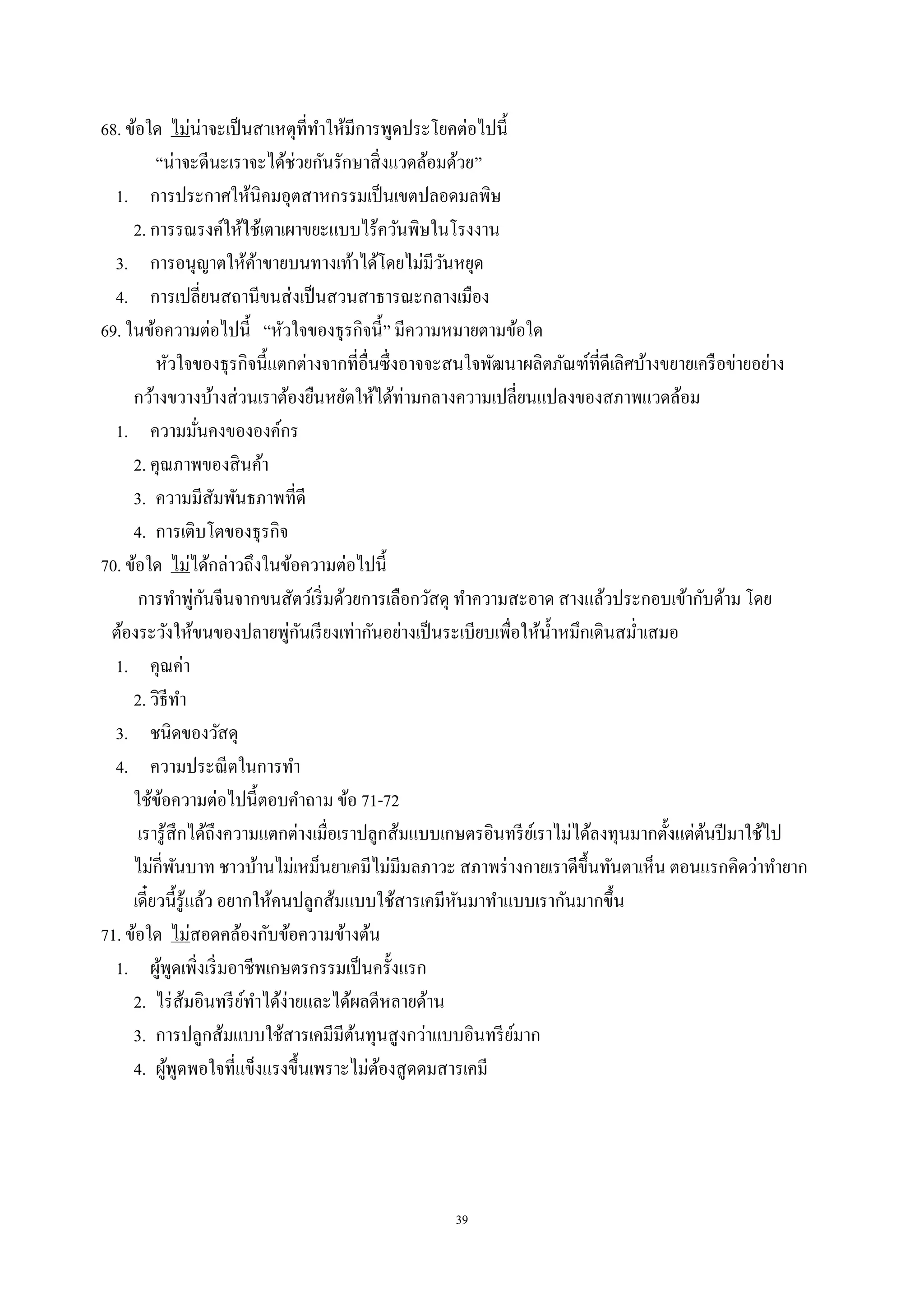 39
68. ข้อใด ไม่น่าจะเป็นสาเหตุที่ทําให้มีการพูดประโยคต่อไปนี้
“น่าจะดีนะเราจะได้ช่วยกันรักษาสิ่งแวดล้อมด้วย”
1. การประกาศให้นิคมอุตสาหกรรมเป็นเขตปลอดมลพิษ
2. การรณรงค์ให้ใช้เตาเผาขยะแบบไร้ควันพิษในโรงงาน
3. การอนุญาตให้ค้าขายบนทางเท้าได้โดยไม่มีวันหยุด
4. การเปลี่ยนสถานีขนส่งเป็นสวนสาธารณะกลางเมือง
69. ในข้อความต่อไปนี้ “หัวใจของธุรกิจนี้” มีความหมายตามข้อใด
หัวใจของธุรกิจนี้แตกต่างจากที่อื่นซึ่งอาจจะสนใจพัฒนาผลิตภัณฑ์ที่ดีเลิศบ้างขยายเครือข่ายอย่าง
กว้างขวางบ้างส่วนเราต้องยืนหยัดให้ได้ท่ามกลางความเปลี่ยนแปลงของสภาพแวดล้อม
1. ความมั่นคงขององค์กร
2. คุณภาพของสินค้า
3. ความมีสัมพันธภาพที่ดี
4. การเติบโตของธุรกิจ
70. ข้อใด ไม่ได้กล่าวถึงในข้อความต่อไปนี้
การทําพู่กันจีนจากขนสัตว์เริ่มด้วยการเลือกวัสดุ ทําความสะอาด สางแล้วประกอบเข้ากับด้าม โดย
ต้องระวังให้ขนของปลายพู่กันเรียงเท่ากันอย่างเป็นระเบียบเพื่อให้นํ้าหมึกเดินสมํ่าเสมอ
1. คุณค่า
2. วิธีทํา
3. ชนิดของวัสดุ
4. ความประณีตในการทํา
ใช้ข้อความต่อไปนี้ตอบคําถาม ข้อ 71-72
เรารู้สึกได้ถึงความแตกต่างเมื่อเราปลูกส้มแบบเกษตรอินทรีย์เราไม่ได้ลงทุนมากตั้งแต่ต้นปีมาใช้ไป
ไม่กี่พันบาท ชาวบ้านไม่เหม็นยาเคมีไม่มีมลภาวะ สภาพร่างกายเราดีขึ้นทันตาเห็น ตอนแรกคิดว่าทํายาก
เดี๋ยวนี้รู้แล้ว อยากให้คนปลูกส้มแบบใช้สารเคมีหันมาทําแบบเรากันมากขึ้น
71. ข้อใด ไม่สอดคล้องกับข้อความข้างต้น
1. ผู้พูดเพิ่งเริ่มอาชีพเกษตรกรรมเป็นครั้งแรก
2. ไร่ส้มอินทรีย์ทําได้ง่ายและได้ผลดีหลายด้าน
3. การปลูกส้มแบบใช้สารเคมีมีต้นทุนสูงกว่าแบบอินทรีย์มาก
4. ผู้พูดพอใจที่แข็งแรงขึ้นเพราะไม่ต้องสูดดมสารเคมี
 