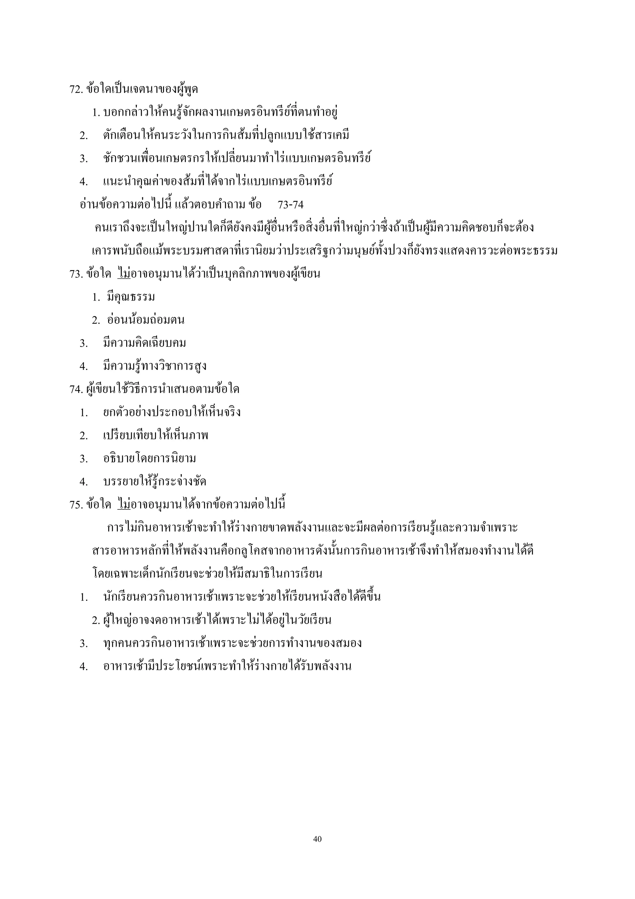 40
72. ข้อใดเป็นเจตนาของผู้พูด
1. บอกกล่าวให้คนรู้จักผลงานเกษตรอินทรีย์ที่ตนทําอยู่
2. ตักเตือนให้คนระวังในการกินส้มที่ปลูกแบบใช้สารเคมี
3. ชักชวนเพื่อนเกษตรกรให้เปลี่ยนมาทําไร่แบบเกษตรอินทรีย์
4. แนะนําคุณค่าของส้มที่ได้จากไร่แบบเกษตรอินทรีย์
อ่านข้อความต่อไปนี้ แล้วตอบคําถาม ข้อ 73-74
คนเราถึงจะเป็นใหญ่ปานใดก็ดียังคงมีผู้อื่นหรือสิ่งอื่นที่ใหญ่กว่าซึ่งถ้าเป็นผู้มีความคิดชอบก็จะต้อง
เคารพนับถือแม้พระบรมศาสดาที่เรานิยมว่าประเสริฐกว่ามนุษย์ทั้งปวงก็ยังทรงแสดงคารวะต่อพระธรรม
73. ข้อใด ไม่อาจอนุมานได้ว่าเป็นบุคลิกภาพของผู้เขียน
1. มีคุณธรรม
2. อ่อนน้อมถ่อมตน
3. มีความคิดเฉียบคม
4. มีความรู้ทางวิชาการสูง
74. ผู้เขียนใช้วิธีการนําเสนอตามข้อใด
1. ยกตัวอย่างประกอบให้เห็นจริง
2. เปรียบเทียบให้เห็นภาพ
3. อธิบายโดยการนิยาม
4. บรรยายให้รู้กระจ่างชัด
75. ข้อใด ไม่อาจอนุมานได้จากข้อความต่อไปนี้
การไม่กินอาหารเช้าจะทําให้ร่างกายขาดพลังงานและจะมีผลต่อการเรียนรู้และความจําเพราะ
สารอาหารหลักที่ให้พลังงานคือกลูโคสจากอาหารดังนั้นการกินอาหารเช้าจึงทําให้สมองทํางานได้ดี
โดยเฉพาะเด็กนักเรียนจะช่วยให้มีสมาธิในการเรียน
1. นักเรียนควรกินอาหารเช้าเพราะจะช่วยให้เรียนหนังสือได้ดีขึ้น
2. ผู้ใหญ่อาจงดอาหารเช้าได้เพราะไม่ได้อยู่ในวัยเรียน
3. ทุกคนควรกินอาหารเช้าเพราะจะช่วยการทํางานของสมอง
4. อาหารเช้ามีประโยชน์เพราะทําให้ร่างกายได้รับพลังงาน
 