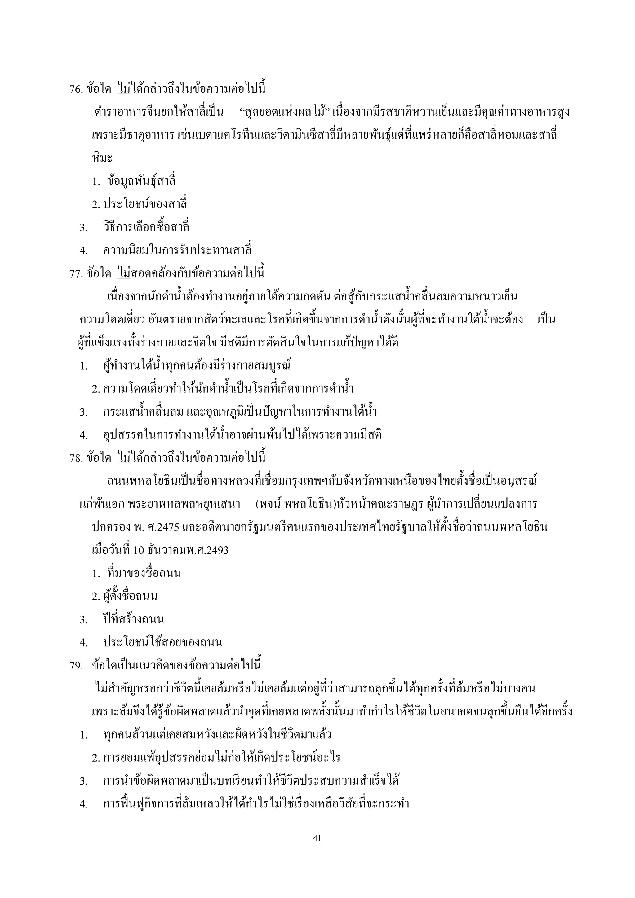 41
76. ข้อใด ไม่ได้กล่าวถึงในข้อความต่อไปนี้
ตําราอาหารจีนยกให้สาลี่เป็น “สุดยอดแห่งผลไม้” เนื่องจากมีรสชาติหวานเย็นและมีคุณค่าทางอาหารสูง
เพราะมีธาตุอาหาร เช่นเบตาแคโรทีนและวิตามินซีสาลี่มีหลายพันธุ์แต่ที่แพร่หลายก็คือสาลี่หอมและสาลี่
หิมะ
1. ข้อมูลพันธุ์สาลี่
2. ประโยชน์ของสาลี่
3. วิธีการเลือกซื้อสาลี่
4. ความนิยมในการรับประทานสาลี่
77. ข้อใด ไม่สอดคล้องกับข้อความต่อไปนี้
เนื่องจากนักดํานํ้าต้องทํางานอยู่ภายใต้ความกดดัน ต่อสู้กับกระแสนํ้าคลื่นลมความหนาวเย็น
ความโดดเดี่ยว อันตรายจากสัตว์ทะเลและโรคที่เกิดขึ้นจากการดํานํ้าดังนั้นผู้ที่จะทํางานใต้นํ้าจะต้อง เป็น
ผู้ที่แข็งแรงทั้งร่างกายและจิตใจ มีสติมีการตัดสินใจในการแก้ปัญหาได้ดี
1. ผู้ทํางานใต้นํ้าทุกคนต้องมีร่างกายสมบูรณ์
2. ความโดดเดี่ยวทําให้นักดํานํ้าเป็นโรคที่เกิดจากการดํานํ้า
3. กระแสนํ้าคลื่นลม และอุณหภูมิเป็นปัญหาในการทํางานใต้นํ้า
4. อุปสรรคในการทํางานใต้นํ้าอาจผ่านพ้นไปได้เพราะความมีสติ
78. ข้อใด ไม่ได้กล่าวถึงในข้อความต่อไปนี้
ถนนพหลโยธินเป็นชื่อทางหลวงที่เชื่อมกรุงเทพฯกับจังหวัดทางเหนือของไทยตั้งชื่อเป็นอนุสรณ์
แก่พันเอก พระยาพหลพลหยุหเสนา (พจน์ พหลโยธิน)หัวหน้าคณะราษฎร ผู้นําการเปลี่ยนแปลงการ
ปกครอง พ. ศ.2475 และอดีตนายกรัฐมนตรีคนแรกของประเทศไทยรัฐบาลให้ตั้งชื่อว่าถนนพหลโยธิน
เมื่อวันที่ 10 ธันวาคมพ.ศ.2493
1. ที่มาของชื่อถนน
2. ผู้ตั้งชื่อถนน
3. ปีที่สร้างถนน
4. ประโยชน์ใช้สอยของถนน
79. ข้อใดเป็นแนวคิดของข้อความต่อไปนี้
ไม่สําคัญหรอกว่าชีวิตนี้เคยล้มหรือไม่เคยล้มแต่อยู่ที่ว่าสามารถลุกขึ้นได้ทุกครั้งที่ล้มหรือไม่บางคน
เพราะล้มจึงได้รู้ข้อผิดพลาดแล้วนําจุดที่เคยพลาดพลั้งนั้นมาทํากําไรให้ชีวิตในอนาคตจนลุกขึ้นยืนได้อีกครั้ง
1. ทุกคนล้วนแต่เคยสมหวังและผิดหวังในชีวิตมาแล้ว
2. การยอมแพ้อุปสรรคย่อมไม่ก่อให้เกิดประโยชน์อะไร
3. การนําข้อผิดพลาดมาเป็นบทเรียนทําให้ชีวิตประสบความสําเร็จได้
4. การฟื้นฟูกิจการที่ล้มเหลวให้ได้กําไรไม่ใช่เรื่องเหลือวิสัยที่จะกระทํา
 