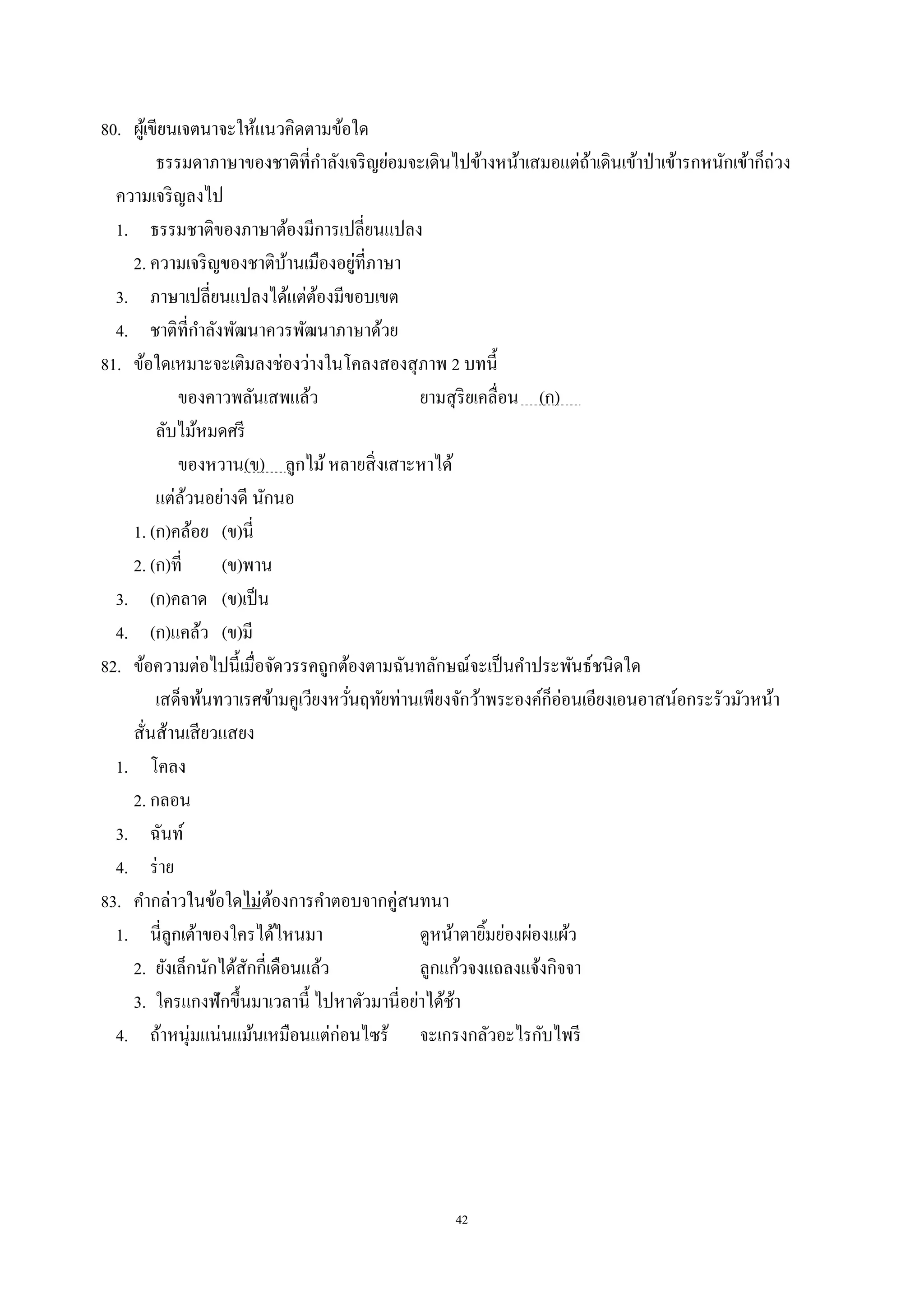 42
80. ผู้เขียนเจตนาจะให้แนวคิดตามข้อใด
ธรรมดาภาษาของชาติที่กําลังเจริญย่อมจะเดินไปข้างหน้าเสมอแต่ถ้าเดินเข้าป่าเข้ารกหนักเข้าก็ถ่วง
ความเจริญลงไป
1. ธรรมชาติของภาษาต้องมีการเปลี่ยนแปลง
2. ความเจริญของชาติบ้านเมืองอยู่ที่ภาษา
3. ภาษาเปลี่ยนแปลงได้แต่ต้องมีขอบเขต
4. ชาติที่กําลังพัฒนาควรพัฒนาภาษาด้วย
81. ข้อใดเหมาะจะเติมลงช่องว่างในโคลงสองสุภาพ 2 บทนี้
ของคาวพลันเสพแล้ว ยามสุริยเคลื่อน (ก) .
ลับไม้หมดศรี
ของหวาน(ข) ลูกไม้หลายสิ่งเสาะหาได้
แต่ล้วนอย่างดี นักนอ
1. (ก)คล้อย (ข)นี่
2. (ก)ที่ (ข)พาน
3. (ก)คลาด (ข)เป็น
4. (ก)แคล้ว (ข)มี
82. ข้อความต่อไปนี้เมื่อจัดวรรคถูกต้องตามฉันทลักษณ์จะเป็นคําประพันธ์ชนิดใด
เสด็จพ้นทวาเรศข้ามคูเวียงหวั่นฤทัยท่านเพียงจักว้าพระองค์ก็อ่อนเอียงเอนอาสน์อกระรัวมัวหน้า
สั่นส้านเสียวแสยง
1. โคลง
2. กลอน
3. ฉันท์
4. ร่าย
83. คํากล่าวในข้อใดไม่ต้องการคําตอบจากคู่สนทนา
1. นี่ลูกเต้าของใครได้ไหนมา ดูหน้าตายิ้มย่องผ่องแผ้ว
2. ยังเล็กนักได้สักกี่เดือนแล้ว ลูกแก้วจงแถลงแจ้งกิจจา
3. ใครแกงฟักขึ้นมาเวลานี้ ไปหาตัวมานี่อย่าได้ช้า
4. ถ้าหนุ่มแน่นแม้นเหมือนแต่ก่อนไซร้ จะเกรงกลัวอะไรกับไพรี
 