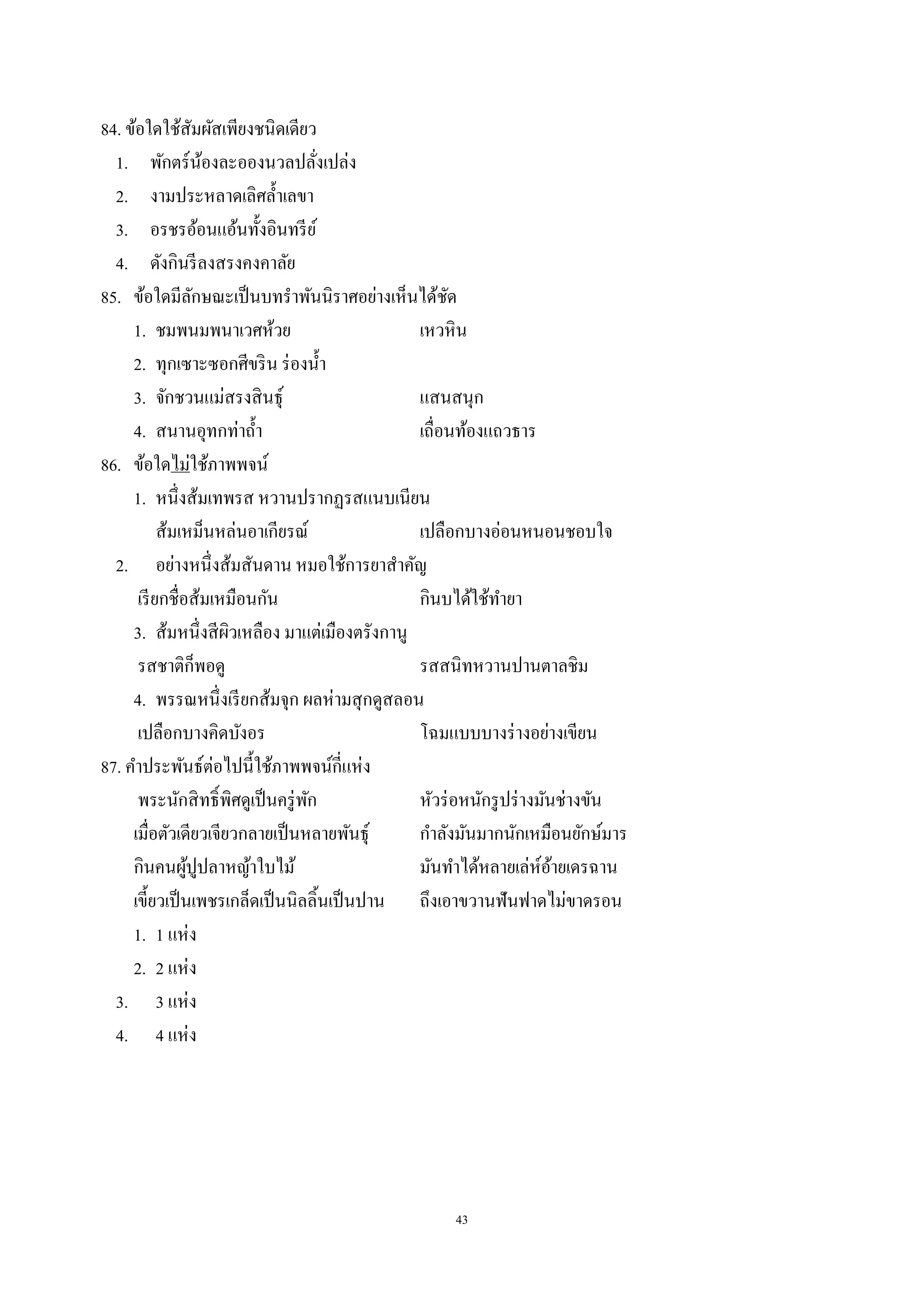 43
84. ข้อใดใช้สัมผัสเพียงชนิดเดียว
1. พักตร์น้องละอองนวลปลั่งเปล่ง
2. งามประหลาดเลิศลํ้าเลขา
3. อรชรอ้อนแอ้นทั้งอินทรีย์
4. ดังกินรีลงสรงคงคาลัย
85. ข้อใดมีลักษณะเป็นบทรําพันนิราศอย่างเห็นได้ชัด
1. ชมพนมพนาเวศห้วย เหวหิน
2. ทุกเซาะซอกศีขริน ร่องนํ้า
3. จักชวนแม่สรงสินธุ์ แสนสนุก
4. สนานอุทกท่าถํ้า เถื่อนท้องแถวธาร
86. ข้อใดไม่ใช้ภาพพจน์
1. หนึ่งส้มเทพรส หวานปรากฏรสแนบเนียน
ส้มเหม็นหล่นอาเกียรณ์ เปลือกบางอ่อนหนอนชอบใจ
2. อย่างหนึ่งส้มสันดาน หมอใช้การยาสําคัญ
เรียกชื่อส้มเหมือนกัน กินบได้ใช้ทํายา
3. ส้มหนึ่งสีผิวเหลือง มาแต่เมืองตรังกานู
รสชาติก็พอดู รสสนิทหวานปานตาลชิม
4. พรรณหนึ่งเรียกส้มจุก ผลห่ามสุกดูสลอน
เปลือกบางคิดบังอร โฉมแบบบางร่างอย่างเขียน
87. คําประพันธ์ต่อไปนี้ใช้ภาพพจน์กี่แห่ง
พระนักสิทธิ์พิศดูเป็นครู่พัก หัวร่อหนักรูปร่างมันช่างขัน
เมื่อตัวเดียวเจียวกลายเป็นหลายพันธุ์ กําลังมันมากนักเหมือนยักษ์มาร
กินคนผู้ปูปลาหญ้าใบไม้ มันทําได้หลายเล่ห์อ้ายเดรฉาน
เขี้ยวเป็นเพชรเกล็ดเป็นนิลลิ้นเป็นปาน ถึงเอาขวานฟันฟาดไม่ขาดรอน
1. 1 แห่ง
2. 2 แห่ง
3. 3 แห่ง
4. 4 แห่ง
 