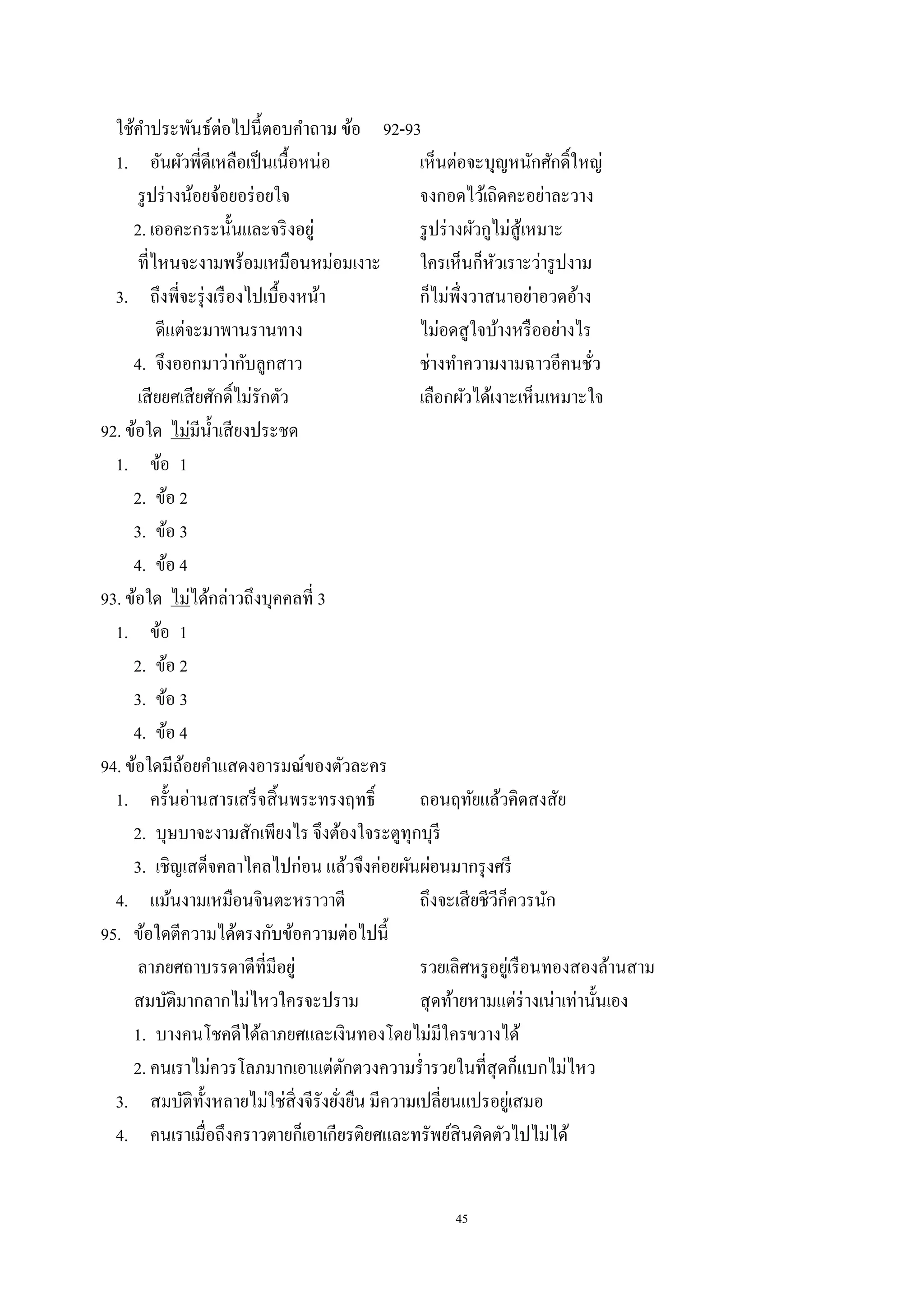 45
ใช้คําประพันธ์ต่อไปนี้ตอบคําถาม ข้อ 92-93
1. อันผัวพี่ดีเหลือเป็นเนื้อหน่อ เห็นต่อจะบุญหนักศักดิ์ใหญ่
รูปร่างน้อยจ้อยอร่อยใจ จงกอดไว้เถิดคะอย่าละวาง
2. เออคะกระนั้นและจริงอยู่ รูปร่างผัวกูไม่สู้เหมาะ
ที่ไหนจะงามพร้อมเหมือนหม่อมเงาะ ใครเห็นก็หัวเราะว่ารูปงาม
3. ถึงพี่จะรุ่งเรืองไปเบื้องหน้า ก็ไม่พึ่งวาสนาอย่าอวดอ้าง
ดีแต่จะมาพานรานทาง ไม่อดสูใจบ้างหรืออย่างไร
4. จึงออกมาว่ากับลูกสาว ช่างทําความงามฉาวอีคนชั่ว
เสียยศเสียศักดิ์ไม่รักตัว เลือกผัวได้เงาะเห็นเหมาะใจ
92. ข้อใด ไม่มีนํ้าเสียงประชด
1. ข้อ 1
2. ข้อ 2
3. ข้อ 3
4. ข้อ 4
93. ข้อใด ไม่ได้กล่าวถึงบุคคลที่ 3
1. ข้อ 1
2. ข้อ 2
3. ข้อ 3
4. ข้อ 4
94. ข้อใดมีถ้อยคําแสดงอารมณ์ของตัวละคร
1. ครั้นอ่านสารเสร็จสิ้นพระทรงฤทธิ์ ถอนฤทัยแล้วคิดสงสัย
2. บุษบาจะงามสักเพียงไร จึงต้องใจระตูทุกบุรี
3. เชิญเสด็จคลาไคลไปก่อน แล้วจึงค่อยผันผ่อนมากรุงศรี
4. แม้นงามเหมือนจินตะหราวาตี ถึงจะเสียชีวีก็ควรนัก
95. ข้อใดตีความได้ตรงกับข้อความต่อไปนี้
ลาภยศถาบรรดาดีที่มีอยู่ รวยเลิศหรูอยู่เรือนทองสองล้านสาม
สมบัติมากลากไม่ไหวใครจะปราม สุดท้ายหามแต่ร่างเน่าเท่านั้นเอง
1. บางคนโชคดีได้ลาภยศและเงินทองโดยไม่มีใครขวางได้
2. คนเราไม่ควรโลภมากเอาแต่ตักตวงความรํ่ารวยในที่สุดก็แบกไม่ไหว
3. สมบัติทั้งหลายไม่ใช่สิ่งจีรังยั่งยืน มีความเปลี่ยนแปรอยู่เสมอ
4. คนเราเมื่อถึงคราวตายก็เอาเกียรติยศและทรัพย์สินติดตัวไปไม่ได้
 