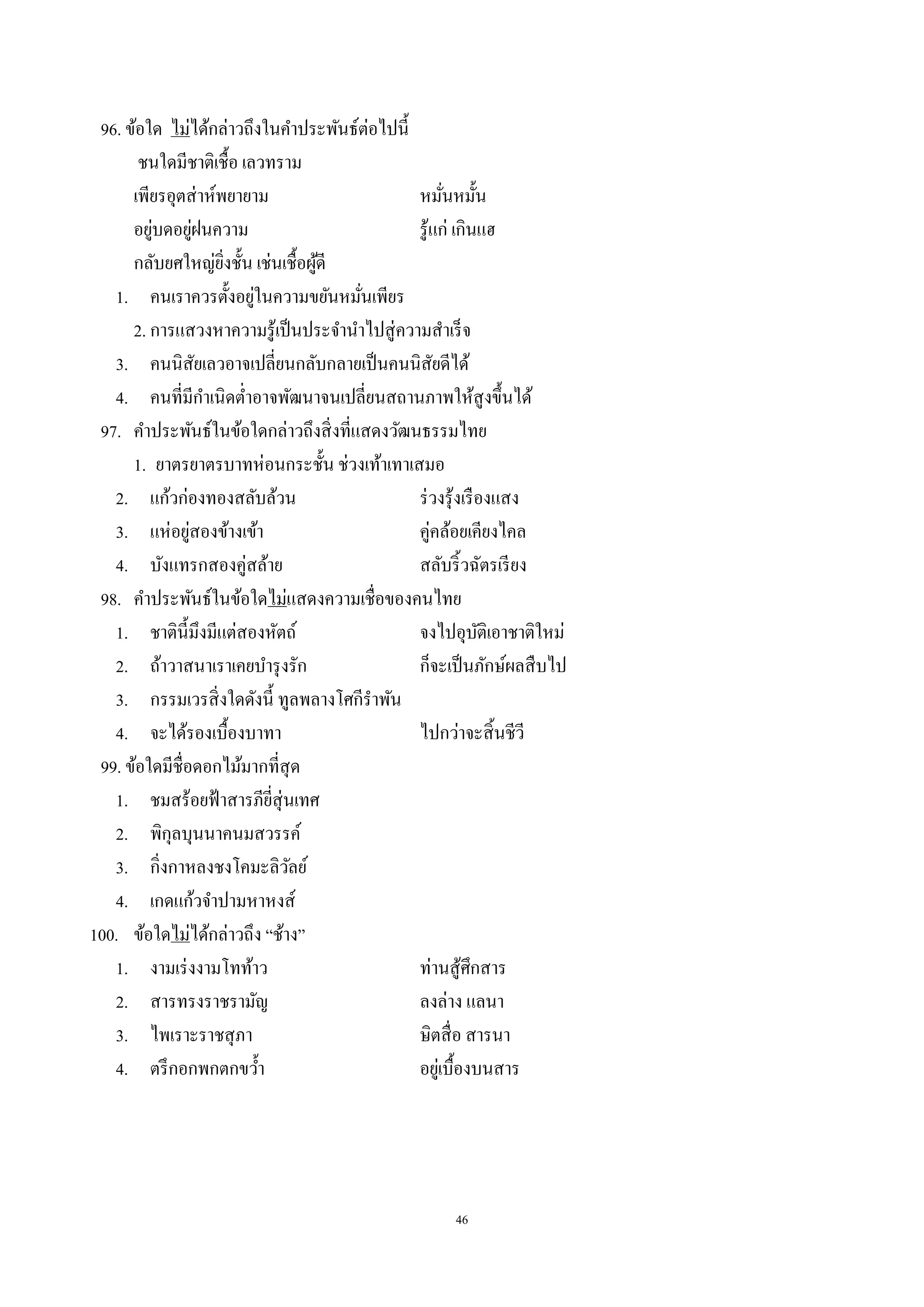 46
96. ข้อใด ไม่ได้กล่าวถึงในคําประพันธ์ต่อไปนี้
ชนใดมีชาติเชื้อ เลวทราม
เพียรอุตส่าห์พยายาม หมั่นหมั้น
อยู่บดอยู่ฝนความ รู้แก่ เกินแฮ
กลับยศใหญ่ยิ่งชั้น เช่นเชื้อผู้ดี
1. คนเราควรตั้งอยู่ในความขยันหมั่นเพียร
2. การแสวงหาความรู้เป็นประจํานําไปสู่ความสําเร็จ
3. คนนิสัยเลวอาจเปลี่ยนกลับกลายเป็นคนนิสัยดีได้
4. คนที่มีกําเนิดตํ่าอาจพัฒนาจนเปลี่ยนสถานภาพให้สูงขึ้นได้
97. คําประพันธ์ในข้อใดกล่าวถึงสิ่งที่แสดงวัฒนธรรมไทย
1. ยาตรยาตรบาทห่อนกระชั้น ช่วงเท้าเทาเสมอ
2. แก้วก่องทองสลับล้วน ร่วงรุ้งเรืองแสง
3. แห่อยู่สองข้างเข้า คู่คล้อยเคียงไคล
4. บังแทรกสองคู่สล้าย สลับริ้วฉัตรเรียง
98. คําประพันธ์ในข้อใดไม่แสดงความเชื่อของคนไทย
1. ชาตินี้มึงมีแต่สองหัตถ์ จงไปอุบัติเอาชาติใหม่
2. ถ้าวาสนาเราเคยบํารุงรัก ก็จะเป็นภักษ์ผลสืบไป
3. กรรมเวรสิ่งใดดังนี้ ทูลพลางโศกีรําพัน
4. จะได้รองเบื้องบาทา ไปกว่าจะสิ้นชีวี
99. ข้อใดมีชื่อดอกไม้มากที่สุด
1. ชมสร้อยฟ้าสารภียี่สุ่นเทศ
2. พิกุลบุนนาคนมสวรรค์
3. กิ่งกาหลงชงโคมะลิวัลย์
4. เกดแก้วจําปามหาหงส์
100. ข้อใดไม่ได้กล่าวถึง “ช้าง”
1. งามเร่งงามโทท้าว ท่านสู้ศึกสาร
2. สารทรงราชรามัญ ลงล่าง แลนา
3. ไพเราะราชสุภา ษิตสื่อ สารนา
4. ตรึกอกพกตกขวํ้า อยู่เบื้องบนสาร
 