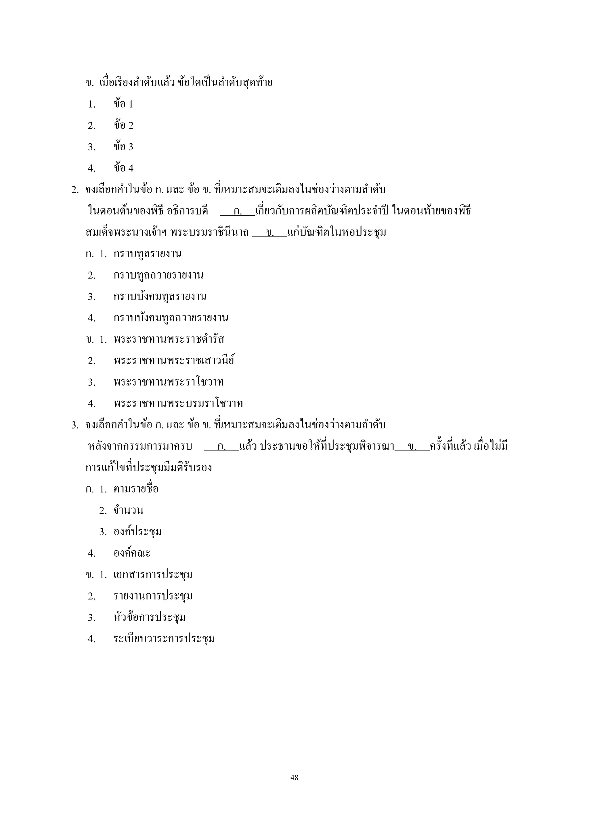 48
ข. เมื่อเรียงลําดับแล้ว ข้อใดเป็นลําดับสุดท้าย
1. ข้อ 1
2. ข้อ 2
3. ข้อ 3
4. ข้อ 4
2. จงเลือกคําในข้อ ก. และ ข้อ ข. ที่เหมาะสมจะเติมลงในช่องว่างตามลําดับ
ในตอนต้นของพิธี อธิการบดี ก. เกี่ยวกับการผลิตบัณฑิตประจําปี ในตอนท้ายของพิธี
สมเด็จพระนางเจ้าฯ พระบรมราชินีนาถ ข. แก่บัณฑิตในหอประชุม
ก. 1. กราบทูลรายงาน
2. กราบทูลถวายรายงาน
3. กราบบังคมทูลรายงาน
4. กราบบังคมทูลถวายรายงาน
ข. 1. พระราชทานพระราชดํารัส
2. พระราชทานพระราชเสาวนีย์
3. พระราชทานพระราโชวาท
4. พระราชทานพระบรมราโชวาท
3. จงเลือกคําในข้อ ก. และ ข้อ ข. ที่เหมาะสมจะเติมลงในช่องว่างตามลําดับ
หลังจากกรรมการมาครบ ก. แล้ว ประธานขอให้ที่ประชุมพิจารณา ข. ครั้งที่แล้ว เมื่อไม่มี
การแก้ไขที่ประชุมมีมติรับรอง
ก. 1. ตามรายชื่อ
2. จํานวน
3. องค์ประชุม
4. องค์คณะ
ข. 1. เอกสารการประชุม
2. รายงานการประชุม
3. หัวข้อการประชุม
4. ระเบียบวาระการประชุม
 