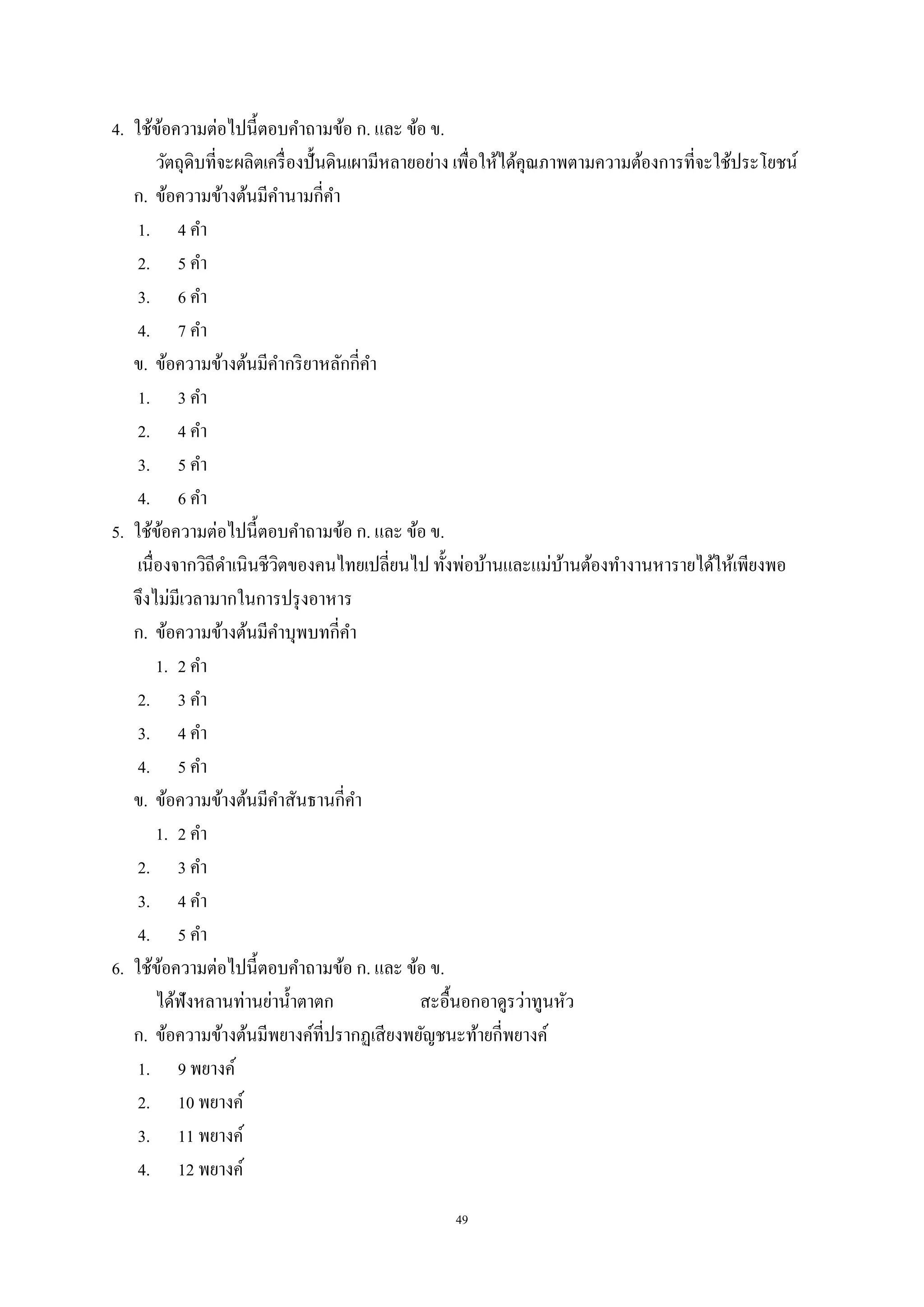 49
4. ใช้ข้อความต่อไปนี้ตอบคําถามข้อ ก. และ ข้อ ข.
วัตถุดิบที่จะผลิตเครื่องปั้นดินเผามีหลายอย่าง เพื่อให้ได้คุณภาพตามความต้องการที่จะใช้ประโยชน์
ก. ข้อความข้างต้นมีคํานามกี่คํา
1. 4 คํา
2. 5 คํา
3. 6 คํา
4. 7 คํา
ข. ข้อความข้างต้นมีคํากริยาหลักกี่คํา
1. 3 คํา
2. 4 คํา
3. 5 คํา
4. 6 คํา
5. ใช้ข้อความต่อไปนี้ตอบคําถามข้อ ก. และ ข้อ ข.
เนื่องจากวิถีดําเนินชีวิตของคนไทยเปลี่ยนไป ทั้งพ่อบ้านและแม่บ้านต้องทํางานหารายได้ให้เพียงพอ
จึงไม่มีเวลามากในการปรุงอาหาร
ก. ข้อความข้างต้นมีคําบุพบทกี่คํา
1. 2 คํา
2. 3 คํา
3. 4 คํา
4. 5 คํา
ข. ข้อความข้างต้นมีคําสันธานกี่คํา
1. 2 คํา
2. 3 คํา
3. 4 คํา
4. 5 คํา
6. ใช้ข้อความต่อไปนี้ตอบคําถามข้อ ก. และ ข้อ ข.
ได้ฟังหลานท่านย่านํ้าตาตก สะอื้นอกอาดูรว่าทูนหัว
ก. ข้อความข้างต้นมีพยางค์ที่ปรากฏเสียงพยัญชนะท้ายกี่พยางค์
1. 9 พยางค์
2. 10 พยางค์
3. 11 พยางค์
4. 12 พยางค์
 