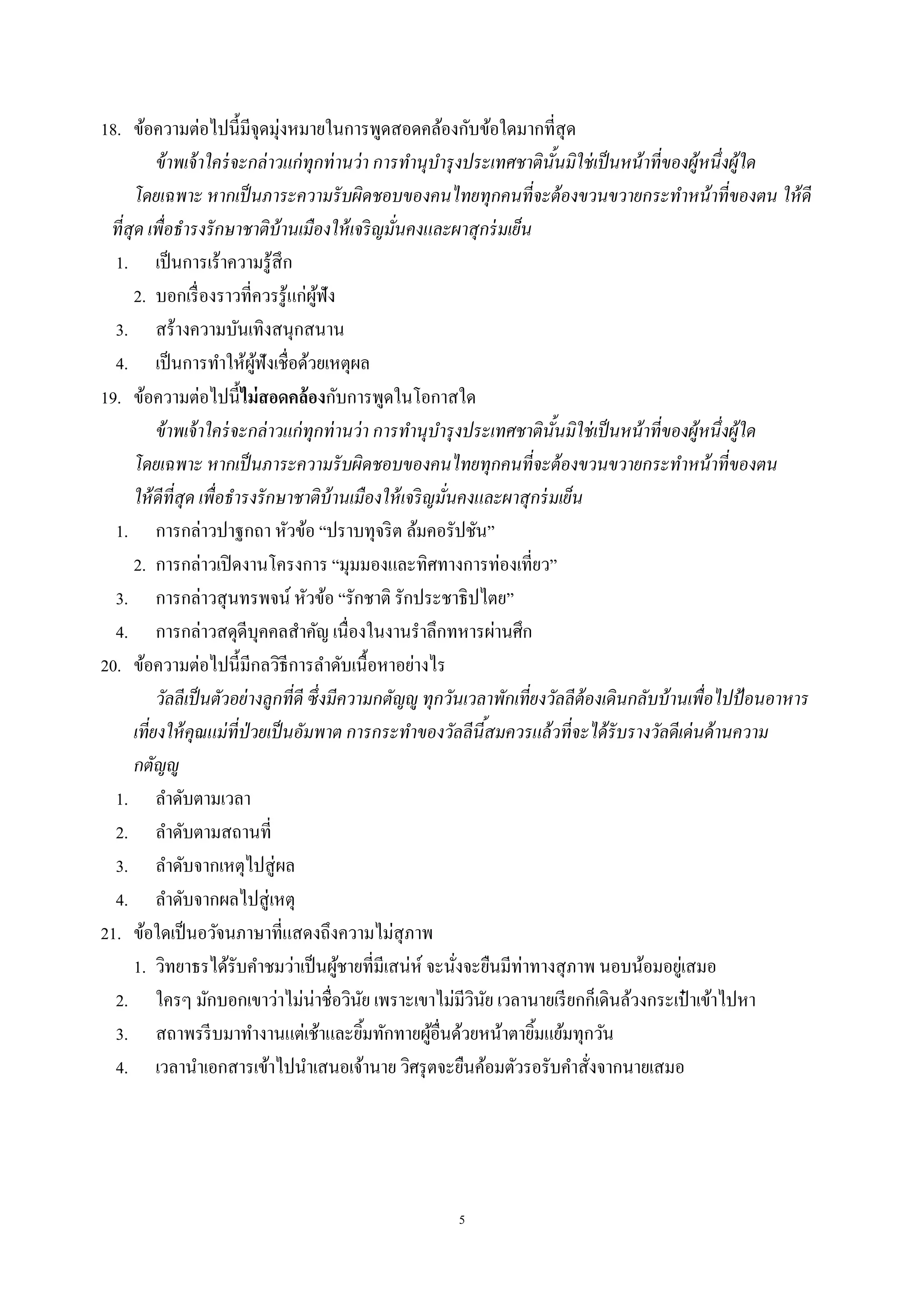 5
18. ข้อความต่อไปนี้มีจุดมุ่งหมายในการพูดสอดคล้องกับข้อใดมากที่สุด
ข้าพเจ้าใคร่จะกล่าวแก่ทุกท่านว่า การทํานุบํารุงประเทศชาตินั้นมิใช่เป็นหน้าที่ของผู้หนึ่งผู้ใด
โดยเฉพาะ หากเป็นภาระความรับผิดชอบของคนไทยทุกคนที่จะต้องขวนขวายกระทําหน้าที่ของตน ให้ดี
ที่สุด เพื่อธํารงรักษาชาติบ้านเมืองให้เจริญมั่นคงและผาสุกร่มเย็น
1. เป็นการเร้าความรู้สึก
2. บอกเรื่องราวที่ควรรู้แก่ผู้ฟัง
3. สร้างความบันเทิงสนุกสนาน
4. เป็นการทําให้ผู้ฟังเชื่อด้วยเหตุผล
19. ข้อความต่อไปนี้ไม่สอดคล้องกับการพูดในโอกาสใด
ข้าพเจ้าใคร่จะกล่าวแก่ทุกท่านว่า การทํานุบํารุงประเทศชาตินั้นมิใช่เป็นหน้าที่ของผู้หนึ่งผู้ใด
โดยเฉพาะ หากเป็นภาระความรับผิดชอบของคนไทยทุกคนที่จะต้องขวนขวายกระทําหน้าที่ของตน
ให้ดีที่สุด เพื่อธํารงรักษาชาติบ้านเมืองให้เจริญมั่นคงและผาสุกร่มเย็น
1. การกล่าวปาฐกถา หัวข้อ “ปราบทุจริต ล้มคอรัปชัน”
2. การกล่าวเปิดงานโครงการ “มุมมองและทิศทางการท่องเที่ยว”
3. การกล่าวสุนทรพจน์ หัวข้อ “รักชาติ รักประชาธิปไตย”
4. การกล่าวสดุดีบุคคลสําคัญ เนื่องในงานรําลึกทหารผ่านศึก
20. ข้อความต่อไปนี้มีกลวิธีการลําดับเนื้อหาอย่างไร
วัลลีเป็นตัวอย่างลูกที่ดี ซึ่งมีความกตัญํู ทุกวันเวลาพักเที่ยงวัลลีต้องเดินกลับบ้านเพื่อไปป้อนอาหาร
เที่ยงให้คุณแม่ที่ป่วยเป็นอัมพาต การกระทําของวัลลีนี้สมควรแล้วที่จะได้รับรางวัลดีเด่นด้านความ
กตัญํู
1. ลําดับตามเวลา
2. ลําดับตามสถานที่
3. ลําดับจากเหตุไปสู่ผล
4. ลําดับจากผลไปสู่เหตุ
21. ข้อใดเป็นอวัจนภาษาที่แสดงถึงความไม่สุภาพ
1. วิทยาธรได้รับคําชมว่าเป็นผู้ชายที่มีเสน่ห์ จะนั่งจะยืนมีท่าทางสุภาพ นอบน้อมอยู่เสมอ
2. ใครๆ มักบอกเขาว่าไม่น่าชื่อวินัย เพราะเขาไม่มีวินัย เวลานายเรียกก็เดินล้วงกระเป๋ าเข้าไปหา
3. สถาพรรีบมาทํางานแต่เช้าและยิ้มทักทายผู้อื่นด้วยหน้าตายิ้มแย้มทุกวัน
4. เวลานําเอกสารเข้าไปนําเสนอเจ้านาย วิศรุตจะยืนค้อมตัวรอรับคําสั่งจากนายเสมอ
 