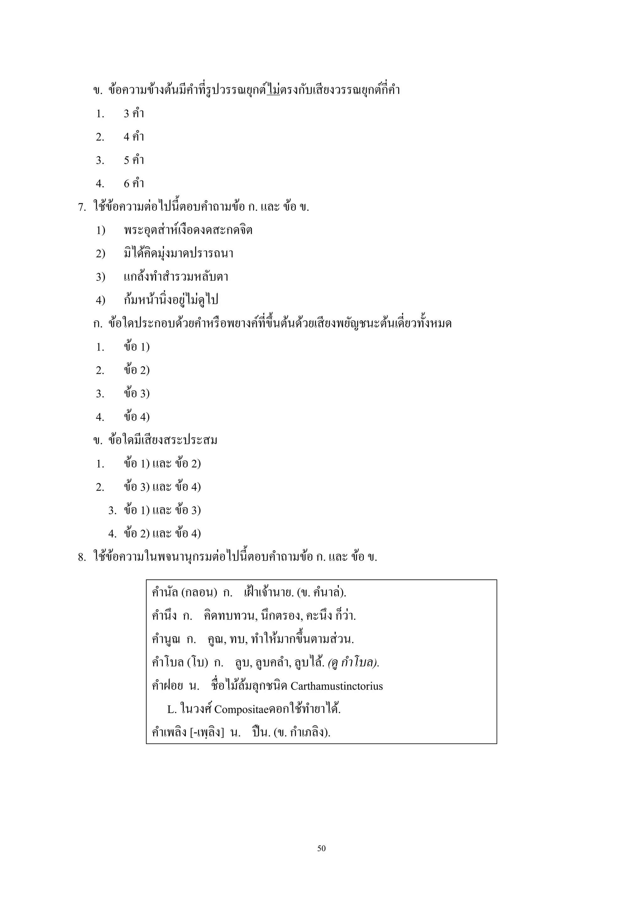 50
ข. ข้อความข้างต้นมีคําที่รูปวรรณยุกต์ไม่ตรงกับเสียงวรรณยุกต์กี่คํา
1. 3 คํา
2. 4 คํา
3. 5 คํา
4. 6 คํา
7. ใช้ข้อความต่อไปนี้ตอบคําถามข้อ ก. และ ข้อ ข.
1) พระอุตส่าห์เงือดงดสะกดจิต
2) มิได้คิดมุ่งมาดปรารถนา
3) แกล้งทําสํารวมหลับตา
4) ก้มหน้านิ่งอยู่ไม่ดูไป
ก. ข้อใดประกอบด้วยคําหรือพยางค์ที่ขึ้นต้นด้วยเสียงพยัญชนะต้นเดี่ยวทั้งหมด
1. ข้อ 1)
2. ข้อ 2)
3. ข้อ 3)
4. ข้อ 4)
ข. ข้อใดมีเสียงสระประสม
1. ข้อ 1) และ ข้อ 2)
2. ข้อ 3) และ ข้อ 4)
3. ข้อ 1) และ ข้อ 3)
4. ข้อ 2) และ ข้อ 4)
8. ใช้ข้อความในพจนานุกรมต่อไปนี้ตอบคําถามข้อ ก. และ ข้อ ข.
คํานัล (กลอน) ก. เฝ้าเจ้านาย. (ข. คํนาล่).
คํานึง ก. คิดทบทวน, นึกตรอง, คะนึง ก็ว่า.
คํานูณ ก. คูณ, ทบ, ทําให้มากขึ้นตามส่วน.
คําโบล (โบ) ก. ลูบ, ลูบคลํา, ลูบไล้. (ดู กําโบล).
คําฝอย น. ชื่อไม้ล้มลุกชนิด Carthamustinctorius
L. ในวงศ์ Compositaeดอกใช้ทํายาได้.
คําเพลิง [-เพฺลิง] น. ปืน. (ข. กําเภลิง).
 