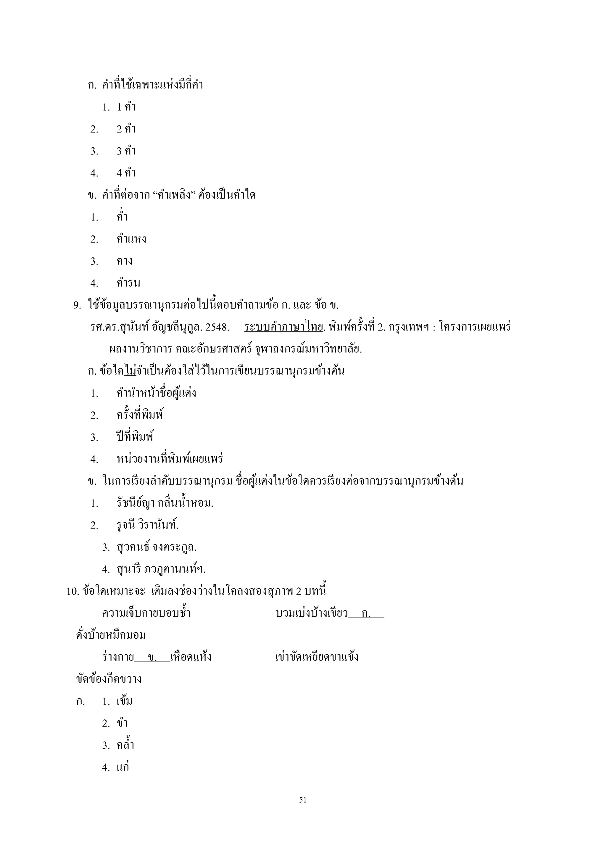 51
ก. คําที่ใช้เฉพาะแห่งมีกี่คํา
1. 1 คํา
2. 2 คํา
3. 3 คํา
4. 4 คํา
ข. คําที่ต่อจาก “คําเพลิง” ต้องเป็นคําใด
1. คํ่า
2. คําแหง
3. คาง
4. คํารน
9. ใช้ข้อมูลบรรณานุกรมต่อไปนี้ตอบคําถามข้อ ก. และ ข้อ ข.
รศ.ดร.สุนันท์อัญชลีนุกูล. 2548. ระบบคําภาษาไทย. พิมพ์ครั้งที่ 2. กรุงเทพฯ : โครงการเผยแพร่
ผลงานวิชาการ คณะอักษรศาสตร์ จุฬาลงกรณ์มหาวิทยาลัย.
ก. ข้อใดไม่จําเป็นต้องใส่ไว้ในการเขียนบรรณานุกรมข้างต้น
1. คํานําหน้าชื่อผู้แต่ง
2. ครั้งที่พิมพ์
3. ปีที่พิมพ์
4. หน่วยงานที่พิมพ์เผยแพร่
ข. ในการเรียงลําดับบรรณานุกรม ชื่อผู้แต่งในข้อใดควรเรียงต่อจากบรรณานุกรมข้างต้น
1. รัชนีย์ญา กลิ่นนํ้าหอม..
2. รุจนี วิรานันท์..
3. สุวคนธ์ จงตระกูล..
4. สุนารี ภวภูตานนท์ฯ..
10. ข้อใดเหมาะจะ เติมลงช่องว่างในโคลงสองสุภาพ 2 บทนี้
ความเจ็บกายบอบชํ้า บวมเบ่งบ้างเขียว ก. .
ดั่งบ้ายหมึกมอม
ร่างกาย ข. เหือดแห้ง เข่าขัดเหยียดขาแข้ง
ขัดข้องกีดขวาง
ก. 1. เข้ม
2. ขํา
3. คลํ้า
4. แก่
 
