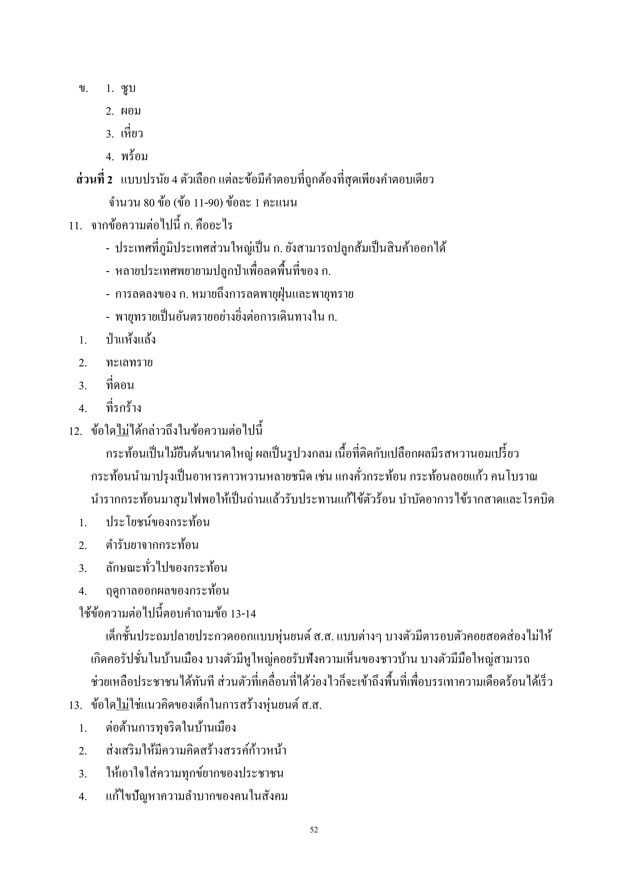 52
ข. 1. ซูบ
2. ผอม
3. เหี่ยว
4. พร้อม
ส่วนที่ 2 แบบปรนัย 4 ตัวเลือก แต่ละข้อมีคําตอบที่ถูกต้องที่สุดเพียงคําตอบเดียว
จํานวน 80 ข้อ (ข้อ 11-90) ข้อละ 1 คะแนน
11. จากข้อความต่อไปนี้ ก. คืออะไร
- ประเทศที่ภูมิประเทศส่วนใหญ่เป็น ก. ยังสามารถปลูกส้มเป็นสินค้าออกได้
- หลายประเทศพยายามปลูกป่าเพื่อลดพื้นที่ของ ก.
- การลดลงของ ก. หมายถึงการลดพายุฝุ่นและพายุทราย
- พายุทรายเป็นอันตรายอย่างยิ่งต่อการเดินทางใน ก.
1. ป่าแห้งแล้ง
2. ทะเลทราย
3. ที่ดอน
4. ที่รกร้าง
12. ข้อใดไม่ได้กล่าวถึงในข้อความต่อไปนี้
กระท้อนเป็นไม้ยืนต้นขนาดใหญ่ ผลเป็นรูปวงกลม เนื้อที่ติดกับเปลือกผลมีรสหวานอมเปรี้ยว
กระท้อนนํามาปรุงเป็นอาหารคาวหวานหลายชนิด เช่น แกงคั่วกระท้อน กระท้อนลอยแก้ว คนโบราณ
นํารากกระท้อนมาสุมไฟพอให้เป็นถ่านแล้วรับประทานแก้ไข้ตัวร้อน บําบัดอาการไข้รากสาดและโรคบิด
1. ประโยชน์ของกระท้อน
2. ตํารับยาจากกระท้อน
3. ลักษณะทั่วไปของกระท้อน
4. ฤดูกาลออกผลของกระท้อน
ใช้ข้อความต่อไปนี้ตอบคําถามข้อ 13-14
เด็กชั้นประถมปลายประกวดออกแบบหุ่นยนต์ ส.ส. แบบต่างๆ บางตัวมีตารอบตัวคอยสอดส่องไม่ให้
เกิดคอรัปชั่นในบ้านเมือง บางตัวมีหูใหญ่คอยรับฟังความเห็นของชาวบ้าน บางตัวมีมือใหญ่สามารถ
ช่วยเหลือประชาชนได้ทันที ส่วนตัวที่เคลื่อนที่ได้ว่องไวก็จะเข้าถึงพื้นที่เพื่อบรรเทาความเดือดร้อนได้เร็ว
13. ข้อใดไม่ใช่แนวคิดของเด็กในการสร้างหุ่นยนต์ ส.ส.
1. ต่อต้านการทุจริตในบ้านเมือง
2. ส่งเสริมให้มีความคิดสร้างสรรค์ก้าวหน้า
3. ให้เอาใจใส่ความทุกข์ยากของประชาชน
4. แก้ไขปัญหาความลําบากของคนในสังคม
 