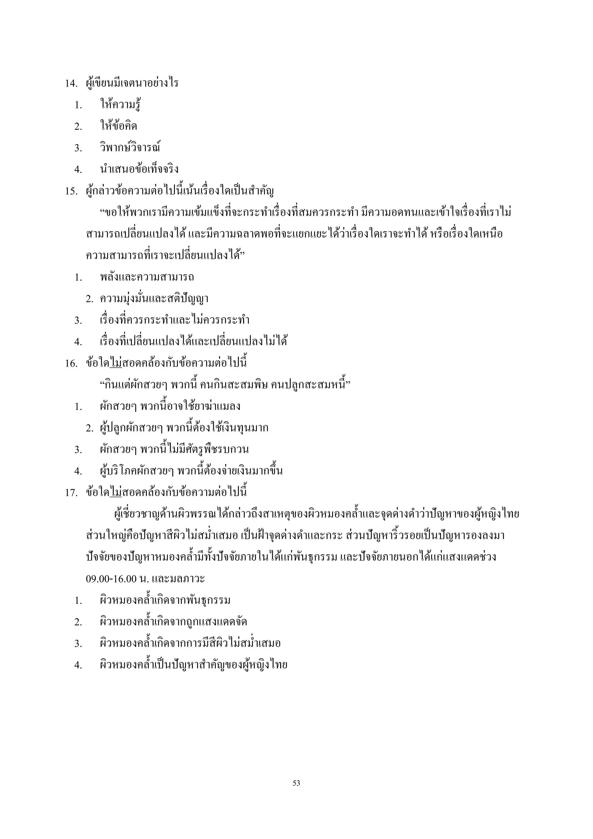 53
14. ผู้เขียนมีเจตนาอย่างไร
1. ให้ความรู้
2. ให้ข้อคิด
3. วิพากษ์วิจารณ์
4. นําเสนอข้อเท็จจริง
15. ผู้กล่าวข้อความต่อไปนี้เน้นเรื่องใดเป็นสําคัญ
“ขอให้พวกเรามีความเข้มแข็งที่จะกระทําเรื่องที่สมควรกระทํา มีความอดทนและเข้าใจเรื่องที่เราไม่
สามารถเปลี่ยนแปลงได้และมีความฉลาดพอที่จะแยกแยะได้ว่าเรื่องใดเราจะทําได้หรือเรื่องใดเหนือ
ความสามารถที่เราจะเปลี่ยนแปลงได้”
1. พลังและความสามารถ
2. ความมุ่งมั่นและสติปัญญา
3. เรื่องที่ควรกระทําและไม่ควรกระทํา
4. เรื่องที่เปลี่ยนแปลงได้และเปลี่ยนแปลงไม่ได้
16. ข้อใดไม่สอดคล้องกับข้อความต่อไปนี้
“กินแต่ผักสวยๆ พวกนี้ คนกินสะสมพิษ คนปลูกสะสมหนี้”
1. ผักสวยๆ พวกนี้อาจใช้ยาฆ่าแมลง
2. ผู้ปลูกผักสวยๆ พวกนี้ต้องใช้เงินทุนมาก
3. ผักสวยๆ พวกนี้ไม่มีศัตรูพืชรบกวน
4. ผู้บริโภคผักสวยๆ พวกนี้ต้องจ่ายเงินมากขึ้น
17. ข้อใดไม่สอดคล้องกับข้อความต่อไปนี้
ผู้เชี่ยวชาญด้านผิวพรรณได้กล่าวถึงสาเหตุของผิวหมองคลํ้าและจุดด่างดําว่าปัญหาของผู้หญิงไทย
ส่วนใหญ่คือปัญหาสีผิวไม่สมํ่าเสมอ เป็นฝ้าจุดด่างดําและกระ ส่วนปัญหาริ้วรอยเป็นปัญหารองลงมา
ปัจจัยของปัญหาหมองคลํ้ามีทั้งปัจจัยภายในได้แก่พันธุกรรม และปัจจัยภายนอกได้แก่แสงแดดช่วง
09.00-16.00 น. และมลภาวะ
1. ผิวหมองคลํ้าเกิดจากพันธุกรรม
2. ผิวหมองคลํ้าเกิดจากถูกแสงแดดจัด
3. ผิวหมองคลํ้าเกิดจากการมีสีผิวไม่สมํ่าเสมอ
4. ผิวหมองคลํ้าเป็นปัญหาสําคัญของผู้หญิงไทย
 