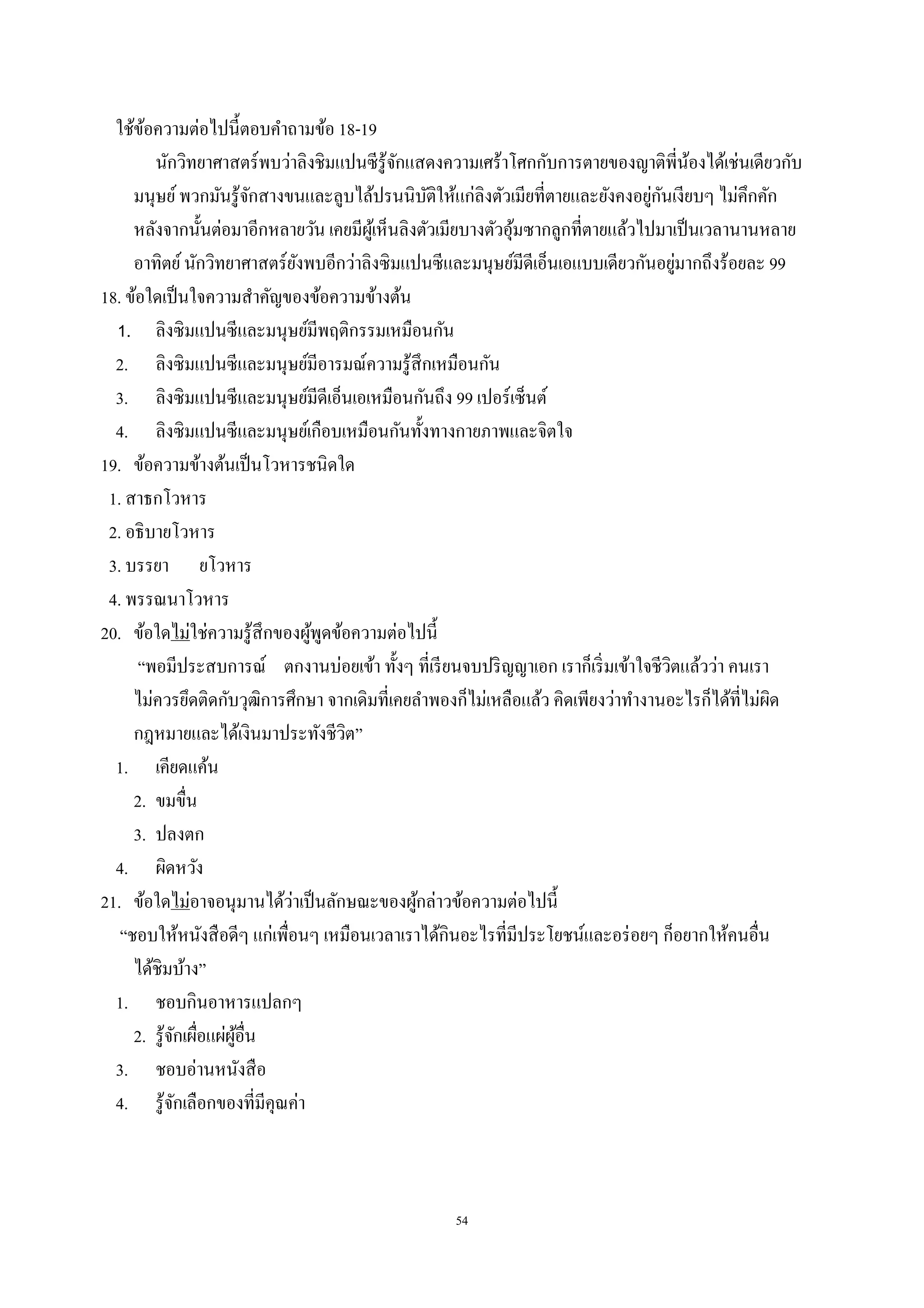 54
ใช้ข้อความต่อไปนี้ตอบคําถามข้อ 18-19
นักวิทยาศาสตร์พบว่าลิงชิมแปนซีรู้จักแสดงความเศร้าโศกกับการตายของญาติพี่น้องได้เช่นเดียวกับ
มนุษย์พวกมันรู้จักสางขนและลูบไล้ปรนนิบัติให้แก่ลิงตัวเมียที่ตายและยังคงอยู่กันเงียบๆ ไม่คึกคัก
หลังจากนั้นต่อมาอีกหลายวัน เคยมีผู้เห็นลิงตัวเมียบางตัวอุ้มซากลูกที่ตายแล้วไปมาเป็นเวลานานหลาย
อาทิตย์นักวิทยาศาสตร์ยังพบอีกว่าลิงซิมแปนซีและมนุษย์มีดีเอ็นเอแบบเดียวกันอยู่มากถึงร้อยละ 99
18. ข้อใดเป็นใจความสําคัญของข้อความข้างต้น
1. ลิงซิมแปนซีและมนุษย์มีพฤติกรรมเหมือนกัน
2. ลิงซิมแปนซีและมนุษย์มีอารมณ์ความรู้สึกเหมือนกัน
3. ลิงซิมแปนซีและมนุษย์มีดีเอ็นเอเหมือนกันถึง 99 เปอร์เซ็นต์
4. ลิงซิมแปนซีและมนุษย์เกือบเหมือนกันทั้งทางกายภาพและจิตใจ
19. ข้อความข้างต้นเป็นโวหารชนิดใด
1. สาธกโวหาร
2. อธิบายโวหาร
3. บรรยา ยโวหาร
4. พรรณนาโวหาร
20. ข้อใดไม่ใช่ความรู้สึกของผู้พูดข้อความต่อไปนี้
“พอมีประสบการณ์ ตกงานบ่อยเข้า ทั้งๆ ที่เรียนจบปริญญาเอก เราก็เริ่มเข้าใจชีวิตแล้วว่า คนเรา
ไม่ควรยึดติดกับวุฒิการศึกษา จากเดิมที่เคยลําพองก็ไม่เหลือแล้ว คิดเพียงว่าทํางานอะไรก็ได้ที่ไม่ผิด
กฎหมายและได้เงินมาประทังชีวิต”
1. เคียดแค้น
2. ขมขื่น
3. ปลงตก
4. ผิดหวัง
21. ข้อใดไม่อาจอนุมานได้ว่าเป็นลักษณะของผู้กล่าวข้อความต่อไปนี้
“ชอบให้หนังสือดีๆ แก่เพื่อนๆ เหมือนเวลาเราได้กินอะไรที่มีประโยชน์และอร่อยๆ ก็อยากให้คนอื่น
ได้ชิมบ้าง”
1. ชอบกินอาหารแปลกๆ
2. รู้จักเผื่อแผ่ผู้อื่น
3. ชอบอ่านหนังสือ
4. รู้จักเลือกของที่มีคุณค่า
 