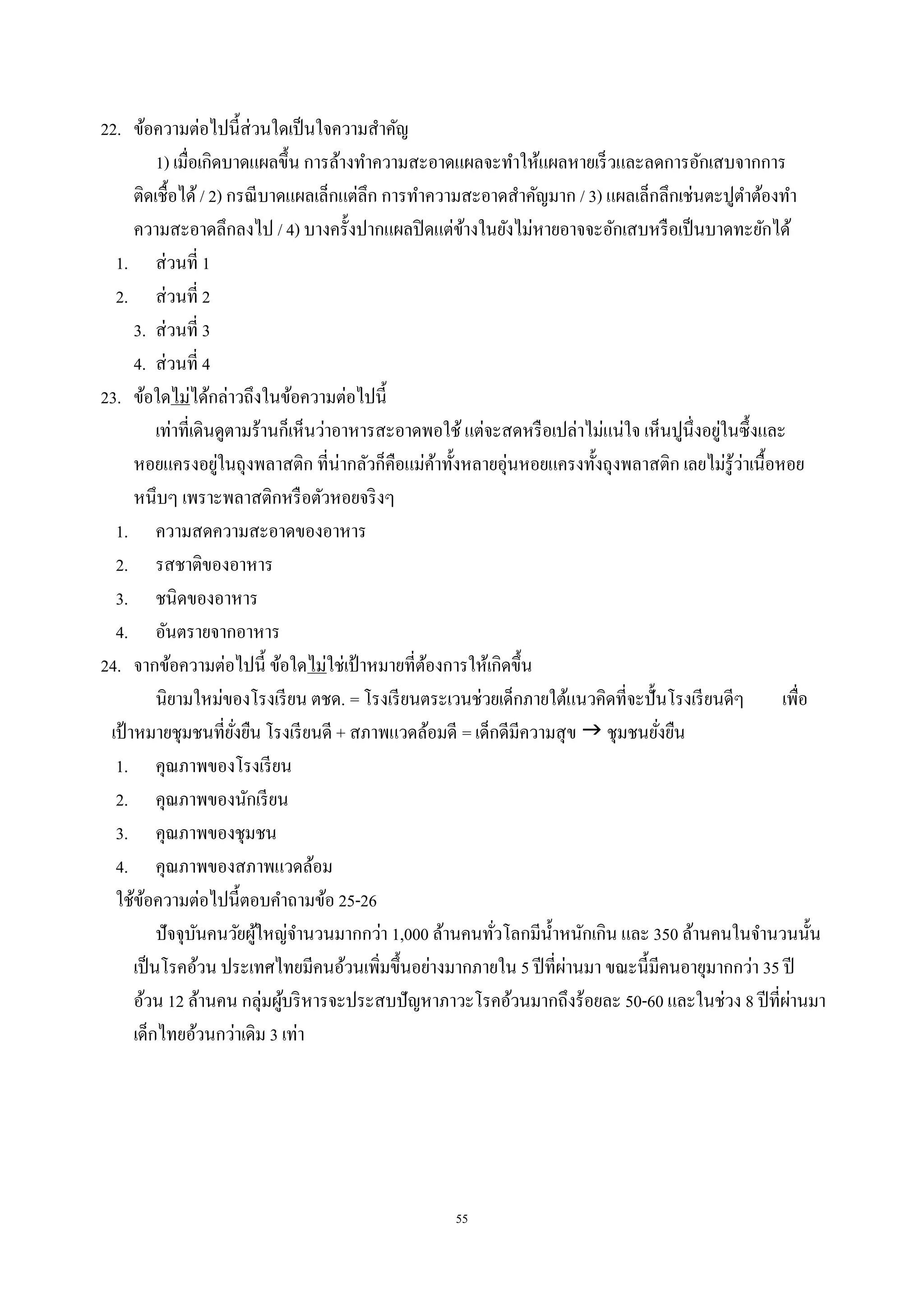 55
22. ข้อความต่อไปนี้ส่วนใดเป็นใจความสําคัญ
1) เมื่อเกิดบาดแผลขึ้น การล้างทําความสะอาดแผลจะทําให้แผลหายเร็วและลดการอักเสบจากการ
ติดเชื้อได้/ 2) กรณีบาดแผลเล็กแต่ลึก การทําความสะอาดสําคัญมาก / 3) แผลเล็กลึกเช่นตะปูตําต้องทํา
ความสะอาดลึกลงไป / 4) บางครั้งปากแผลปิดแต่ข้างในยังไม่หายอาจจะอักเสบหรือเป็นบาดทะยักได้
1. ส่วนที่ 1
2. ส่วนที่ 2
3. ส่วนที่ 3
4. ส่วนที่ 4
23. ข้อใดไม่ได้กล่าวถึงในข้อความต่อไปนี้
เท่าที่เดินดูตามร้านก็เห็นว่าอาหารสะอาดพอใช้ แต่จะสดหรือเปล่าไม่แน่ใจ เห็นปูนึ่งอยู่ในซึ้งและ
หอยแครงอยู่ในถุงพลาสติก ที่น่ากลัวก็คือแม่ค้าทั้งหลายอุ่นหอยแครงทั้งถุงพลาสติก เลยไม่รู้ว่าเนื้อหอย
หนึบๆ เพราะพลาสติกหรือตัวหอยจริงๆ
1. ความสดความสะอาดของอาหาร
2. รสชาติของอาหาร
3. ชนิดของอาหาร
4. อันตรายจากอาหาร
24. จากข้อความต่อไปนี้ ข้อใดไม่ใช่เป้ าหมายที่ต้องการให้เกิดขึ้น
นิยามใหม่ของโรงเรียน ตชด. = โรงเรียนตระเวนช่วยเด็กภายใต้แนวคิดที่จะปั้นโรงเรียนดีๆ เพื่อ
เป้ าหมายชุมชนที่ยั่งยืน โรงเรียนดี + สภาพแวดล้อมดี = เด็กดีมีความสุข  ชุมชนยั่งยืน
1. คุณภาพของโรงเรียน
2. คุณภาพของนักเรียน
3. คุณภาพของชุมชน
4. คุณภาพของสภาพแวดล้อม
ใช้ข้อความต่อไปนี้ตอบคําถามข้อ 25-26
ปัจจุบันคนวัยผู้ใหญ่จํานวนมากกว่า 1,000 ล้านคนทั่วโลกมีนํ้าหนักเกิน และ 350 ล้านคนในจํานวนนั้น
เป็นโรคอ้วน ประเทศไทยมีคนอ้วนเพิ่มขึ้นอย่างมากภายใน 5 ปีที่ผ่านมา ขณะนี้มีคนอายุมากกว่า 35 ปี
อ้วน 12 ล้านคน กลุ่มผู้บริหารจะประสบปัญหาภาวะโรคอ้วนมากถึงร้อยละ 50-60 และในช่วง 8 ปีที่ผ่านมา
เด็กไทยอ้วนกว่าเดิม 3 เท่า
 