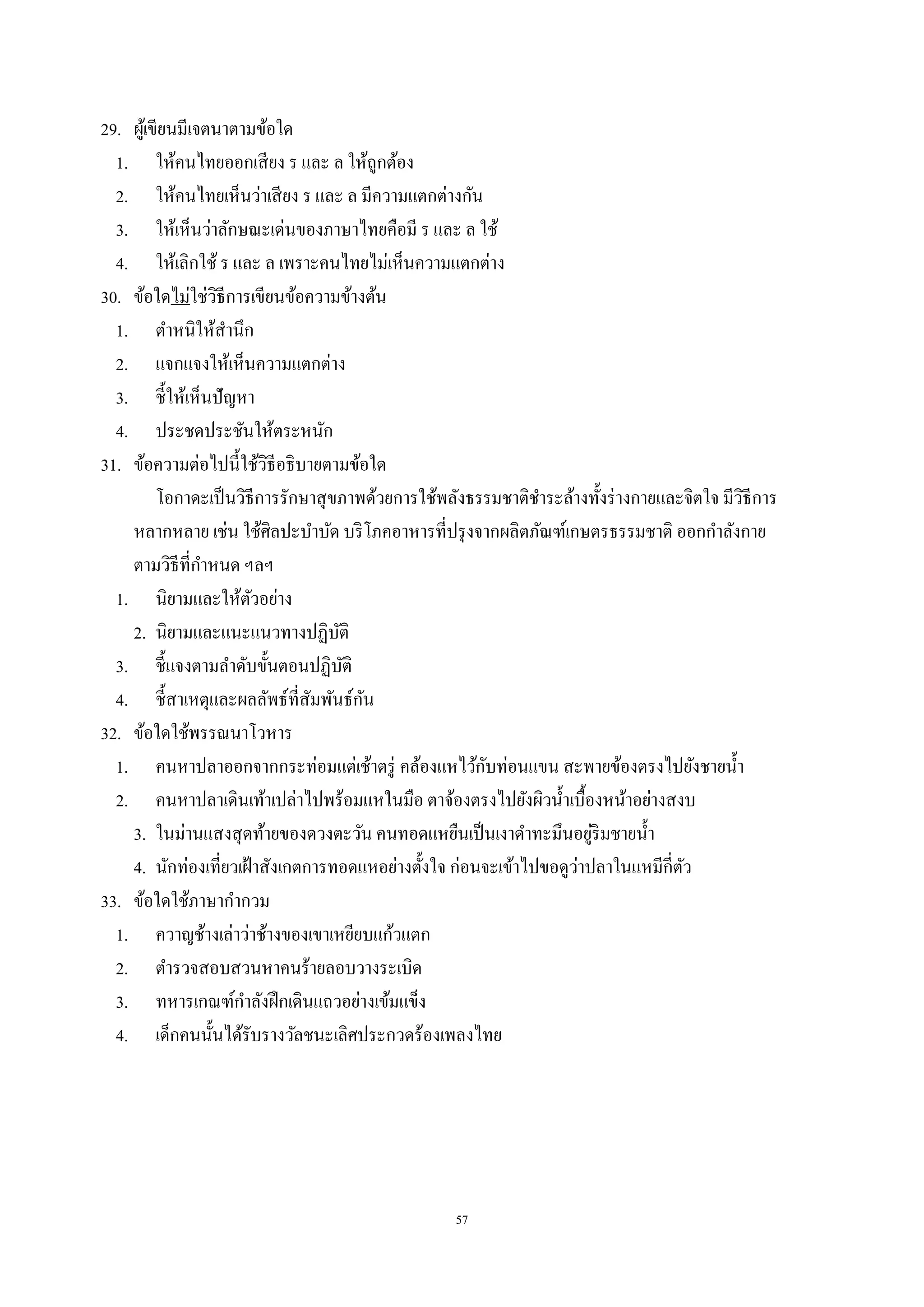 57
29. ผู้เขียนมีเจตนาตามข้อใด
1. ให้คนไทยออกเสียง ร และ ล ให้ถูกต้อง
2. ให้คนไทยเห็นว่าเสียง ร และ ล มีความแตกต่างกัน
3. ให้เห็นว่าลักษณะเด่นของภาษาไทยคือมี ร และ ล ใช้
4. ให้เลิกใช้ ร และ ล เพราะคนไทยไม่เห็นความแตกต่าง
30. ข้อใดไม่ใช่วิธีการเขียนข้อความข้างต้น
1. ตําหนิให้สํานึก
2. แจกแจงให้เห็นความแตกต่าง
3. ชี้ให้เห็นปัญหา
4. ประชดประชันให้ตระหนัก
31. ข้อความต่อไปนี้ใช้วิธีอธิบายตามข้อใด
โอกาดะเป็นวิธีการรักษาสุขภาพด้วยการใช้พลังธรรมชาติชําระล้างทั้งร่างกายและจิตใจ มีวิธีการ
หลากหลาย เช่น ใช้ศิลปะบําบัด บริโภคอาหารที่ปรุงจากผลิตภัณฑ์เกษตรธรรมชาติ ออกกําลังกาย
ตามวิธีที่กําหนด ฯลฯ
1. นิยามและให้ตัวอย่าง
2. นิยามและแนะแนวทางปฏิบัติ
3. ชี้แจงตามลําดับขั้นตอนปฏิบัติ
4. ชี้สาเหตุและผลลัพธ์ที่สัมพันธ์กัน
32. ข้อใดใช้พรรณนาโวหาร
1. คนหาปลาออกจากกระท่อมแต่เช้าตรู่ คล้องแหไว้กับท่อนแขน สะพายข้องตรงไปยังชายนํ้า
2. คนหาปลาเดินเท้าเปล่าไปพร้อมแหในมือ ตาจ้องตรงไปยังผิวนํ้าเบื้องหน้าอย่างสงบ
3. ในม่านแสงสุดท้ายของดวงตะวัน คนทอดแหยืนเป็นเงาดําทะมึนอยู่ริมชายนํ้า
4. นักท่องเที่ยวเฝ้าสังเกตการทอดแหอย่างตั้งใจ ก่อนจะเข้าไปขอดูว่าปลาในแหมีกี่ตัว
33. ข้อใดใช้ภาษากํากวม
1. ควาญช้างเล่าว่าช้างของเขาเหยียบแก้วแตก
2. ตํารวจสอบสวนหาคนร้ายลอบวางระเบิด
3. ทหารเกณฑ์กําลังฝึกเดินแถวอย่างเข้มแข็ง
4. เด็กคนนั้นได้รับรางวัลชนะเลิศประกวดร้องเพลงไทย
 