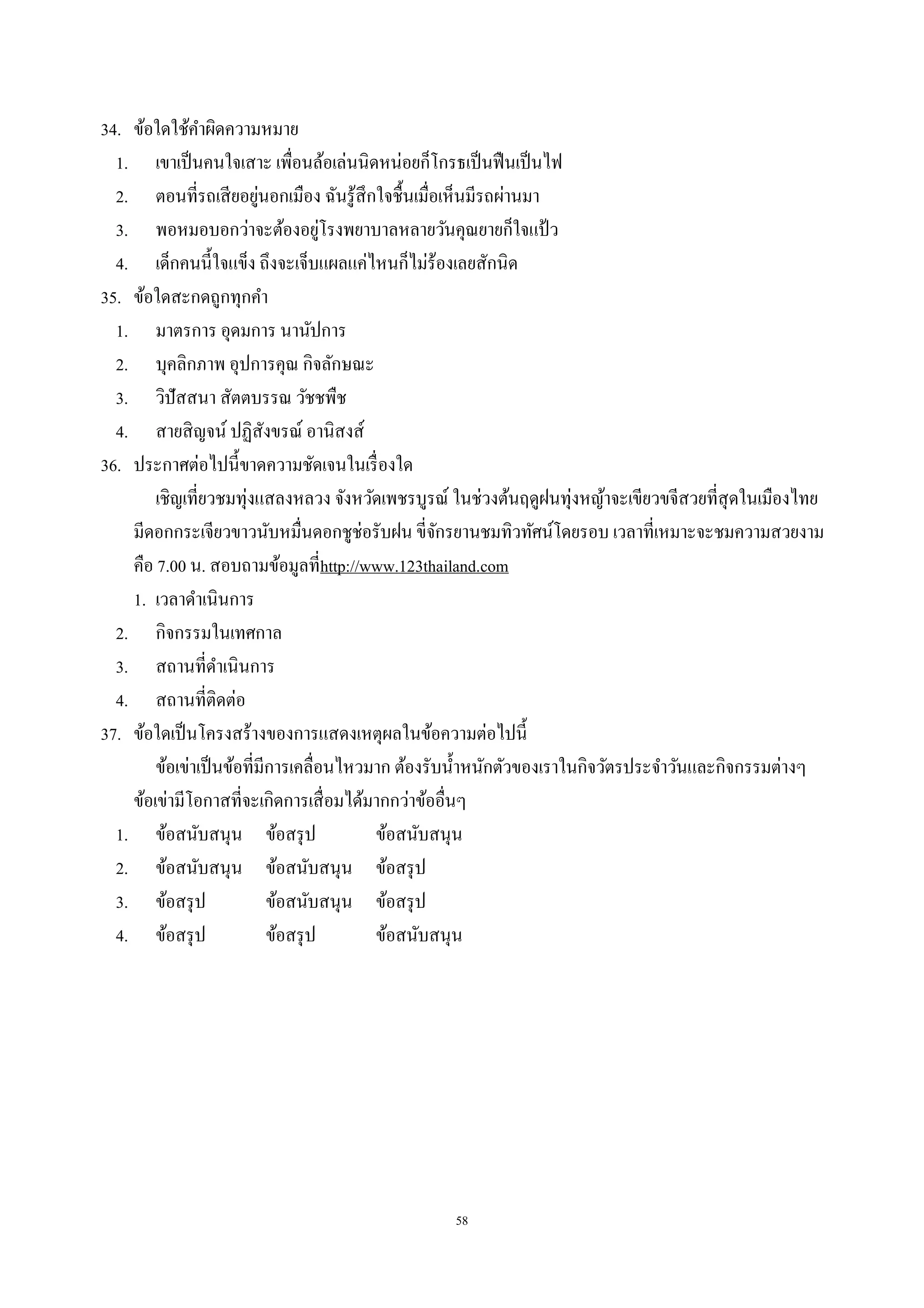 58
34. ข้อใดใช้คําผิดความหมาย
1. เขาเป็นคนใจเสาะ เพื่อนล้อเล่นนิดหน่อยก็โกรธเป็นฟืนเป็นไฟ
2. ตอนที่รถเสียอยู่นอกเมือง ฉันรู้สึกใจชื้นเมื่อเห็นมีรถผ่านมา
3. พอหมอบอกว่าจะต้องอยู่โรงพยาบาลหลายวันคุณยายก็ใจแป้ ว
4. เด็กคนนี้ใจแข็ง ถึงจะเจ็บแผลแค่ไหนก็ไม่ร้องเลยสักนิด
35. ข้อใดสะกดถูกทุกคํา
1. มาตรการ อุดมการ นานัปการ
2. บุคลิกภาพ อุปการคุณ กิจลักษณะ
3. วิปัสสนา สัตตบรรณ วัชชพืช
4. สายสิญจน์ ปฏิสังขรณ์ อานิสงส์
36. ประกาศต่อไปนี้ขาดความชัดเจนในเรื่องใด
เชิญเที่ยวชมทุ่งแสลงหลวง จังหวัดเพชรบูรณ์ ในช่วงต้นฤดูฝนทุ่งหญ้าจะเขียวขจีสวยที่สุดในเมืองไทย
มีดอกกระเจียวขาวนับหมื่นดอกชูช่อรับฝน ขี่จักรยานชมทิวทัศน์โดยรอบ เวลาที่เหมาะจะชมความสวยงาม
คือ 7.00 น. สอบถามข้อมูลที่http://www.123thailand.com
1. เวลาดําเนินการ
2. กิจกรรมในเทศกาล
3. สถานที่ดําเนินการ
4. สถานที่ติดต่อ
37. ข้อใดเป็นโครงสร้างของการแสดงเหตุผลในข้อความต่อไปนี้
ข้อเข่าเป็นข้อที่มีการเคลื่อนไหวมาก ต้องรับนํ้าหนักตัวของเราในกิจวัตรประจําวันและกิจกรรมต่างๆ
ข้อเข่ามีโอกาสที่จะเกิดการเสื่อมได้มากกว่าข้ออื่นๆ
1. ข้อสนับสนุน ข้อสรุป ข้อสนับสนุน
2. ข้อสนับสนุน ข้อสนับสนุน ข้อสรุป
3. ข้อสรุป ข้อสนับสนุน ข้อสรุป
4. ข้อสรุป ข้อสรุป ข้อสนับสนุน
 