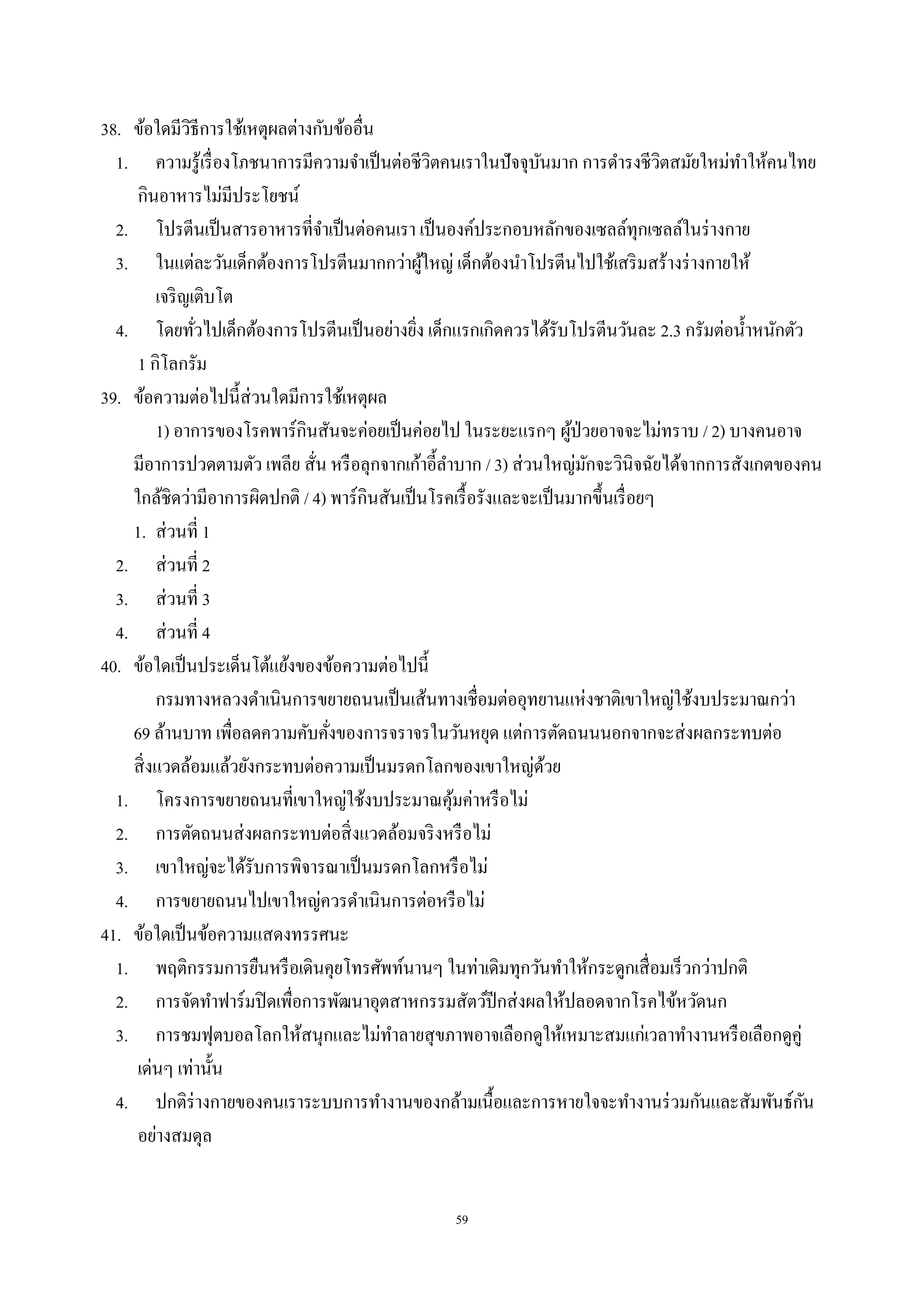 59
38. ข้อใดมีวิธีการใช้เหตุผลต่างกับข้ออื่น
1. ความรู้เรื่องโภชนาการมีความจําเป็นต่อชีวิตคนเราในปัจจุบันมาก การดํารงชีวิตสมัยใหม่ทําให้คนไทย
กินอาหารไม่มีประโยชน์
2. โปรตีนเป็นสารอาหารที่จําเป็นต่อคนเรา เป็นองค์ประกอบหลักของเซลล์ทุกเซลล์ในร่างกาย
3. ในแต่ละวันเด็กต้องการโปรตีนมากกว่าผู้ใหญ่ เด็กต้องนําโปรตีนไปใช้เสริมสร้างร่างกายให้
เจริญเติบโต
4. โดยทั่วไปเด็กต้องการโปรตีนเป็นอย่างยิ่ง เด็กแรกเกิดควรได้รับโปรตีนวันละ 2.3 กรัมต่อนํ้าหนักตัว
1 กิโลกรัม
39. ข้อความต่อไปนี้ส่วนใดมีการใช้เหตุผล
1) อาการของโรคพาร์กินสันจะค่อยเป็นค่อยไป ในระยะแรกๆ ผู้ป่วยอาจจะไม่ทราบ / 2) บางคนอาจ
มีอาการปวดตามตัว เพลีย สั่น หรือลุกจากเก้าอี้ลําบาก / 3) ส่วนใหญ่มักจะวินิจฉัยได้จากการสังเกตของคน
ใกล้ชิดว่ามีอาการผิดปกติ / 4) พาร์กินสันเป็นโรคเรื้อรังและจะเป็นมากขึ้นเรื่อยๆ
1. ส่วนที่ 1
2. ส่วนที่ 2
3. ส่วนที่ 3
4. ส่วนที่ 4
40. ข้อใดเป็นประเด็นโต้แย้งของข้อความต่อไปนี้
กรมทางหลวงดําเนินการขยายถนนเป็นเส้นทางเชื่อมต่ออุทยานแห่งชาติเขาใหญ่ใช้งบประมาณกว่า
69 ล้านบาท เพื่อลดความคับคั่งของการจราจรในวันหยุด แต่การตัดถนนนอกจากจะส่งผลกระทบต่อ
สิ่งแวดล้อมแล้วยังกระทบต่อความเป็นมรดกโลกของเขาใหญ่ด้วย
1. โครงการขยายถนนที่เขาใหญ่ใช้งบประมาณคุ้มค่าหรือไม่
2. การตัดถนนส่งผลกระทบต่อสิ่งแวดล้อมจริงหรือไม่
3. เขาใหญ่จะได้รับการพิจารณาเป็นมรดกโลกหรือไม่
4. การขยายถนนไปเขาใหญ่ควรดําเนินการต่อหรือไม่
41. ข้อใดเป็นข้อความแสดงทรรศนะ
1. พฤติกรรมการยืนหรือเดินคุยโทรศัพท์นานๆ ในท่าเดิมทุกวันทําให้กระดูกเสื่อมเร็วกว่าปกติ
2. การจัดทําฟาร์มปิดเพื่อการพัฒนาอุตสาหกรรมสัตว์ปีกส่งผลให้ปลอดจากโรคไข้หวัดนก
3. การชมฟุตบอลโลกให้สนุกและไม่ทําลายสุขภาพอาจเลือกดูให้เหมาะสมแก่เวลาทํางานหรือเลือกดูคู่
เด่นๆ เท่านั้น
4. ปกติร่างกายของคนเราระบบการทํางานของกล้ามเนื้อและการหายใจจะทํางานร่วมกันและสัมพันธ์กัน
อย่างสมดุล
 
