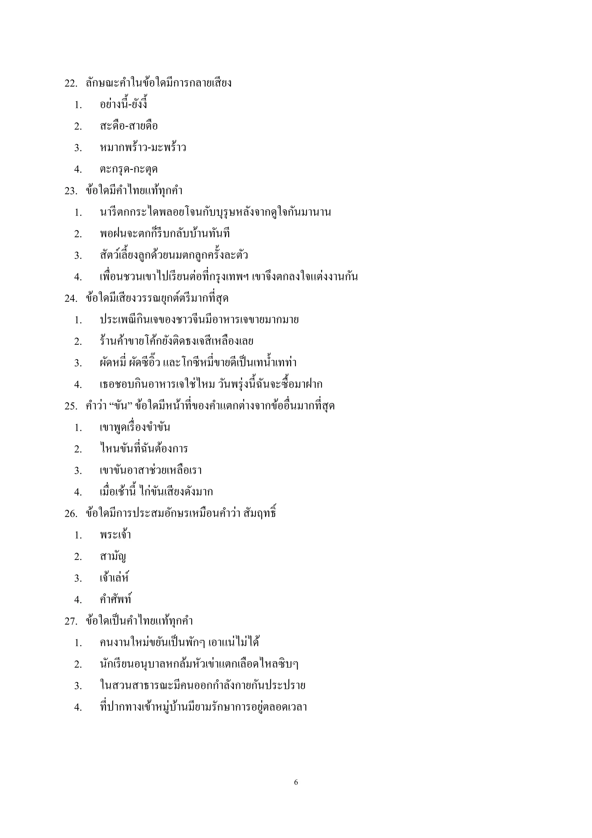 6
22. ลักษณะคําในข้อใดมีการกลายเสียง
1. อย่างนี้-ยังงี้
2. สะดือ-สายดือ
3. หมากพร้าว-มะพร้าว
4. ตะกรุด-กะตุด
23. ข้อใดมีคําไทยแท้ทุกคํา
1. นารีตกกระไดพลอยโจนกับบุรุษหลังจากดูใจกันมานาน
2. พอฝนจะตกก็รีบกลับบ้านทันที
3. สัตว์เลี้ยงลูกด้วยนมตกลูกครั้งละตัว
4. เพื่อนชวนเขาไปเรียนต่อที่กรุงเทพฯ เขาจึงตกลงใจแต่งงานกัน
24. ข้อใดมีเสียงวรรณยุกต์ตรีมากที่สุด
1. ประเพณีกินเจของชาวจีนมีอาหารเจขายมากมาย
2. ร้านค้าขายโค้กยังติดธงเจสีเหลืองเลย
3. ผัดหมี่ ผัดซีอิ๊ว และโกซีหมี่ขายดีเป็นเทนํ้าเทท่า
4. เธอชอบกินอาหารเจใช่ไหม วันพรุ่งนี้ฉันจะซื้อมาฝาก
25. คําว่า “ขัน” ข้อใดมีหน้าที่ของคําแตกต่างจากข้ออื่นมากที่สุด
1. เขาพูดเรื่องขําขัน
2. ไหนขันที่ฉันต้องการ
3. เขาขันอาสาช่วยเหลือเรา
4. เมื่อเช้านี้ ไก่ขันเสียงดังมาก
26. ข้อใดมีการประสมอักษรเหมือนคําว่า สัมฤทธิ์
1. พระเจ้า
2. สามัญ
3. เจ้าเล่ห์
4. คําศัพท์
27. ข้อใดเป็นคําไทยแท้ทุกคํา
1. คนงานใหม่ขยันเป็นพักๆ เอาแน่ไม่ได้
2. นักเรียนอนุบาลหกล้มหัวเข่าแตกเลือดไหลซิบๆ
3. ในสวนสาธารณะมีคนออกกําลังกายกันประปราย
4. ที่ปากทางเข้าหมู่บ้านมียามรักษาการอยู่ตลอดเวลา
 