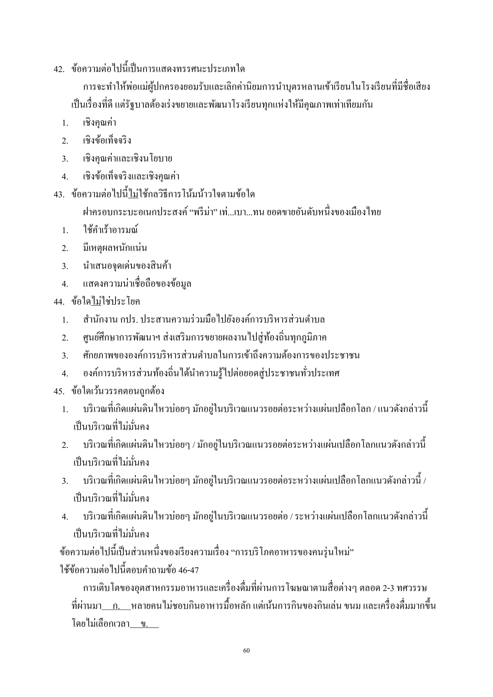 60
42. ข้อความต่อไปนี้เป็นการแสดงทรรศนะประเภทใด
การจะทําให้พ่อแม่ผู้ปกครองยอมรับและเลิกค่านิยมการนําบุตรหลานเข้าเรียนในโรงเรียนที่มีชื่อเสียง
เป็นเรื่องที่ดี แต่รัฐบาลต้องเร่งขยายและพัฒนาโรงเรียนทุกแห่งให้มีคุณภาพเท่าเทียมกัน
1. เชิงคุณค่า
2. เชิงข้อเท็จจริง
3. เชิงคุณค่าและเชิงนโยบาย
4. เชิงข้อเท็จจริงและเชิงคุณค่า
43. ข้อความต่อไปนี้ไม่ใช้กลวิธีการโน้มน้าวใจตามข้อใด
ฝาครอบกระบะอเนกประสงค์ “พรีม่า” เท่...เบา...ทน ยอดขายอันดับหนึ่งของเมืองไทย
1. ใช้คําเร้าอารมณ์
2. มีเหตุผลหนักแน่น
3. นําเสนอจุดเด่นของสินค้า
4. แสดงความน่าเชื่อถือของข้อมูล
44. ข้อใดไม่ใช่ประโยค
1. สํานักงาน กปร. ประสานความร่วมมือไปยังองค์การบริหารส่วนตําบล
2. ศูนย์ศึกษาการพัฒนาฯ ส่งเสริมการขยายผลงานไปสู่ท้องถิ่นทุกภูมิภาค
3. ศักยภาพขององค์การบริหารส่วนตําบลในการเข้าถึงความต้องการของประชาชน
4. องค์การบริหารส่วนท้องถิ่นได้นําความรู้ไปต่อยอดสู่ประชาชนทั่วประเทศ
45. ข้อใดเว้นวรรคตอนถูกต้อง
1. บริเวณที่เกิดแผ่นดินไหวบ่อยๆ มักอยู่ในบริเวณแนวรอยต่อระหว่างแผ่นเปลือกโลก / แนวดังกล่าวนี้
เป็นบริเวณที่ไม่มั่นคง
2. บริเวณที่เกิดแผ่นดินไหวบ่อยๆ / มักอยู่ในบริเวณแนวรอยต่อระหว่างแผ่นเปลือกโลกแนวดังกล่าวนี้
เป็นบริเวณที่ไม่มั่นคง
3. บริเวณที่เกิดแผ่นดินไหวบ่อยๆ มักอยู่ในบริเวณแนวรอยต่อระหว่างแผ่นเปลือกโลกแนวดังกล่าวนี้ /
เป็นบริเวณที่ไม่มั่นคง
4. บริเวณที่เกิดแผ่นดินไหวบ่อยๆ มักอยู่ในบริเวณแนวรอยต่อ / ระหว่างแผ่นเปลือกโลกแนวดังกล่าวนี้
เป็นบริเวณที่ไม่มั่นคง
ข้อความต่อไปนี้เป็นส่วนหนึ่งของเรียงความเรื่อง “การบริโภคอาหารของคนรุ่นใหม่”
ใช้ข้อความต่อไปนี้ตอบคําถามข้อ 46-47
การเติบโตของอุตสาหกรรมอาหารและเครื่องดื่มที่ผ่านการโฆษณาตามสื่อต่างๆ ตลอด 2-3 ทศวรรษ
ที่ผ่านมา ก. หลายคนไม่ชอบกินอาหารมื้อหลัก แต่เน้นการกินของกินเล่น ขนม และเครื่องดื่มมากขึ้น
โดยไม่เลือกเวลา ข. .
 