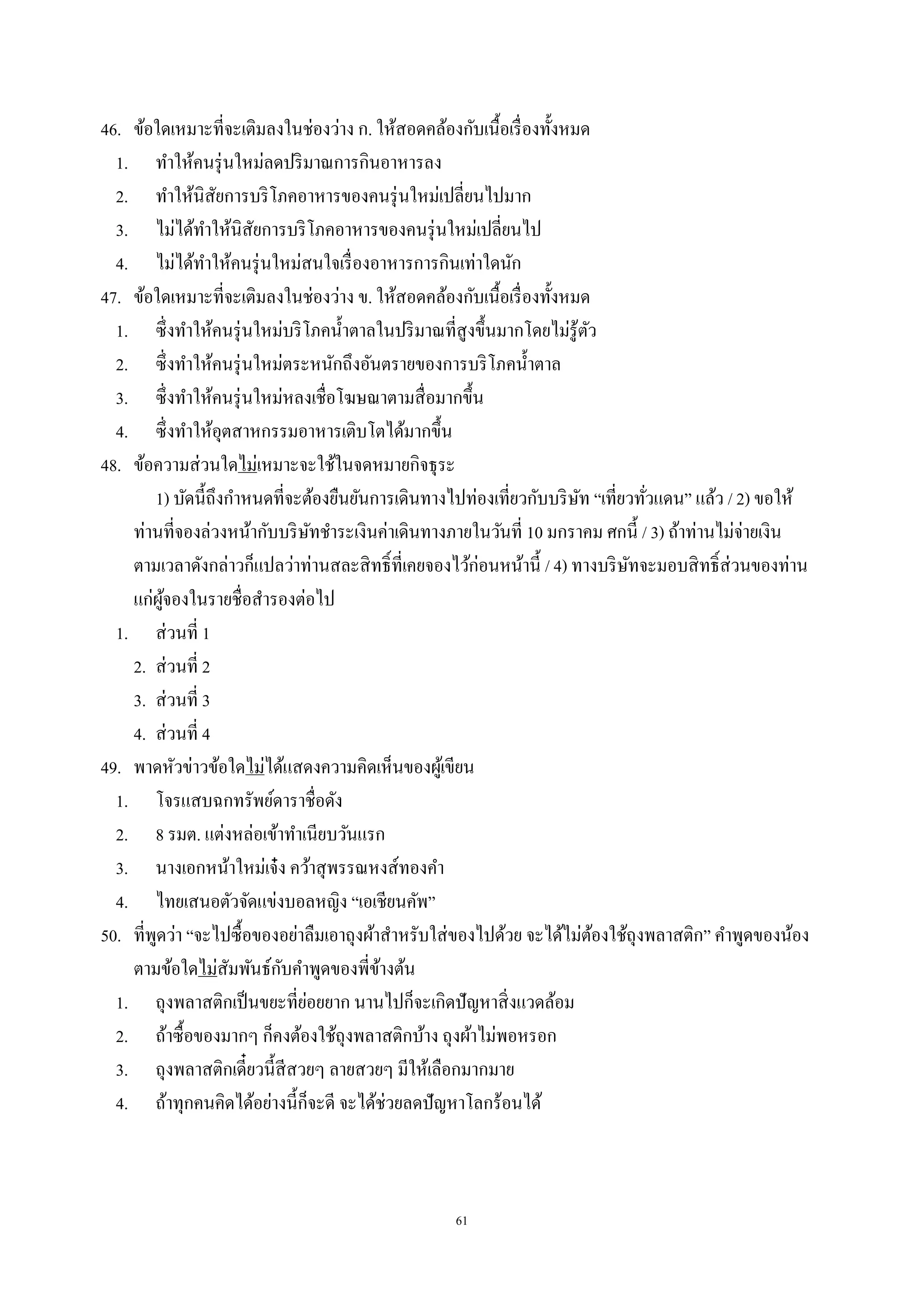 61
46. ข้อใดเหมาะที่จะเติมลงในช่องว่าง ก. ให้สอดคล้องกับเนื้อเรื่องทั้งหมด
1. ทําให้คนรุ่นใหม่ลดปริมาณการกินอาหารลง
2. ทําให้นิสัยการบริโภคอาหารของคนรุ่นใหม่เปลี่ยนไปมาก
3. ไม่ได้ทําให้นิสัยการบริโภคอาหารของคนรุ่นใหม่เปลี่ยนไป
4. ไม่ได้ทําให้คนรุ่นใหม่สนใจเรื่องอาหารการกินเท่าใดนัก
47. ข้อใดเหมาะที่จะเติมลงในช่องว่าง ข. ให้สอดคล้องกับเนื้อเรื่องทั้งหมด
1. ซึ่งทําให้คนรุ่นใหม่บริโภคนํ้าตาลในปริมาณที่สูงขึ้นมากโดยไม่รู้ตัว
2. ซึ่งทําให้คนรุ่นใหม่ตระหนักถึงอันตรายของการบริโภคนํ้าตาล
3. ซึ่งทําให้คนรุ่นใหม่หลงเชื่อโฆษณาตามสื่อมากขึ้น
4. ซึ่งทําให้อุตสาหกรรมอาหารเติบโตได้มากขึ้น
48. ข้อความส่วนใดไม่เหมาะจะใช้ในจดหมายกิจธุระ
1) บัดนี้ถึงกําหนดที่จะต้องยืนยันการเดินทางไปท่องเที่ยวกับบริษัท “เที่ยวทั่วแดน” แล้ว / 2) ขอให้
ท่านที่จองล่วงหน้ากับบริษัทชําระเงินค่าเดินทางภายในวันที่ 10 มกราคม ศกนี้ / 3) ถ้าท่านไม่จ่ายเงิน
ตามเวลาดังกล่าวก็แปลว่าท่านสละสิทธิ์ที่เคยจองไว้ก่อนหน้านี้ / 4) ทางบริษัทจะมอบสิทธิ์ส่วนของท่าน
แก่ผู้จองในรายชื่อสํารองต่อไป
1. ส่วนที่ 1
2. ส่วนที่ 2
3. ส่วนที่ 3
4. ส่วนที่ 4
49. พาดหัวข่าวข้อใดไม่ได้แสดงความคิดเห็นของผู้เขียน
1. โจรแสบฉกทรัพย์ดาราชื่อดัง
2. 8 รมต. แต่งหล่อเข้าทําเนียบวันแรก
3. นางเอกหน้าใหม่เจ๋ง คว้าสุพรรณหงส์ทองคํา
4. ไทยเสนอตัวจัดแข่งบอลหญิง “เอเชียนคัพ”
50. ที่พูดว่า “จะไปซื้อของอย่าลืมเอาถุงผ้าสําหรับใส่ของไปด้วย จะได้ไม่ต้องใช้ถุงพลาสติก” คําพูดของน้อง
ตามข้อใดไม่สัมพันธ์กับคําพูดของพี่ข้างต้น
1. ถุงพลาสติกเป็นขยะที่ย่อยยาก นานไปก็จะเกิดปัญหาสิ่งแวดล้อม
2. ถ้าซื้อของมากๆ ก็คงต้องใช้ถุงพลาสติกบ้าง ถุงผ้าไม่พอหรอก
3. ถุงพลาสติกเดี๋ยวนี้สีสวยๆ ลายสวยๆ มีให้เลือกมากมาย
4. ถ้าทุกคนคิดได้อย่างนี้ก็จะดี จะได้ช่วยลดปัญหาโลกร้อนได้
 