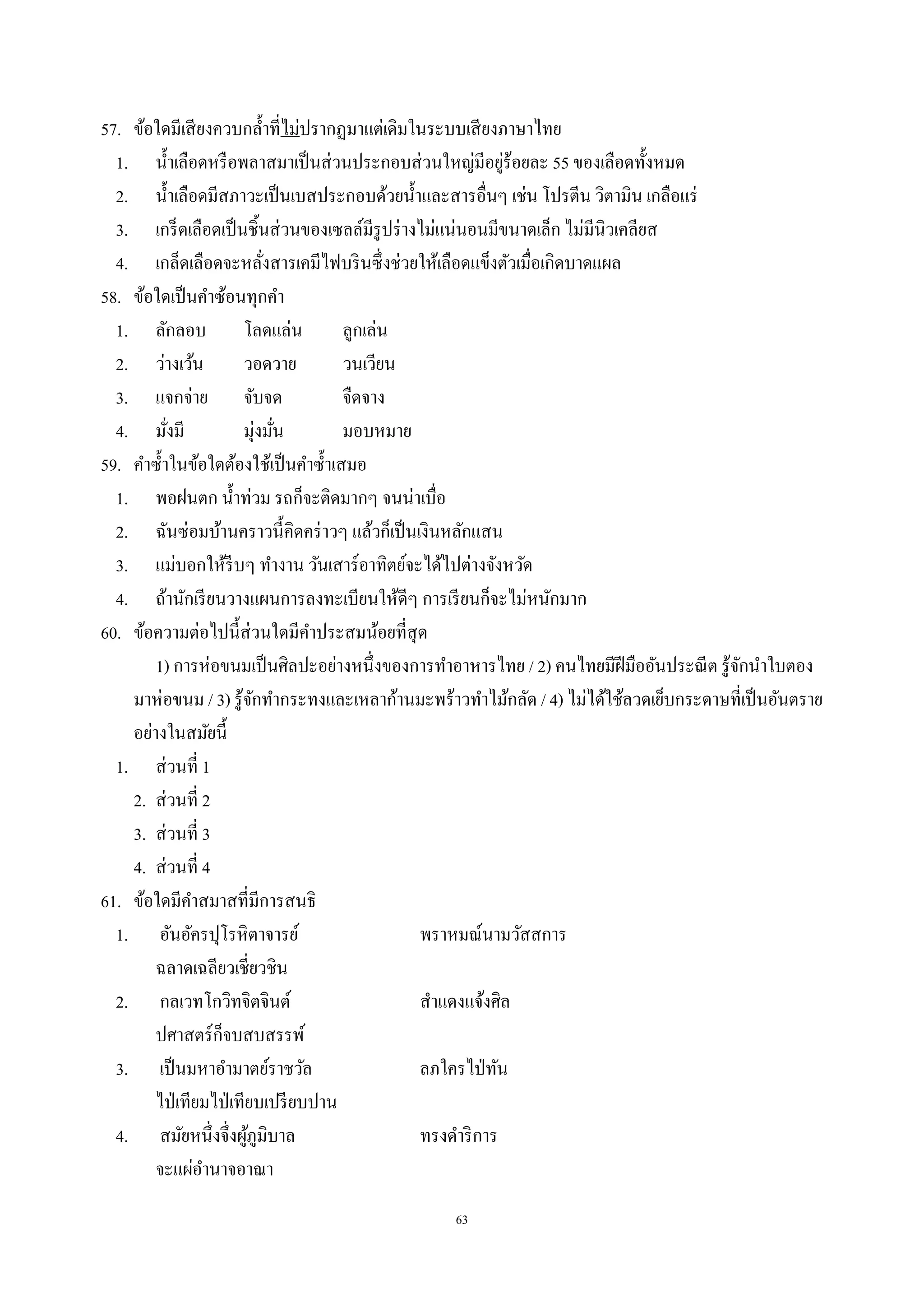 63
57. ข้อใดมีเสียงควบกลํ้าที่ไม่ปรากฏมาแต่เดิมในระบบเสียงภาษาไทย
1. นํ้าเลือดหรือพลาสมาเป็นส่วนประกอบส่วนใหญ่มีอยู่ร้อยละ 55 ของเลือดทั้งหมด
2. นํ้าเลือดมีสภาวะเป็นเบสประกอบด้วยนํ้าและสารอื่นๆ เช่น โปรตีน วิตามิน เกลือแร่
3. เกร็ดเลือดเป็นชิ้นส่วนของเซลล์มีรูปร่างไม่แน่นอนมีขนาดเล็ก ไม่มีนิวเคลียส
4. เกล็ดเลือดจะหลั่งสารเคมีไฟบรินซึ่งช่วยให้เลือดแข็งตัวเมื่อเกิดบาดแผล
58. ข้อใดเป็นคําซ้อนทุกคํา
1. ลักลอบ โลดแล่น ลูกเล่น
2. ว่างเว้น วอดวาย วนเวียน
3. แจกจ่าย จับจด จืดจาง
4. มั่งมี มุ่งมั่น มอบหมาย
59. คําซํ้าในข้อใดต้องใช้เป็นคําซํ้าเสมอ
1. พอฝนตก นํ้าท่วม รถก็จะติดมากๆ จนน่าเบื่อ
2. ฉันซ่อมบ้านคราวนี้คิดคร่าวๆ แล้วก็เป็นเงินหลักแสน
3. แม่บอกให้รีบๆ ทํางาน วันเสาร์อาทิตย์จะได้ไปต่างจังหวัด
4. ถ้านักเรียนวางแผนการลงทะเบียนให้ดีๆ การเรียนก็จะไม่หนักมาก
60. ข้อความต่อไปนี้ส่วนใดมีคําประสมน้อยที่สุด
1) การห่อขนมเป็นศิลปะอย่างหนึ่งของการทําอาหารไทย / 2) คนไทยมีฝีมืออันประณีต รู้จักนําใบตอง
มาห่อขนม / 3) รู้จักทํากระทงและเหลาก้านมะพร้าวทําไม้กลัด / 4) ไม่ได้ใช้ลวดเย็บกระดาษที่เป็นอันตราย
อย่างในสมัยนี้
1. ส่วนที่ 1
2. ส่วนที่ 2
3. ส่วนที่ 3
4. ส่วนที่ 4
61. ข้อใดมีคําสมาสที่มีการสนธิ
1. อันอัครปุโรหิตาจารย์ พราหมณ์นามวัสสการ
ฉลาดเฉลียวเชี่ยวชิน
2. กลเวทโกวิทจิตจินต์ สําแดงแจ้งศิล
ปศาสตร์ก็จบสบสรรพ์
3. เป็นมหาอํามาตย์ราชวัล ลภใครไป่ทัน
ไป่เทียมไป่เทียบเปรียบปาน
4. สมัยหนึ่งจึ่งผู้ภูมิบาล ทรงดําริการ
จะแผ่อํานาจอาณา
 