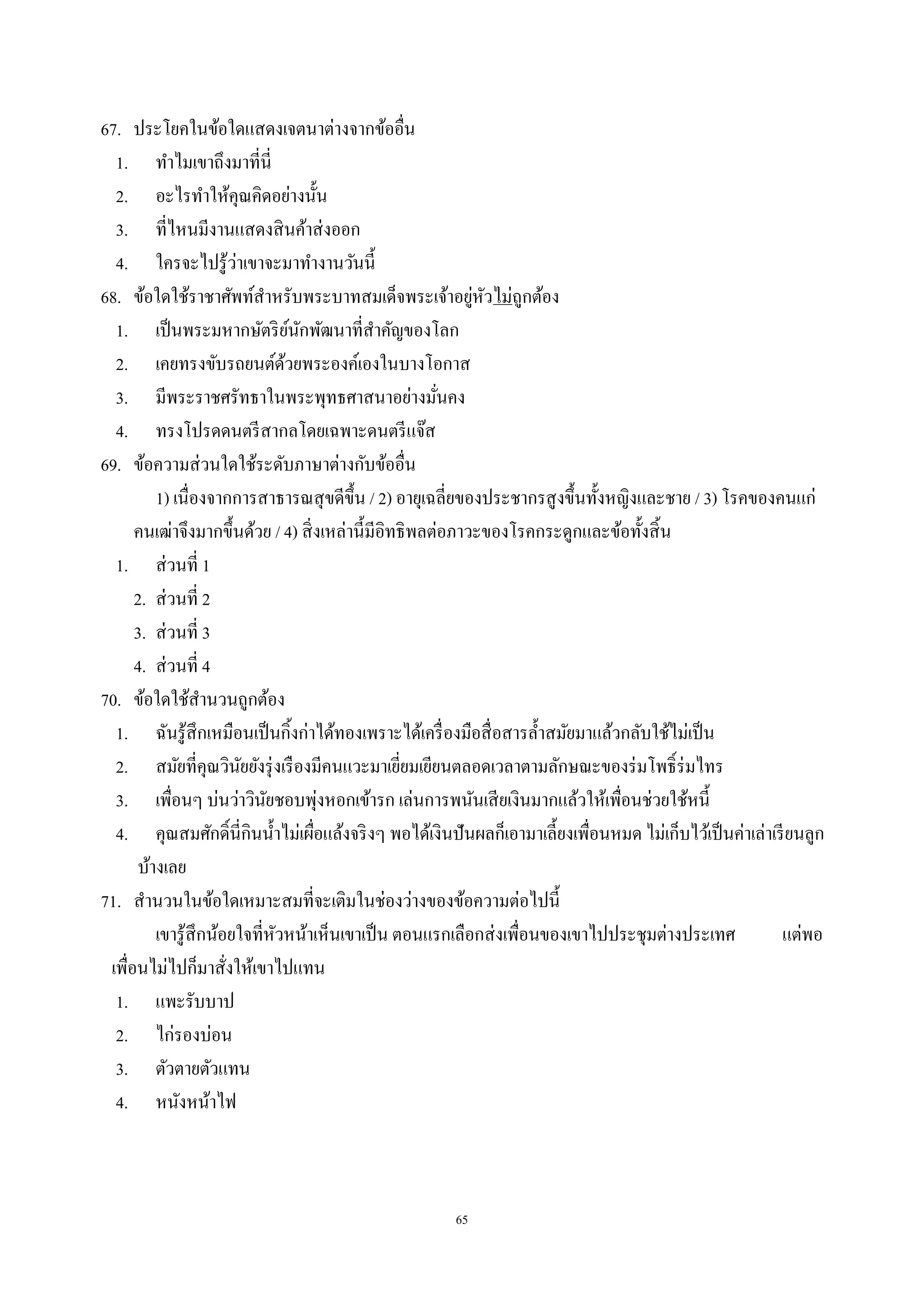 65
67. ประโยคในข้อใดแสดงเจตนาต่างจากข้ออื่น
1. ทําไมเขาถึงมาที่นี่
2. อะไรทําให้คุณคิดอย่างนั้น
3. ที่ไหนมีงานแสดงสินค้าส่งออก
4. ใครจะไปรู้ว่าเขาจะมาทํางานวันนี้
68. ข้อใดใช้ราชาศัพท์สําหรับพระบาทสมเด็จพระเจ้าอยู่หัวไม่ถูกต้อง
1. เป็นพระมหากษัตริย์นักพัฒนาที่สําคัญของโลก
2. เคยทรงขับรถยนต์ด้วยพระองค์เองในบางโอกาส
3. มีพระราชศรัทธาในพระพุทธศาสนาอย่างมั่นคง
4. ทรงโปรดดนตรีสากลโดยเฉพาะดนตรีแจ๊ส
69. ข้อความส่วนใดใช้ระดับภาษาต่างกับข้ออื่น
1) เนื่องจากการสาธารณสุขดีขึ้น / 2) อายุเฉลี่ยของประชากรสูงขึ้นทั้งหญิงและชาย / 3) โรคของคนแก่
คนเฒ่าจึงมากขึ้นด้วย / 4) สิ่งเหล่านี้มีอิทธิพลต่อภาวะของโรคกระดูกและข้อทั้งสิ้น
1. ส่วนที่ 1
2. ส่วนที่ 2
3. ส่วนที่ 3
4. ส่วนที่ 4
70. ข้อใดใช้สํานวนถูกต้อง
1. ฉันรู้สึกเหมือนเป็นกิ้งก่าได้ทองเพราะได้เครื่องมือสื่อสารลํ้าสมัยมาแล้วกลับใช้ไม่เป็น
2. สมัยที่คุณวินัยยังรุ่งเรืองมีคนแวะมาเยี่ยมเยียนตลอดเวลาตามลักษณะของร่มโพธิ์ร่มไทร
3. เพื่อนๆ บ่นว่าวินัยชอบพุ่งหอกเข้ารก เล่นการพนันเสียเงินมากแล้วให้เพื่อนช่วยใช้หนี้
4. คุณสมศักดิ์นี่กินนํ้าไม่เผื่อแล้งจริงๆ พอได้เงินปันผลก็เอามาเลี้ยงเพื่อนหมด ไม่เก็บไว้เป็นค่าเล่าเรียนลูก
บ้างเลย
71. สํานวนในข้อใดเหมาะสมที่จะเติมในช่องว่างของข้อความต่อไปนี้
เขารู้สึกน้อยใจที่หัวหน้าเห็นเขาเป็น ตอนแรกเลือกส่งเพื่อนของเขาไปประชุมต่างประเทศ แต่พอ
เพื่อนไม่ไปก็มาสั่งให้เขาไปแทน
1. แพะรับบาป
2. ไก่รองบ่อน
3. ตัวตายตัวแทน
4. หนังหน้าไฟ
 