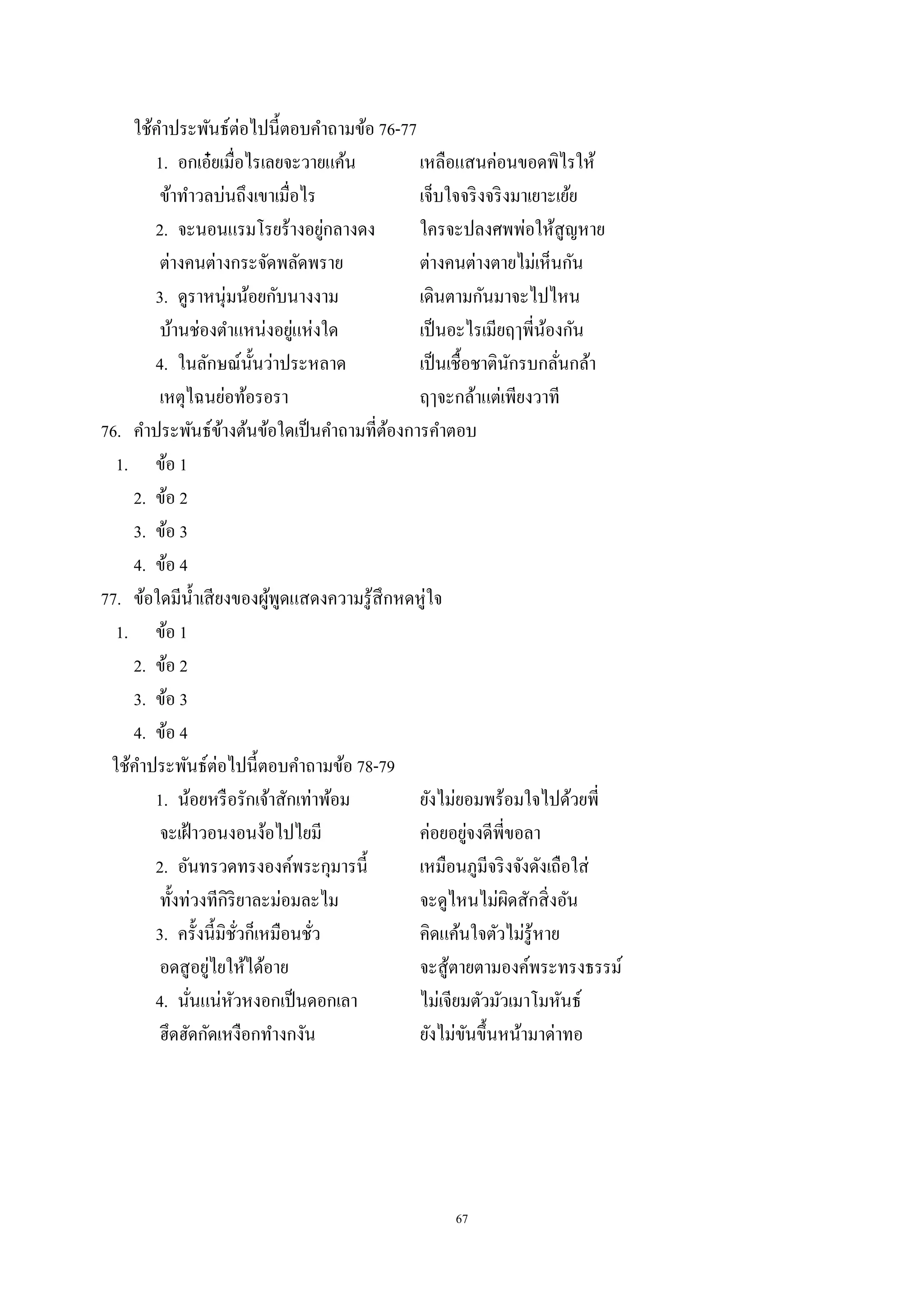 67
ใช้คําประพันธ์ต่อไปนี้ตอบคําถามข้อ 76-77
1. อกเอ๋ยเมื่อไรเลยจะวายแค้น เหลือแสนค่อนขอดพิไรให้
ข้าทําวลบ่นถึงเขาเมื่อไร เจ็บใจจริงจริงมาเยาะเย้ย
2. จะนอนแรมโรยร้างอยู่กลางดง ใครจะปลงศพพ่อให้สูญหาย
ต่างคนต่างกระจัดพลัดพราย ต่างคนต่างตายไม่เห็นกัน
3. ดูราหนุ่มน้อยกับนางงาม เดินตามกันมาจะไปไหน
บ้านช่องตําแหน่งอยู่แห่งใด เป็นอะไรเมียฤๅพี่น้องกัน
4. ในลักษณ์นั้นว่าประหลาด เป็นเชื้อชาตินักรบกลั่นกล้า
เหตุไฉนย่อท้อรอรา ฤๅจะกล้าแต่เพียงวาที
76. คําประพันธ์ข้างต้นข้อใดเป็นคําถามที่ต้องการคําตอบ
1. ข้อ 1
2. ข้อ 2
3. ข้อ 3
4. ข้อ 4
77. ข้อใดมีนํ้าเสียงของผู้พูดแสดงความรู้สึกหดหู่ใจ
1. ข้อ 1
2. ข้อ 2
3. ข้อ 3
4. ข้อ 4
ใช้คําประพันธ์ต่อไปนี้ตอบคําถามข้อ 78-79
1. น้อยหรือรักเจ้าสักเท่าพ้อม ยังไม่ยอมพร้อมใจไปด้วยพี่
จะเฝ้าวอนงอนง้อไปไยมี ค่อยอยู่จงดีพี่ขอลา
2. อันทรวดทรงองค์พระกุมารนี้ เหมือนภูมีจริงจังดังเถือใส่
ทั้งท่วงทีกิริยาละม่อมละไม จะดูไหนไม่ผิดสักสิ่งอัน
3. ครั้งนี้มิชั่วก็เหมือนชั่ว คิดแค้นใจตัวไม่รู้หาย
อดสูอยู่ไยให้ได้อาย จะสู้ตายตามองค์พระทรงธรรม์
4. นั่นแน่หัวหงอกเป็นดอกเลา ไม่เจียมตัวมัวเมาโมหันธ์
ฮึดฮัดกัดเหงือกทํางกงัน ยังไม่ขันขึ้นหน้ามาด่าทอ
 