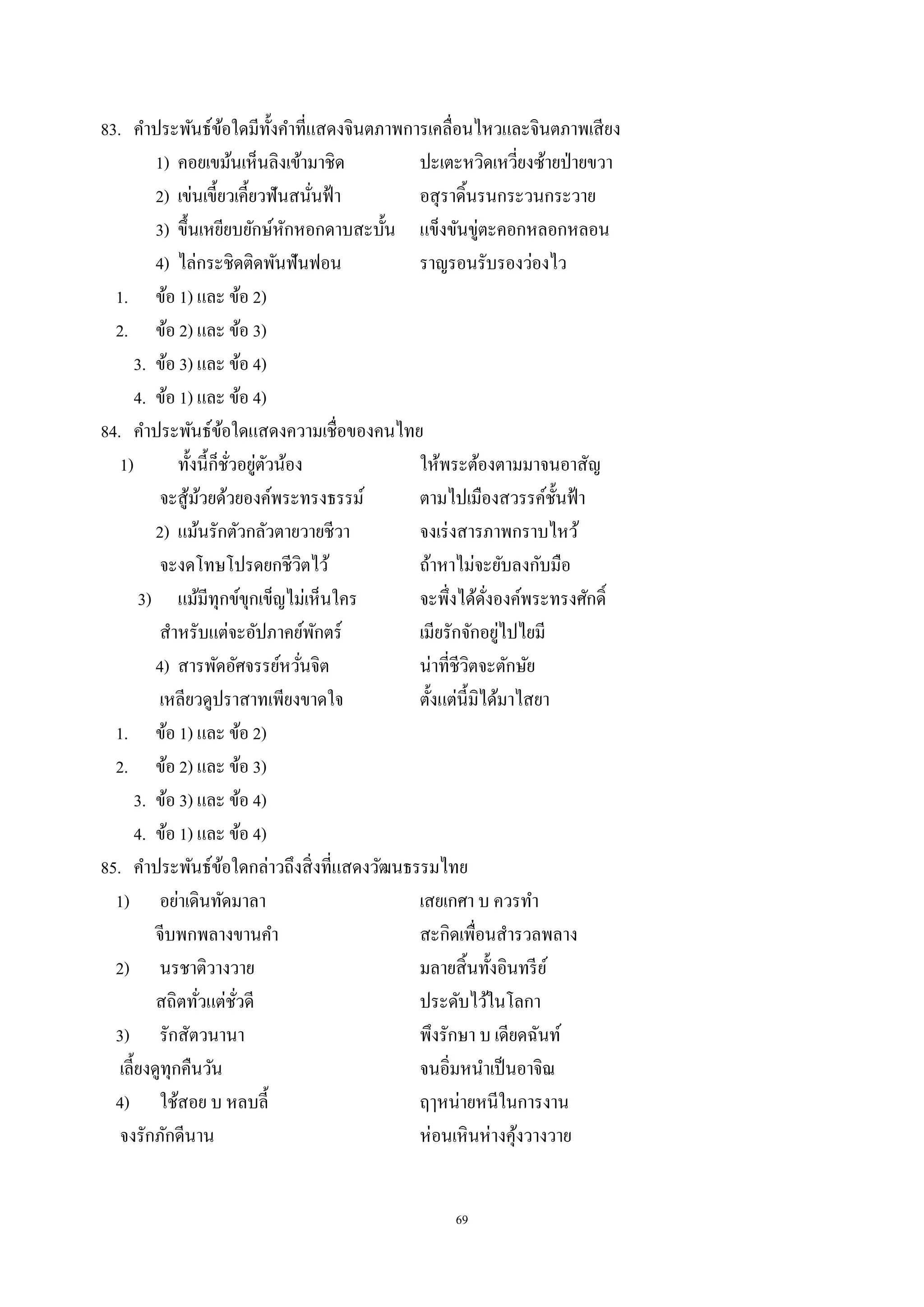 69
83. คําประพันธ์ข้อใดมีทั้งคําที่แสดงจินตภาพการเคลื่อนไหวและจินตภาพเสียง
1) คอยเขม้นเห็นลิงเข้ามาชิด ปะเตะหวิดเหวี่ยงซ้ายป่ายขวา
2) เข่นเขี้ยวเคี้ยวฟันสนั่นฟ้า อสุราดิ้นรนกระวนกระวาย
3) ขึ้นเหยียบยักษ์หักหอกดาบสะบั้น แข็งขันขู่ตะคอกหลอกหลอน
4) ไล่กระชิดติดพันฟันฟอน ราญรอนรับรองว่องไว
1. ข้อ 1) และ ข้อ 2)
2. ข้อ 2) และ ข้อ 3)
3. ข้อ 3) และ ข้อ 4)
4. ข้อ 1) และ ข้อ 4)
84. คําประพันธ์ข้อใดแสดงความเชื่อของคนไทย
1) ทั้งนี้ก็ชั่วอยู่ตัวน้อง ให้พระต้องตามมาจนอาสัญ
จะสู้ม้วยด้วยองค์พระทรงธรรม์ ตามไปเมืองสวรรค์ชั้นฟ้า
2) แม้นรักตัวกลัวตายวายชีวา จงเร่งสารภาพกราบไหว้
จะงดโทษโปรดยกชีวิตไว้ ถ้าหาไม่จะยับลงกับมือ
3) แม้มีทุกข์ขุกเข็ญไม่เห็นใคร จะพึ่งได้ดั่งองค์พระทรงศักดิ์
สําหรับแต่จะอัปภาคย์พักตร์ เมียรักจักอยู่ไปไยมี
4) สารพัดอัศจรรย์หวั่นจิต น่าที่ชีวิตจะตักษัย
เหลียวดูปราสาทเพียงขาดใจ ตั้งแต่นี้มิได้มาไสยา
1. ข้อ 1) และ ข้อ 2)
2. ข้อ 2) และ ข้อ 3)
3. ข้อ 3) และ ข้อ 4)
4. ข้อ 1) และ ข้อ 4)
85. คําประพันธ์ข้อใดกล่าวถึงสิ่งที่แสดงวัฒนธรรมไทย
1) อย่าเดินทัดมาลา เสยเกศา บ ควรทํา
จีบพกพลางขานคํา สะกิดเพื่อนสํารวลพลาง
2) นรชาติวางวาย มลายสิ้นทั้งอินทรีย์
สถิตทั่วแต่ชั่วดี ประดับไว้ในโลกา
3) รักสัตวนานา พึงรักษา บ เดียดฉันท์
เลี้ยงดูทุกคืนวัน จนอิ่มหนําเป็นอาจิณ
4) ใช้สอย บ หลบลี้ ฤๅหน่ายหนีในการงาน
จงรักภักดีนาน ห่อนเหินห่างคุ้งวางวาย
 