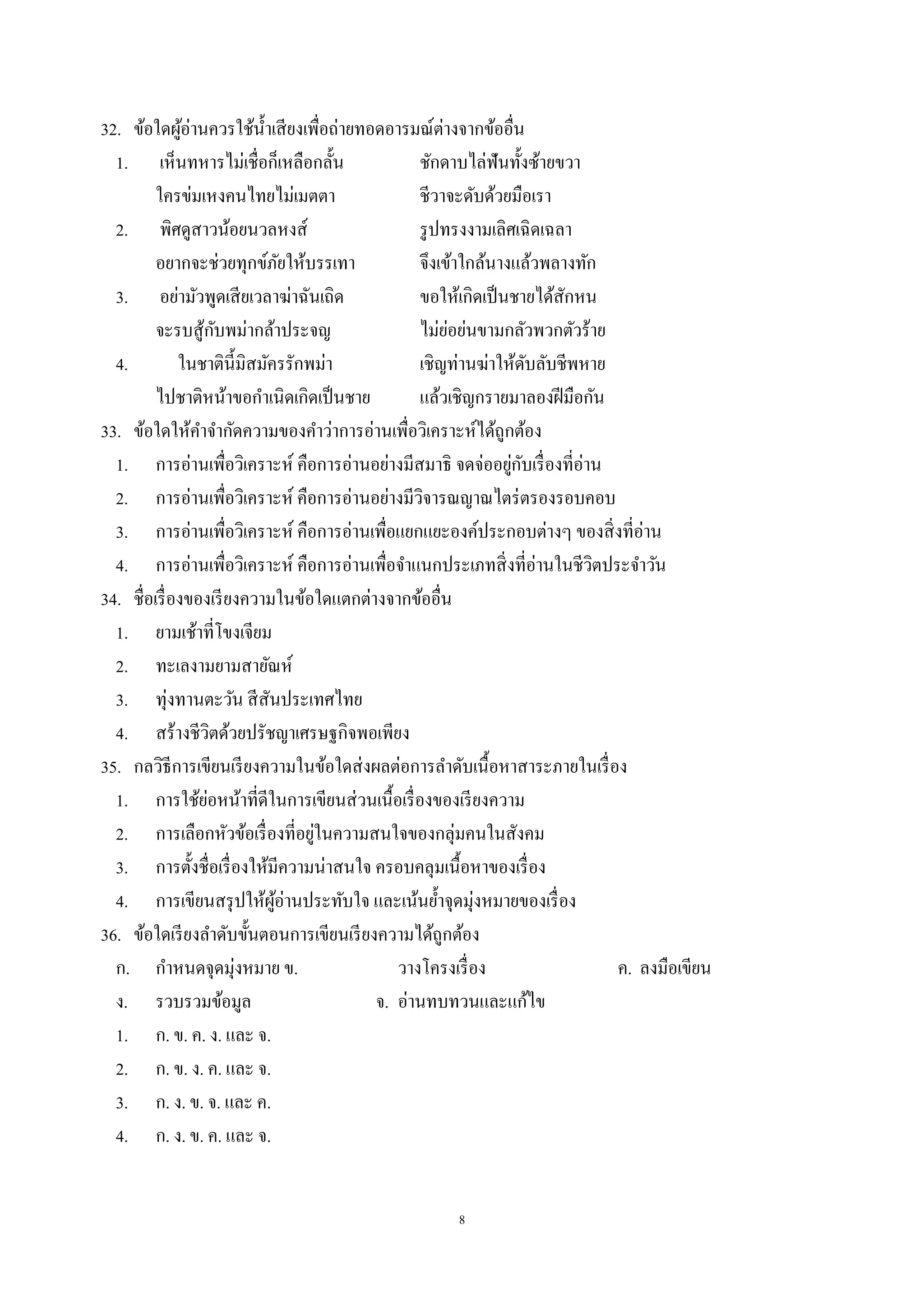 8
32. ข้อใดผู้อ่านควรใช้นํ้าเสียงเพื่อถ่ายทอดอารมณ์ต่างจากข้ออื่น
1. เห็นทหารไม่เชื่อก็เหลือกลั้น ชักดาบไล่ฟันทั้งซ้ายขวา
ใครข่มเหงคนไทยไม่เมตตา ชีวาจะดับด้วยมือเรา
2. พิศดูสาวน้อยนวลหงส์ รูปทรงงามเลิศเฉิดเฉลา
อยากจะช่วยทุกข์ภัยให้บรรเทา จึงเข้าใกล้นางแล้วพลางทัก
3. อย่ามัวพูดเสียเวลาฆ่าฉันเถิด ขอให้เกิดเป็นชายได้สักหน
จะรบสู้กับพม่ากล้าประจญ ไม่ย่อย่นขามกลัวพวกตัวร้าย
4. ในชาตินี้มิสมัครรักพม่า เชิญท่านฆ่าให้ดับลับชีพหาย
ไปชาติหน้าขอกําเนิดเกิดเป็นชาย แล้วเชิญกรายมาลองฝีมือกัน
33. ข้อใดให้คําจํากัดความของคําว่าการอ่านเพื่อวิเคราะห์ได้ถูกต้อง
1. การอ่านเพื่อวิเคราะห์ คือการอ่านอย่างมีสมาธิ จดจ่ออยู่กับเรื่องที่อ่าน
2. การอ่านเพื่อวิเคราะห์ คือการอ่านอย่างมีวิจารณญาณไตร่ตรองรอบคอบ
3. การอ่านเพื่อวิเคราะห์ คือการอ่านเพื่อแยกแยะองค์ประกอบต่างๆ ของสิ่งที่อ่าน
4. การอ่านเพื่อวิเคราะห์ คือการอ่านเพื่อจําแนกประเภทสิ่งที่อ่านในชีวิตประจําวัน
34. ชื่อเรื่องของเรียงความในข้อใดแตกต่างจากข้ออื่น
1. ยามเช้าที่โขงเจียม
2. ทะเลงามยามสายัณห์
3. ทุ่งทานตะวัน สีสันประเทศไทย
4. สร้างชีวิตด้วยปรัชญาเศรษฐกิจพอเพียง
35. กลวิธีการเขียนเรียงความในข้อใดส่งผลต่อการลําดับเนื้อหาสาระภายในเรื่อง
1. การใช้ย่อหน้าที่ดีในการเขียนส่วนเนื้อเรื่องของเรียงความ
2. การเลือกหัวข้อเรื่องที่อยู่ในความสนใจของกลุ่มคนในสังคม
3. การตั้งชื่อเรื่องให้มีความน่าสนใจ ครอบคลุมเนื้อหาของเรื่อง
4. การเขียนสรุปให้ผู้อ่านประทับใจ และเน้นยํ้าจุดมุ่งหมายของเรื่อง
36. ข้อใดเรียงลําดับขั้นตอนการเขียนเรียงความได้ถูกต้อง
ก. กําหนดจุดมุ่งหมาย ข. วางโครงเรื่อง ค. ลงมือเขียน
ง. รวบรวมข้อมูล จ. อ่านทบทวนและแก้ไข
1. ก. ข. ค. ง. และ จ.
2. ก. ข. ง. ค. และ จ.
3. ก. ง. ข. จ. และ ค.
4. ก. ง. ข. ค. และ จ.
 