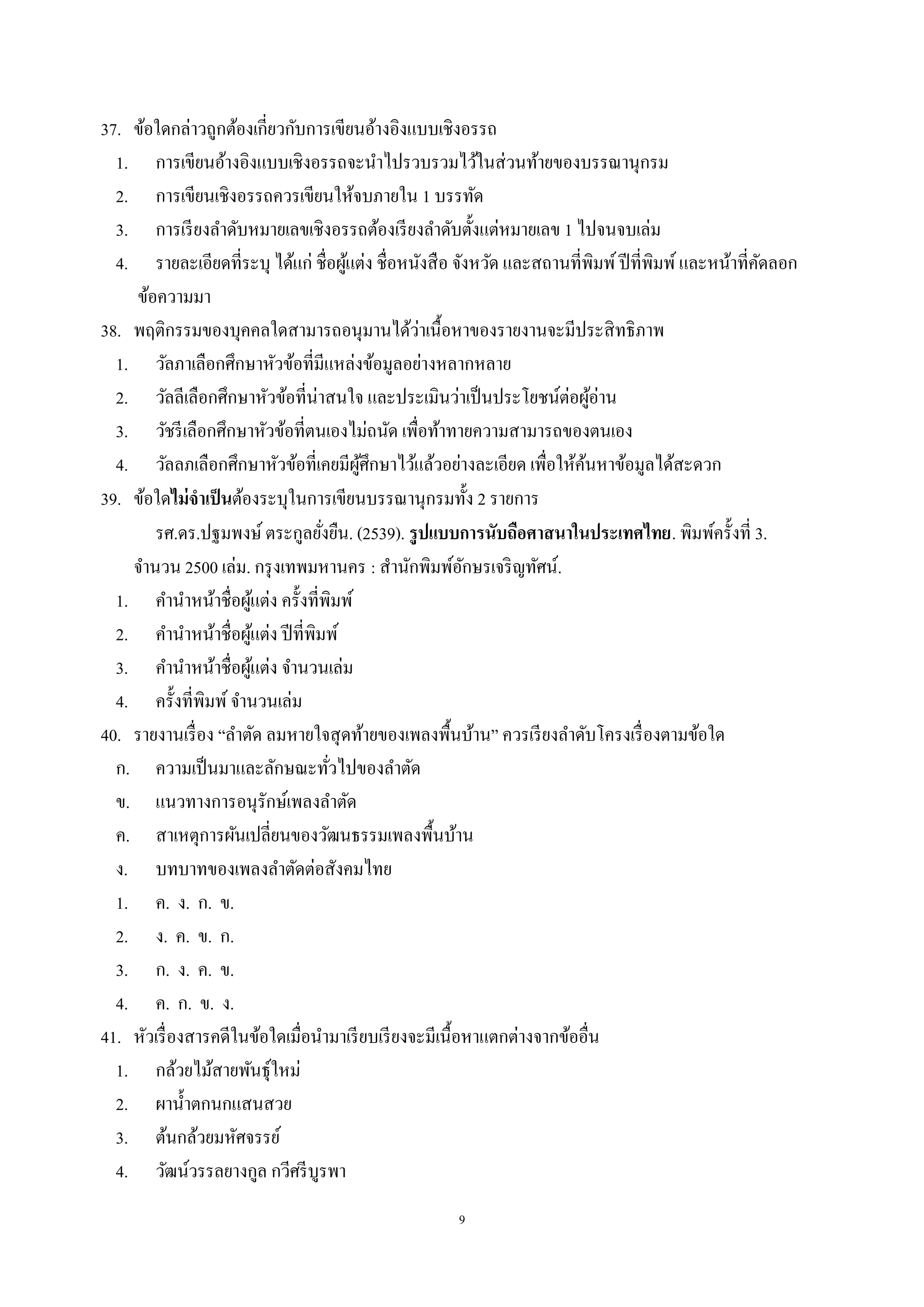 9
37. ข้อใดกล่าวถูกต้องเกี่ยวกับการเขียนอ้างอิงแบบเชิงอรรถ
1. การเขียนอ้างอิงแบบเชิงอรรถจะนําไปรวบรวมไว้ในส่วนท้ายของบรรณานุกรม
2. การเขียนเชิงอรรถควรเขียนให้จบภายใน 1 บรรทัด
3. การเรียงลําดับหมายเลขเชิงอรรถต้องเรียงลําดับตั้งแต่หมายเลข 1 ไปจนจบเล่ม
4. รายละเอียดที่ระบุ ได้แก่ ชื่อผู้แต่ง ชื่อหนังสือ จังหวัด และสถานที่พิมพ์ปีที่พิมพ์และหน้าที่คัดลอก
ข้อความมา
38. พฤติกรรมของบุคคลใดสามารถอนุมานได้ว่าเนื้อหาของรายงานจะมีประสิทธิภาพ
1. วัลภาเลือกศึกษาหัวข้อที่มีแหล่งข้อมูลอย่างหลากหลาย
2. วัลลีเลือกศึกษาหัวข้อที่น่าสนใจ และประเมินว่าเป็นประโยชน์ต่อผู้อ่าน
3. วัชรีเลือกศึกษาหัวข้อที่ตนเองไม่ถนัด เพื่อท้าทายความสามารถของตนเอง
4. วัลลภเลือกศึกษาหัวข้อที่เคยมีผู้ศึกษาไว้แล้วอย่างละเอียด เพื่อให้ค้นหาข้อมูลได้สะดวก
39. ข้อใดไม่จาเป็นต้องระบุในการเขียนบรรณานุกรมทั้ง 2 รายการ
รศ.ดร.ปฐมพงษ์ ตระกูลยั่งยืน. (2539). รูปแบบการนับถือศาสนาในประเทศไทย. พิมพ์ครั้งที่ 3.
จํานวน 2500 เล่ม. กรุงเทพมหานคร : สํานักพิมพ์อักษรเจริญทัศน์.
1. คํานําหน้าชื่อผู้แต่ง ครั้งที่พิมพ์
2. คํานําหน้าชื่อผู้แต่ง ปีที่พิมพ์
3. คํานําหน้าชื่อผู้แต่ง จํานวนเล่ม
4. ครั้งที่พิมพ์จํานวนเล่ม
40. รายงานเรื่อง “ลําตัด ลมหายใจสุดท้ายของเพลงพื้นบ้าน” ควรเรียงลําดับโครงเรื่องตามข้อใด
ก. ความเป็นมาและลักษณะทั่วไปของลําตัด
ข. แนวทางการอนุรักษ์เพลงลําตัด
ค. สาเหตุการผันเปลี่ยนของวัฒนธรรมเพลงพื้นบ้าน
ง. บทบาทของเพลงลําตัดต่อสังคมไทย
1. ค. ง. ก. ข.
2. ง. ค. ข. ก.
3. ก. ง. ค. ข.
4. ค. ก. ข. ง.
41. หัวเรื่องสารคดีในข้อใดเมื่อนํามาเรียบเรียงจะมีเนื้อหาแตกต่างจากข้ออื่น
1. กล้วยไม้สายพันธุ์ใหม่
2. ผานํ้าตกนกแสนสวย
3. ต้นกล้วยมหัศจรรย์
4. วัฒน์วรรลยางกูล กวีศรีบูรพา
 