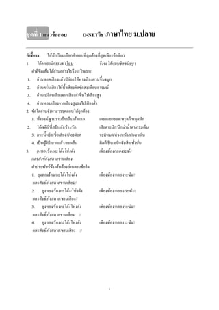 1
ชุดที่ 1แนวข้อสอบ O-NETวิชาภาษาไทย ม.ปลาย
คาชี้แจง ให้นักเรียนเลือกคําตอบที่ถูกต้องที่สุดเพียงข้อเดียว
1. โอ้อกเรามีกรรมทําไฉน จึงจะได้แนบชิดขนิษฐา
คําที่ขีดเส้นใต้อ่านอย่างไรจึงจะไพเราะ
1. อ่านทอดเสียงแล้วปล่อยให้หางเสียงผวนขึ้นจมูก
2. อ่านครั่นเสียงให้นํ้าเสียงติดขัดสะเทือนอารมณ์
3. อ่านเปลี่ยนเสียงจากเสียงตํ่าขึ้นไปเสียงสูง
4. อ่านหลบเสียงจากเสียงสูงลงไปเสียงตํ่า
2. ข้อใดอ่านจังหวะวรรคตอนได้ถูกต้อง
1. ทั้งองค์/ฐานรานร้าวถึง/เก้าแฉก เผยอแยกยอด/ทรุดก็/หลุดหัก
2. โอ้เจดีย์/ที่สร้างยัง/ร้าง/รัก เสียดายนัก/นึกน่านํ้าตา/กระเด็น
3. กระนี้หรือ/ชื่อเสียง/เกียรติยศ จะมิหมด/ล่วงหน้า/ทันตาเห็น
4. เป็นผู้ดีมี/มากแล้ว/ยากเย็น คิดก็เป็น/อนิจจังเสีย/ทั้งนั้น
3. ยูงทองร้องกะโต้งโห่งดัง เพียงฆ้องกลองระฆัง
แตรสังข์กังสดาลขานเสียง
คําประพันธ์ข้างต้นต้องอ่านตามข้อใด
1. ยูงทองร้อง/กะโต้งโห่งดัง เพียงฆ้อง/กลองระฆัง//
แตรสังข์/กังสดาลขานเสียง//
2. ยูงทอง/ร้องกะโต้ง/โห่งดัง เพียงฆ้อง/กลอง/ระฆัง//
แตรสังข์/กังสดาล/ขานเสียง//
3. ยูงทอง/ร้องกะโต้งโห่งดัง เพียงฆ้อง/กลองระฆัง//
แตรสังข์/กังสดาลขานเสียง //
4. ยูงทอง/ร้องกะโต้งโห่งดัง เพียงฆ้อง/กลองระฆัง//
แตรสังข์/กังสดาล/ขานเสียง //
 