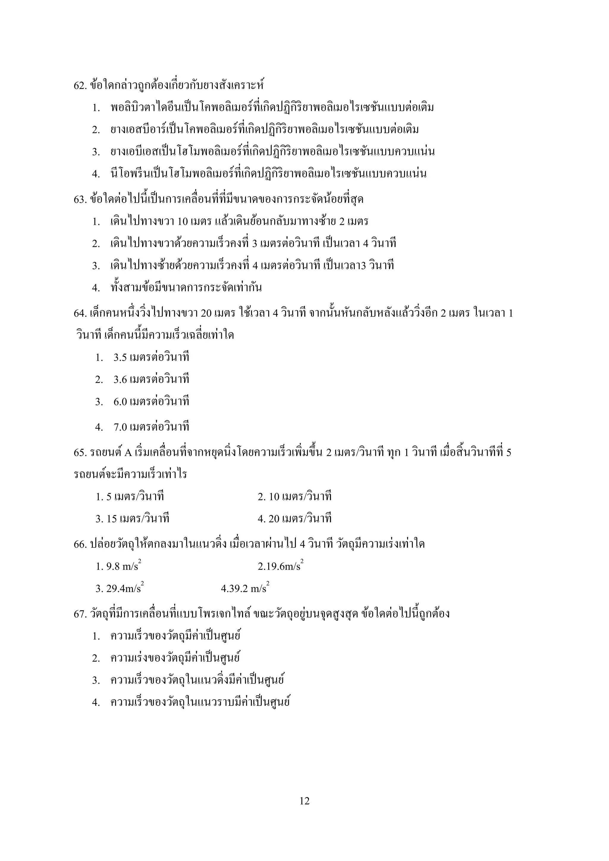 12
62. ข้อใดกล่าวถูกต้องเกี่ยวกับยางสังเคราะห์
1. พอลิบิวตาไดอีนเป็นโคพอลิเมอร์ที่เกิดปฏิกิริยาพอลิเมอไรเซชันแบบต่อเติม
2. ยางเอสบีอาร์เป็นโคพอลิเมอร์ที่เกิดปฏิกิริยาพอลิเมอไรเซชันแบบต่อเติม
3. ยางเอบีเอสเป็นโฮโมพอลิเมอร์ที่เกิดปฏิกิริยาพอลิเมอไรเซชันแบบควบแน่น
4. นีโอพรีนเป็นโฮโมพอลิเมอร์ที่เกิดปฏิกิริยาพอลิเมอไรเซชันแบบควบแน่น
63. ข้อใดต่อไปนี้เป็นการเคลื่อนที่ที่มีขนาดของการกระจัดน้อยที่สุด
1. เดินไปทางขวา 10 เมตร แล้วเดินย้อนกลับมาทางซ้าย 2 เมตร
2. เดินไปทางขวาด้วยความเร็วคงที่ 3 เมตรต่อวินาที เป็นเวลา 4 วินาที
3. เดินไปทางซ้ายด้วยความเร็วคงที่ 4 เมตรต่อวินาที เป็นเวลา3 วินาที
4. ทั้งสามข้อมีขนาดการกระจัดเท่ากัน
64. เด็กคนหนึ่งวิ่งไปทางขวา 20 เมตร ใช้เวลา 4 วินาที จากนั้นหันกลับหลังแล้ววิ่งอีก 2 เมตร ในเวลา 1
วินาที เด็กคนนี้มีความเร็วเฉลี่ยเท่าใด
1. 3.5 เมตรต่อวินาที
2. 3.6 เมตรต่อวินาที
3. 6.0 เมตรต่อวินาที
4. 7.0 เมตรต่อวินาที
65. รถยนต์ A เริ่มเคลื่อนที่จากหยุดนิ่งโดยความเร็วเพิ่มขึ้น 2 เมตร/วินาที ทุก 1 วินาที เมื่อสิ้นวินาทีที่ 5
รถยนต์จะมีความเร็วเท่าไร
1. 5 เมตร/วินาที 2. 10 เมตร/วินาที
3. 15 เมตร/วินาที 4. 20 เมตร/วินาที
66. ปล่อยวัตถุให้ตกลงมาในแนวดิ่ง เมื่อเวลาผ่านไป 4 วินาที วัตถุมีความเร่งเท่าใด
1. 9.8 m/s2
2.19.6m/s2
3. 29.4m/s2
4.39.2 m/s2
67. วัตถุที่มีการเคลื่อนที่แบบโพรเจกไทล์ ขณะวัตถุอยู่บนจุดสูงสุด ข้อใดต่อไปนี้ถูกต้อง
1. ความเร็วของวัตถุมีค่าเป็นศูนย์
2. ความเร่งของวัตถุมีค่าเป็นศูนย์
3. ความเร็วของวัตถุในแนวดิ่งมีค่าเป็นศูนย์
4. ความเร็วของวัตถุในแนวราบมีค่าเป็นศูนย์
 