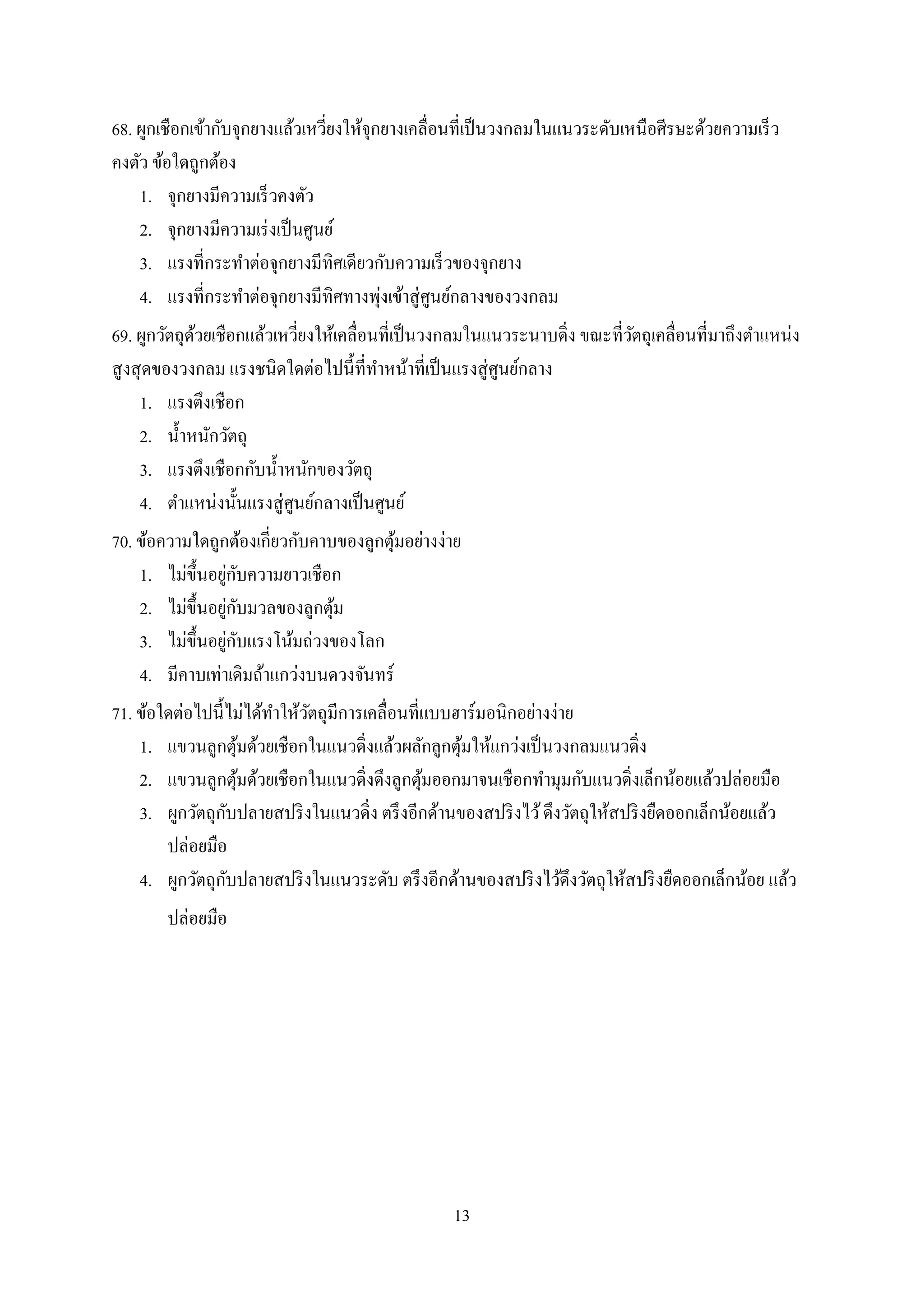 13
68. ผูกเชือกเข้ากับจุกยางแล้วเหวี่ยงให้จุกยางเคลื่อนที่เป็นวงกลมในแนวระดับเหนือศีรษะด้วยความเร็ว
คงตัว ข้อใดถูกต้อง
1. จุกยางมีความเร็วคงตัว
2. จุกยางมีความเร่งเป็นศูนย์
3. แรงที่กระทาต่อจุกยางมีทิศเดียวกับความเร็วของจุกยาง
4. แรงที่กระทาต่อจุกยางมีทิศทางพุ่งเข้าสู่ศูนย์กลางของวงกลม
69. ผูกวัตถุด้วยเชือกแล้วเหวี่ยงให้เคลื่อนที่เป็นวงกลมในแนวระนาบดิ่ง ขณะที่วัตถุเคลื่อนที่มาถึงตาแหน่ง
สูงสุดของวงกลม แรงชนิดใดต่อไปนี้ที่ทาหน้าที่เป็นแรงสู่ศูนย์กลาง
1. แรงตึงเชือก
2. น้าหนักวัตถุ
3. แรงตึงเชือกกับน้าหนักของวัตถุ
4. ตาแหน่งนั้นแรงสู่ศูนย์กลางเป็นศูนย์
70. ข้อความใดถูกต้องเกี่ยวกับคาบของลูกตุ้มอย่างง่าย
1. ไม่ขึ้นอยู่กับความยาวเชือก
2. ไม่ขึ้นอยู่กับมวลของลูกตุ้ม
3. ไม่ขึ้นอยู่กับแรงโน้มถ่วงของโลก
4. มีคาบเท่าเดิมถ้าแกว่งบนดวงจันทร์
71. ข้อใดต่อไปนี้ไม่ได้ทาให้วัตถุมีการเคลื่อนที่แบบฮาร์มอนิกอย่างง่าย
1. แขวนลูกตุ้มด้วยเชือกในแนวดิ่งแล้วผลักลูกตุ้มให้แกว่งเป็นวงกลมแนวดิ่ง
2. แขวนลูกตุ้มด้วยเชือกในแนวดิ่งดึงลูกตุ้มออกมาจนเชือกทามุมกับแนวดิ่งเล็กน้อยแล้วปล่อยมือ
3. ผูกวัตถุกับปลายสปริงในแนวดิ่ง ตรึงอีกด้านของสปริงไว้ดึงวัตถุให้สปริงยืดออกเล็กน้อยแล้ว
ปล่อยมือ
4. ผูกวัตถุกับปลายสปริงในแนวระดับ ตรึงอีกด้านของสปริงไว้ดึงวัตถุให้สปริงยืดออกเล็กน้อย แล้ว
ปล่อยมือ
 