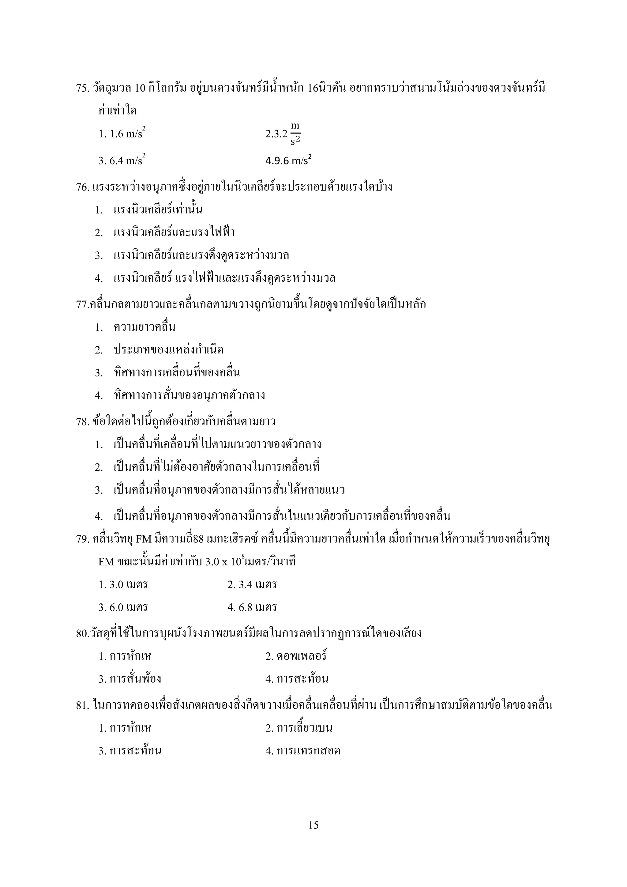 15
75. วัตถุมวล 10 กิโลกรัม อยู่บนดวงจันทร์มีน้าหนัก 16นิวตัน อยากทราบว่าสนามโน้มถ่วงของดวงจันทร์มี
ค่าเท่าใด
1. 1.6 m/s2
2.3.2
m
s2
3. 6.4 m/s2
4.9.6 m/s2
76. แรงระหว่างอนุภาคซึ่งอยู่ภายในนิวเคลียร์จะประกอบด้วยแรงใดบ้าง
1. แรงนิวเคลียร์เท่านั้น
2. แรงนิวเคลียร์และแรงไฟฟ้า
3. แรงนิวเคลียร์และแรงดึงดูดระหว่างมวล
4. แรงนิวเคลียร์ แรงไฟฟ้าและแรงดึงดูดระหว่างมวล
77.คลื่นกลตามยาวและคลื่นกลตามขวางถูกนิยามขึ้นโดยดูจากปัจจัยใดเป็นหลัก
1. ความยาวคลื่น
2. ประเภทของแหล่งกาเนิด
3. ทิศทางการเคลื่อนที่ของคลื่น
4. ทิศทางการสั่นของอนุภาคตัวกลาง
78. ข้อใดต่อไปนี้ถูกต้องเกี่ยวกับคลื่นตามยาว
1. เป็นคลื่นที่เคลื่อนที่ไปตามแนวยาวของตัวกลาง
2. เป็นคลื่นที่ไม่ต้องอาศัยตัวกลางในการเคลื่อนที่
3. เป็นคลื่นที่อนุภาคของตัวกลางมีการสั่นได้หลายแนว
4. เป็นคลื่นที่อนุภาคของตัวกลางมีการสั่นในแนวเดียวกับการเคลื่อนที่ของคลื่น
79. คลื่นวิทยุ FM มีความถี่88 เมกะเฮิรตซ์ คลื่นนี้มีความยาวคลื่นเท่าใด เมื่อกาหนดให้ความเร็วของคลื่นวิทยุ
FM ขณะนั้นมีค่าเท่ากับ 3.0 x 108
เมตร/วินาที
1. 3.0 เมตร 2. 3.4 เมตร
3. 6.0 เมตร 4. 6.8 เมตร
80.วัสดุที่ใช้ในการบุผนังโรงภาพยนตร์มีผลในการลดปรากฏการณ์ใดของเสียง
1. การหักเห 2. ดอพเพลอร์
3. การสั่นพ้อง 4. การสะท้อน
81. ในการทดลองเพื่อสังเกตผลของสิ่งกีดขวางเมื่อคลื่นเคลื่อนที่ผ่าน เป็นการศึกษาสมบัติตามข้อใดของคลื่น
1. การหักเห 2. การเลี้ยวเบน
3. การสะท้อน 4. การแทรกสอด
 