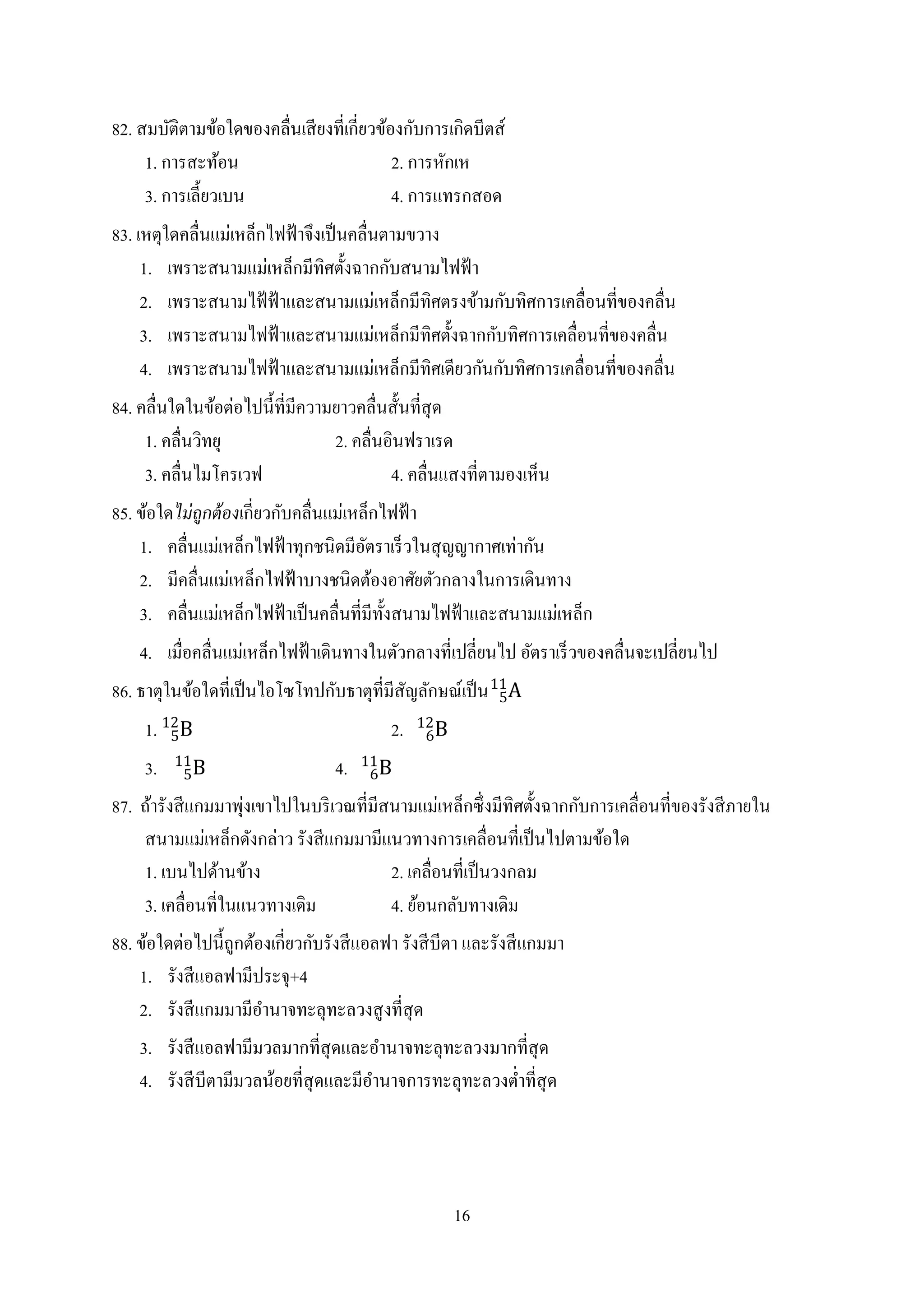 16
82. สมบัติตามข้อใดของคลื่นเสียงที่เกี่ยวข้องกับการเกิดบีตส์
1. การสะท้อน 2. การหักเห
3. การเลี้ยวเบน 4. การแทรกสอด
83. เหตุใดคลื่นแม่เหล็กไฟฟ้าจึงเป็นคลื่นตามขวาง
1. เพราะสนามแม่เหล็กมีทิศตั้งฉากกับสนามไฟฟ้า
2. เพราะสนามไฟ้ฟ้าและสนามแม่เหล็กมีทิศตรงข้ามกับทิศการเคลื่อนที่ของคลื่น
3. เพราะสนามไฟฟ้าและสนามแม่เหล็กมีทิศตั้งฉากกับทิศการเคลื่อนที่ของคลื่น
4. เพราะสนามไฟฟ้าและสนามแม่เหล็กมีทิศเดียวกันกับทิศการเคลื่อนที่ของคลื่น
84. คลื่นใดในข้อต่อไปนี้ที่มีความยาวคลื่นสั้นที่สุด
1. คลื่นวิทยุ 2. คลื่นอินฟราเรด
3. คลื่นไมโครเวฟ 4. คลื่นแสงที่ตามองเห็น
85. ข้อใดไม่ถูกต้องเกี่ยวกับคลื่นแม่เหล็กไฟฟ้า
1. คลื่นแม่เหล็กไฟฟ้าทุกชนิดมีอัตราเร็วในสุญญากาศเท่ากัน
2. มีคลื่นแม่เหล็กไฟฟ้าบางชนิดต้องอาศัยตัวกลางในการเดินทาง
3. คลื่นแม่เหล็กไฟฟ้าเป็นคลื่นที่มีทั้งสนามไฟฟ้าและสนามแม่เหล็ก
4. เมื่อคลื่นแม่เหล็กไฟฟ้าเดินทางในตัวกลางที่เปลี่ยนไป อัตราเร็วของคลื่นจะเปลี่ยนไป
86. ธาตุในข้อใดที่เป็นไอโซโทปกับธาตุที่มีสัญลักษณ์เป็น A5
11
1. B5
12
2. B6
12
3. B5
11
4. B6
11
87. ถ้ารังสีแกมมาพุ่งเขาไปในบริเวณที่มีสนามแม่เหล็กซึ่งมีทิศตั้งฉากกับการเคลื่อนที่ของรังสีภายใน
สนามแม่เหล็กดังกล่าว รังสีแกมมามีแนวทางการเคลื่อนที่เป็นไปตามข้อใด
1. เบนไปด้านข้าง 2. เคลื่อนที่เป็นวงกลม
3. เคลื่อนที่ในแนวทางเดิม 4. ย้อนกลับทางเดิม
88. ข้อใดต่อไปนี้ถูกต้องเกี่ยวกับรังสีแอลฟา รังสีบีตา และรังสีแกมมา
1. รังสีแอลฟามีประจุ+4
2. รังสีแกมมามีอานาจทะลุทะลวงสูงที่สุด
3. รังสีแอลฟามีมวลมากที่สุดและอานาจทะลุทะลวงมากที่สุด
4. รังสีบีตามีมวลน้อยที่สุดและมีอานาจการทะลุทะลวงต่าที่สุด
 