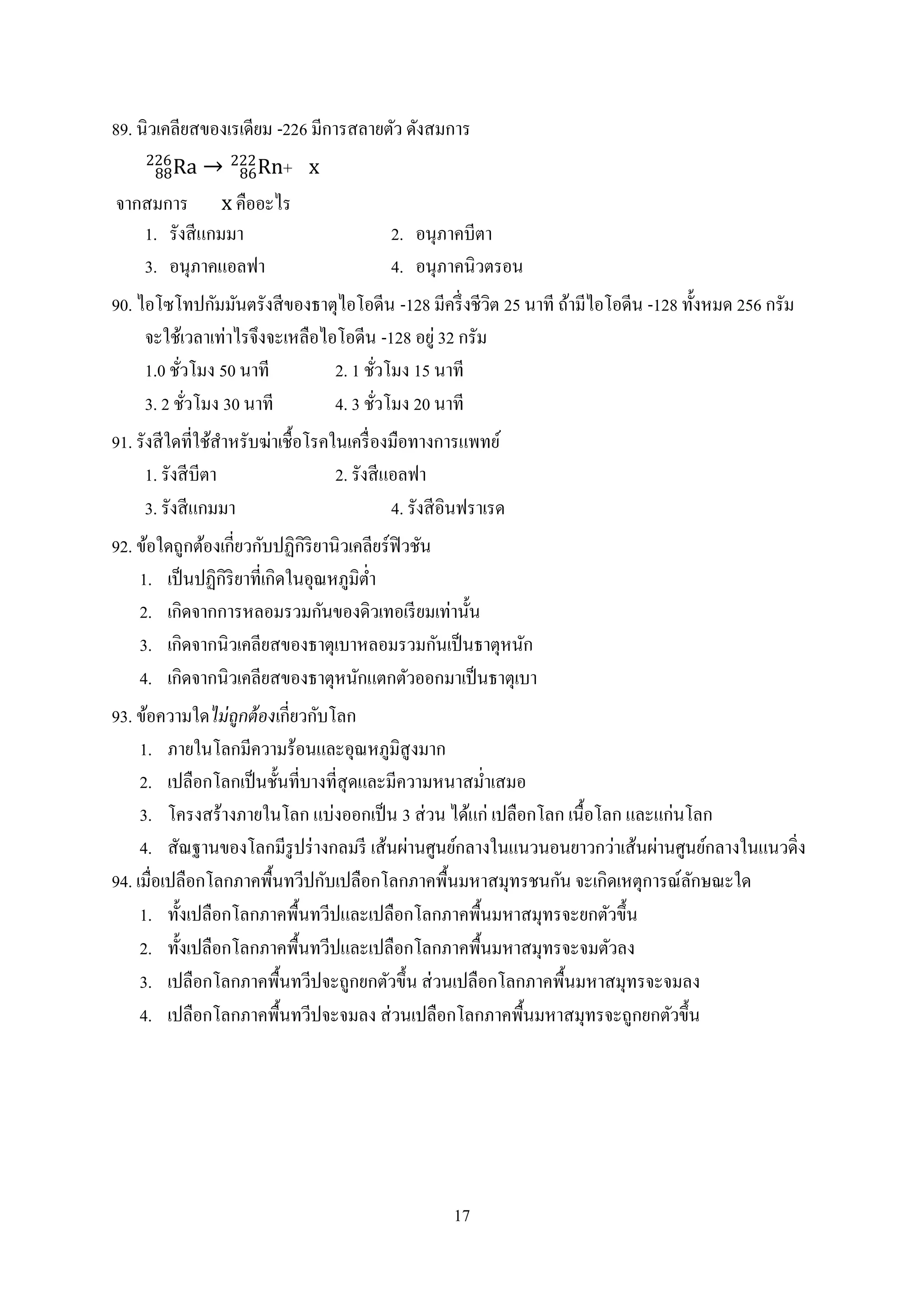 17
89. นิวเคลียสของเรเดียม -226 มีการสลายตัว ดังสมการ
Ra88
226
→ Rn86
222
+ x
จากสมการ x คืออะไร
1. รังสีแกมมา 2. อนุภาคบีตา
3. อนุภาคแอลฟา 4. อนุภาคนิวตรอน
90. ไอโซโทปกัมมันตรังสีของธาตุไอโอดีน -128 มีครึ่งชีวิต 25 นาที ถ้ามีไอโอดีน -128 ทั้งหมด 256 กรัม
จะใช้เวลาเท่าไรจึงจะเหลือไอโอดีน -128 อยู่ 32 กรัม
1.0 ชั่วโมง 50 นาที 2. 1 ชั่วโมง 15 นาที
3. 2 ชั่วโมง 30 นาที 4. 3 ชั่วโมง 20 นาที
91. รังสีใดที่ใช้สาหรับฆ่าเชื้อโรคในเครื่องมือทางการแพทย์
1. รังสีบีตา 2. รังสีแอลฟา
3. รังสีแกมมา 4. รังสีอินฟราเรด
92. ข้อใดถูกต้องเกี่ยวกับปฏิกิริยานิวเคลียร์ฟิวชัน
1. เป็นปฏิกิริยาที่เกิดในอุณหภูมิต่า
2. เกิดจากการหลอมรวมกันของดิวเทอเรียมเท่านั้น
3. เกิดจากนิวเคลียสของธาตุเบาหลอมรวมกันเป็นธาตุหนัก
4. เกิดจากนิวเคลียสของธาตุหนักแตกตัวออกมาเป็นธาตุเบา
93. ข้อความใดไม่ถูกต้องเกี่ยวกับโลก
1. ภายในโลกมีความร้อนและอุณหภูมิสูงมาก
2. เปลือกโลกเป็นชั้นที่บางที่สุดและมีความหนาสม่าเสมอ
3. โครงสร้างภายในโลก แบ่งออกเป็น 3 ส่วน ได้แก่ เปลือกโลก เนื้อโลก และแก่นโลก
4. สัณฐานของโลกมีรูปร่างกลมรี เส้นผ่านศูนย์กลางในแนวนอนยาวกว่าเส้นผ่านศูนย์กลางในแนวดิ่ง
94. เมื่อเปลือกโลกภาคพื้นทวีปกับเปลือกโลกภาคพื้นมหาสมุทรชนกัน จะเกิดเหตุการณ์ลักษณะใด
1. ทั้งเปลือกโลกภาคพื้นทวีปและเปลือกโลกภาคพื้นมหาสมุทรจะยกตัวขึ้น
2. ทั้งเปลือกโลกภาคพื้นทวีปและเปลือกโลกภาคพื้นมหาสมุทรจะจมตัวลง
3. เปลือกโลกภาคพื้นทวีปจะถูกยกตัวขึ้น ส่วนเปลือกโลกภาคพื้นมหาสมุทรจะจมลง
4. เปลือกโลกภาคพื้นทวีปจะจมลง ส่วนเปลือกโลกภาคพื้นมหาสมุทรจะถูกยกตัวขึ้น
 
