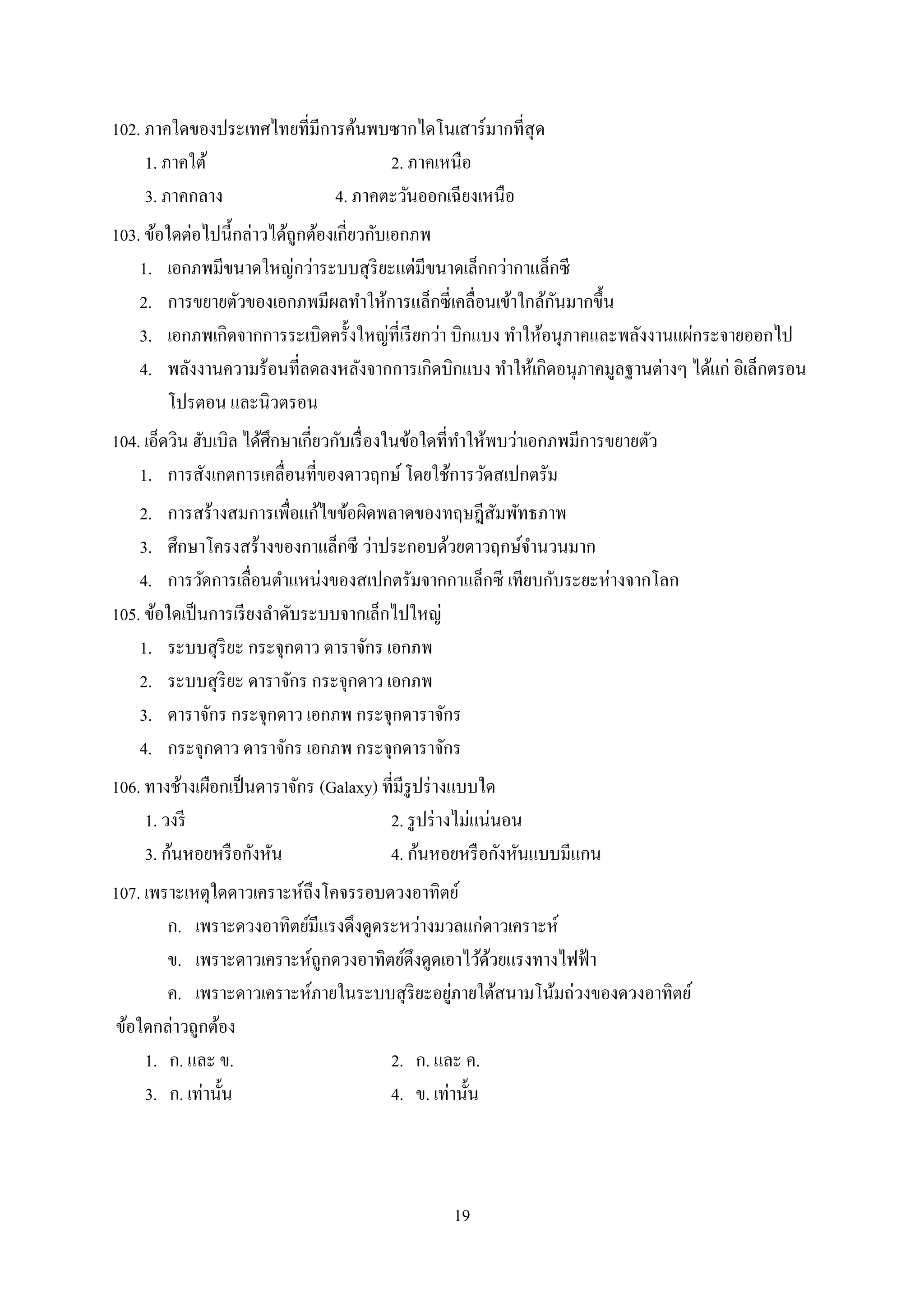 19
102. ภาคใดของประเทศไทยที่มีการค้นพบซากไดโนเสาร์มากที่สุด
1. ภาคใต้ 2. ภาคเหนือ
3. ภาคกลาง 4. ภาคตะวันออกเฉียงเหนือ
103. ข้อใดต่อไปนี้กล่าวได้ถูกต้องเกี่ยวกับเอกภพ
1. เอกภพมีขนาดใหญ่กว่าระบบสุริยะแต่มีขนาดเล็กกว่ากาแล็กซี
2. การขยายตัวของเอกภพมีผลทาให้การแล็กซี่เคลื่อนเข้าใกล้กันมากขึ้น
3. เอกภพเกิดจากการระเบิดครั้งใหญ่ที่เรียกว่า บิกแบง ทาให้อนุภาคและพลังงานแผ่กระจายออกไป
4. พลังงานความร้อนที่ลดลงหลังจากการเกิดบิกแบง ทาให้เกิดอนุภาคมูลฐานต่างๆ ได้แก่ อิเล็กตรอน
โปรตอน และนิวตรอน
104. เอ็ดวิน ฮับเบิล ได้ศึกษาเกี่ยวกับเรื่องในข้อใดที่ทาให้พบว่าเอกภพมีการขยายตัว
1. การสังเกตการเคลื่อนที่ของดาวฤกษ์โดยใช้การวัดสเปกตรัม
2. การสร้างสมการเพื่อแก้ไขข้อผิดพลาดของทฤษฎีสัมพัทธภาพ
3. ศึกษาโครงสร้างของกาแล็กซี ว่าประกอบด้วยดาวฤกษ์จานวนมาก
4. การวัดการเลื่อนตาแหน่งของสเปกตรัมจากกาแล็กซี เทียบกับระยะห่างจากโลก
105. ข้อใดเป็นการเรียงลาดับระบบจากเล็กไปใหญ่
1. ระบบสุริยะ กระจุกดาว ดาราจักร เอกภพ
2. ระบบสุริยะ ดาราจักร กระจุกดาว เอกภพ
3. ดาราจักร กระจุกดาว เอกภพ กระจุกดาราจักร
4. กระจุกดาว ดาราจักร เอกภพ กระจุกดาราจักร
106. ทางช้างเผือกเป็นดาราจักร (Galaxy) ที่มีรูปร่างแบบใด
1. วงรี 2. รูปร่างไม่แน่นอน
3. ก้นหอยหรือกังหัน 4. ก้นหอยหรือกังหันแบบมีแกน
107. เพราะเหตุใดดาวเคราะห์ถึงโคจรรอบดวงอาทิตย์
ก. เพราะดวงอาทิตย์มีแรงดึงดูดระหว่างมวลแก่ดาวเคราะห์
ข. เพราะดาวเคราะห์ถูกดวงอาทิตย์ดึงดูดเอาไว้ด้วยแรงทางไฟฟ้า
ค. เพราะดาวเคราะห์ภายในระบบสุริยะอยู่ภายใต้สนามโน้มถ่วงของดวงอาทิตย์
ข้อใดกล่าวถูกต้อง
1. ก. และ ข. 2. ก. และ ค.
3. ก. เท่านั้น 4. ข. เท่านั้น
 