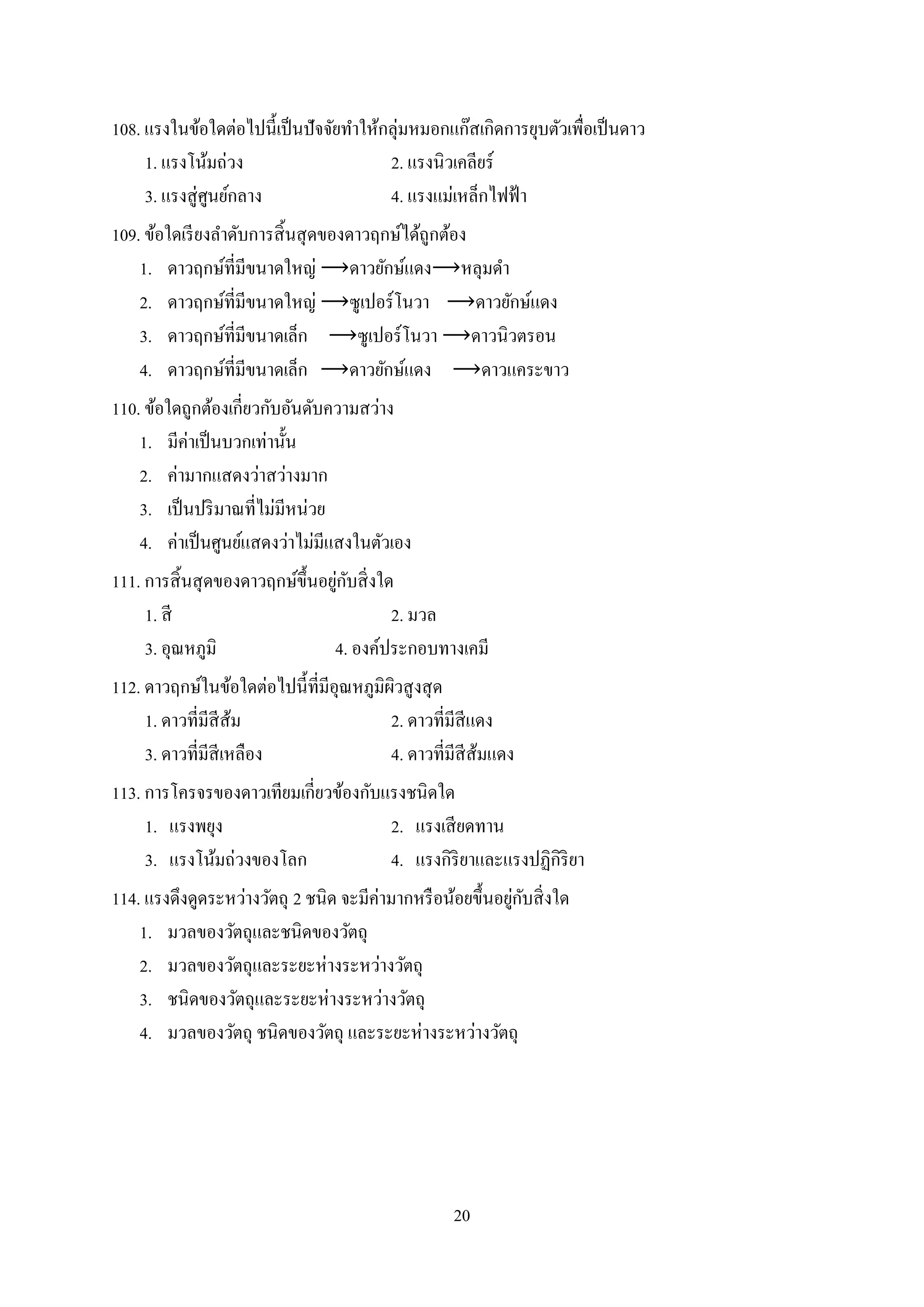 20
108. แรงในข้อใดต่อไปนี้เป็นปัจจัยทาให้กลุ่มหมอกแก๊สเกิดการยุบตัวเพื่อเป็นดาว
1. แรงโน้มถ่วง 2. แรงนิวเคลียร์
3. แรงสู่ศูนย์กลาง 4. แรงแม่เหล็กไฟฟ้า
109. ข้อใดเรียงลาดับการสิ้นสุดของดาวฤกษ์ได้ถูกต้อง
1. ดาวฤกษ์ที่มีขนาดใหญ่ ⟶ดาวยักษ์แดง⟶หลุมดา
2. ดาวฤกษ์ที่มีขนาดใหญ่ ⟶ซูเปอร์โนวา ⟶ดาวยักษ์แดง
3. ดาวฤกษ์ที่มีขนาดเล็ก ⟶ซูเปอร์โนวา ⟶ดาวนิวตรอน
4. ดาวฤกษ์ที่มีขนาดเล็ก ⟶ดาวยักษ์แดง ⟶ดาวแคระขาว
110. ข้อใดถูกต้องเกี่ยวกับอันดับความสว่าง
1. มีค่าเป็นบวกเท่านั้น
2. ค่ามากแสดงว่าสว่างมาก
3. เป็นปริมาณที่ไม่มีหน่วย
4. ค่าเป็นศูนย์แสดงว่าไม่มีแสงในตัวเอง
111. การสิ้นสุดของดาวฤกษ์ขึ้นอยู่กับสิ่งใด
1. สี 2. มวล
3. อุณหภูมิ 4. องค์ประกอบทางเคมี
112. ดาวฤกษ์ในข้อใดต่อไปนี้ที่มีอุณหภูมิผิวสูงสุด
1. ดาวที่มีสีส้ม 2. ดาวที่มีสีแดง
3. ดาวที่มีสีเหลือง 4. ดาวที่มีสีส้มแดง
113. การโครจรของดาวเทียมเกี่ยวข้องกับแรงชนิดใด
1. แรงพยุง 2. แรงเสียดทาน
3. แรงโน้มถ่วงของโลก 4. แรงกิริยาและแรงปฏิกิริยา
114. แรงดึงดูดระหว่างวัตถุ 2 ชนิด จะมีค่ามากหรือน้อยขึ้นอยู่กับสิ่งใด
1. มวลของวัตถุและชนิดของวัตถุ
2. มวลของวัตถุและระยะห่างระหว่างวัตถุ
3. ชนิดของวัตถุและระยะห่างระหว่างวัตถุ
4. มวลของวัตถุ ชนิดของวัตถุ และระยะห่างระหว่างวัตถุ
 