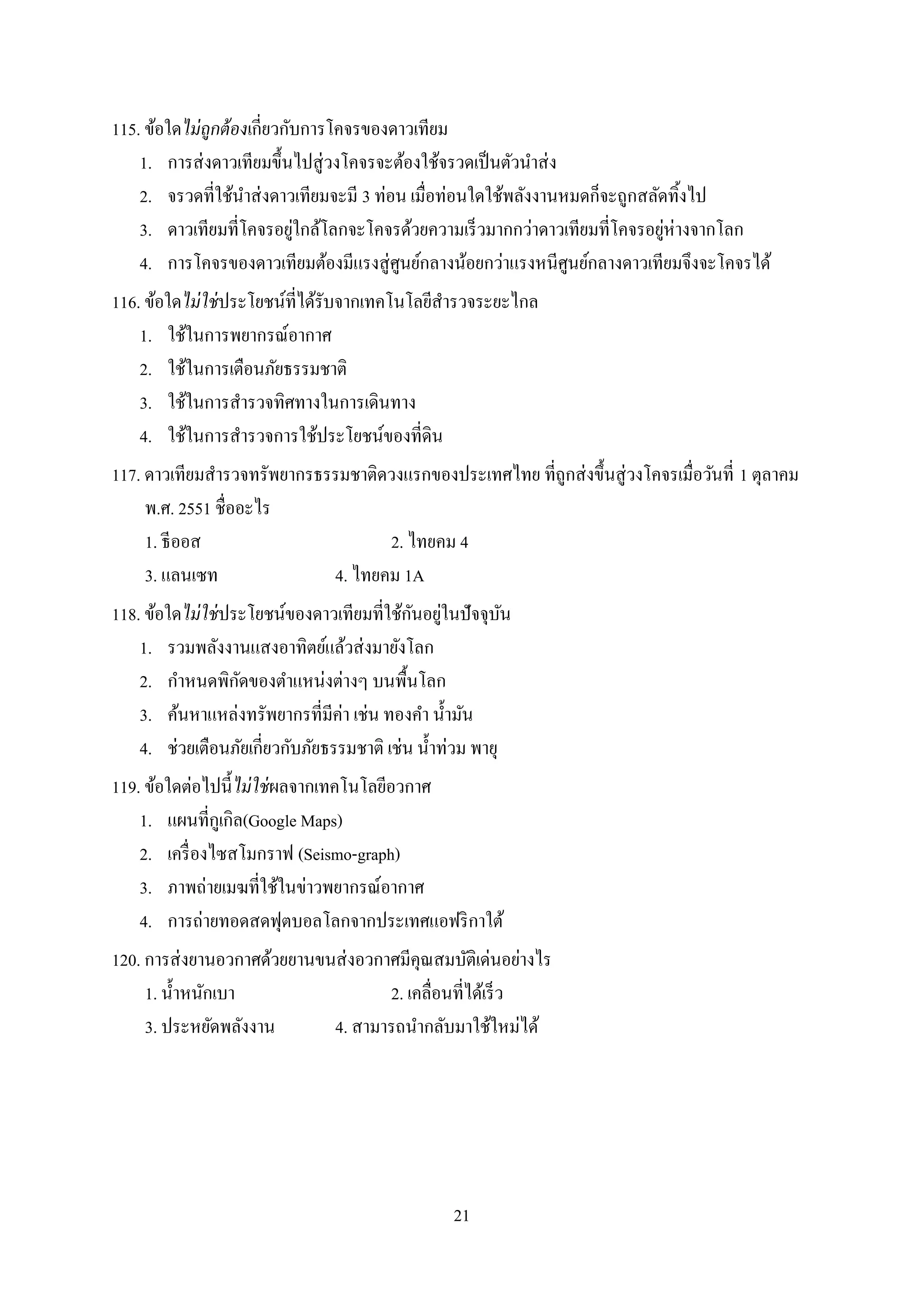 21
115. ข้อใดไม่ถูกต้องเกี่ยวกับการโคจรของดาวเทียม
1. การส่งดาวเทียมขึ้นไปสู่วงโคจรจะต้องใช้จรวดเป็นตัวนาส่ง
2. จรวดที่ใช้นาส่งดาวเทียมจะมี 3 ท่อน เมื่อท่อนใดใช้พลังงานหมดก็จะถูกสลัดทิ้งไป
3. ดาวเทียมที่โคจรอยู่ใกล้โลกจะโคจรด้วยความเร็วมากกว่าดาวเทียมที่โคจรอยู่ห่างจากโลก
4. การโคจรของดาวเทียมต้องมีแรงสู่ศูนย์กลางน้อยกว่าแรงหนีศูนย์กลางดาวเทียมจึงจะโคจรได้
116. ข้อใดไม่ใช่ประโยชน์ที่ได้รับจากเทคโนโลยีสารวจระยะไกล
1. ใช้ในการพยากรณ์อากาศ
2. ใช้ในการเตือนภัยธรรมชาติ
3. ใช้ในการสารวจทิศทางในการเดินทาง
4. ใช้ในการสารวจการใช้ประโยชน์ของที่ดิน
117. ดาวเทียมสารวจทรัพยากรธรรมชาติดวงแรกของประเทศไทย ที่ถูกส่งขึ้นสู่วงโคจรเมื่อวันที่ 1 ตุลาคม
พ.ศ. 2551 ชื่ออะไร
1. ธีออส 2. ไทยคม 4
3. แลนเซท 4. ไทยคม 1A
118. ข้อใดไม่ใช่ประโยชน์ของดาวเทียมที่ใช้กันอยู่ในปัจจุบัน
1. รวมพลังงานแสงอาทิตย์แล้วส่งมายังโลก
2. กาหนดพิกัดของตาแหน่งต่างๆ บนพื้นโลก
3. ค้นหาแหล่งทรัพยากรที่มีค่า เช่น ทองคา น้ามัน
4. ช่วยเตือนภัยเกี่ยวกับภัยธรรมชาติ เช่น น้าท่วม พายุ
119. ข้อใดต่อไปนี้ไม่ใช่ผลจากเทคโนโลยีอวกาศ
1. แผนที่กูเกิล(Google Maps)
2. เครื่องไซสโมกราฟ (Seismo-graph)
3. ภาพถ่ายเมฆที่ใช้ในข่าวพยากรณ์อากาศ
4. การถ่ายทอดสดฟุตบอลโลกจากประเทศแอฟริกาใต้
120. การส่งยานอวกาศด้วยยานขนส่งอวกาศมีคุณสมบัติเด่นอย่างไร
1. น้าหนักเบา 2. เคลื่อนที่ได้เร็ว
3. ประหยัดพลังงาน 4. สามารถนากลับมาใช้ใหม่ได้
 