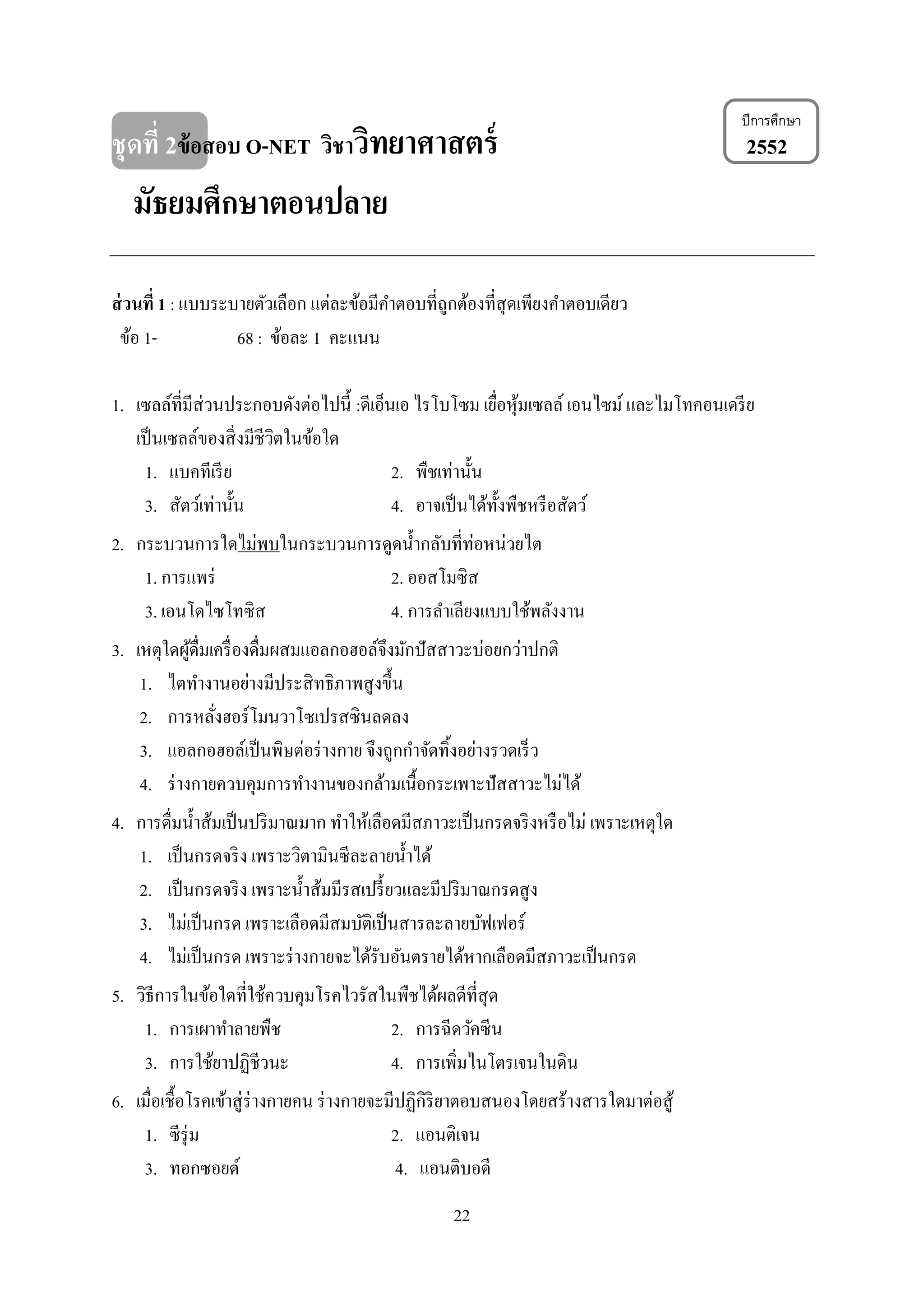 22
ชุดที่ 2ข้อสอบ O-NET วิชาวิทยาศาสตร์ 2552
มัธยมศึกษาตอนปลาย
ส่วนที่ 1 : แบบระบายตัวเลือก แต่ละข้อมีคาตอบที่ถูกต้องที่สุดเพียงคาตอบเดียว
ข้อ 1- 68 : ข้อละ 1 คะแนน
1. เซลล์ที่มีส่วนประกอบดังต่อไปนี้ :ดีเอ็นเอ ไรโบโซม เยื่อหุ้มเซลล์ เอนไซม์และไมโทคอนเดรีย
เป็นเซลล์ของสิ่งมีชีวิตในข้อใด
1. แบคทีเรีย 2. พืชเท่านั้น
3. สัตว์เท่านั้น 4. อาจเป็นได้ทั้งพืชหรือสัตว์
2. กระบวนการใดไม่พบในกระบวนการดูดน้ากลับที่ท่อหน่วยไต
1. การแพร่ 2. ออสโมซิส
3. เอนโดไซโทซิส 4. การลาเลียงแบบใช้พลังงาน
3. เหตุใดผู้ดื่มเครื่องดื่มผสมแอลกอฮอล์จึงมักปัสสาวะบ่อยกว่าปกติ
1. ไตทางานอย่างมีประสิทธิภาพสูงขึ้น
2. การหลั่งฮอร์โมนวาโซเปรสซินลดลง
3. แอลกอฮอล์เป็นพิษต่อร่างกาย จึงถูกกาจัดทิ้งอย่างรวดเร็ว
4. ร่างกายควบคุมการทางานของกล้ามเนื้อกระเพาะปัสสาวะไม่ได้
4. การดื่มน้าส้มเป็นปริมาณมาก ทาให้เลือดมีสภาวะเป็นกรดจริงหรือไม่ เพราะเหตุใด
1. เป็นกรดจริง เพราะวิตามินซีละลายน้าได้
2. เป็นกรดจริง เพราะน้าส้มมีรสเปรี้ยวและมีปริมาณกรดสูง
3. ไม่เป็นกรด เพราะเลือดมีสมบัติเป็นสารละลายบัฟเฟอร์
4. ไม่เป็นกรด เพราะร่างกายจะได้รับอันตรายได้หากเลือดมีสภาวะเป็นกรด
5. วิธีการในข้อใดที่ใช้ควบคุมโรคไวรัสในพืชได้ผลดีที่สุด
1. การเผาทาลายพืช 2. การฉีดวัคซีน
3. การใช้ยาปฏิชีวนะ 4. การเพิ่มไนโตรเจนในดิน
6. เมื่อเชื้อโรคเข้าสู่ร่างกายคน ร่างกายจะมีปฏิกิริยาตอบสนองโดยสร้างสารใดมาต่อสู้
1. ซีรุ่ม 2. แอนติเจน
3. ทอกซอยด์ 4. แอนติบอดี
ปีการศึกษา
 