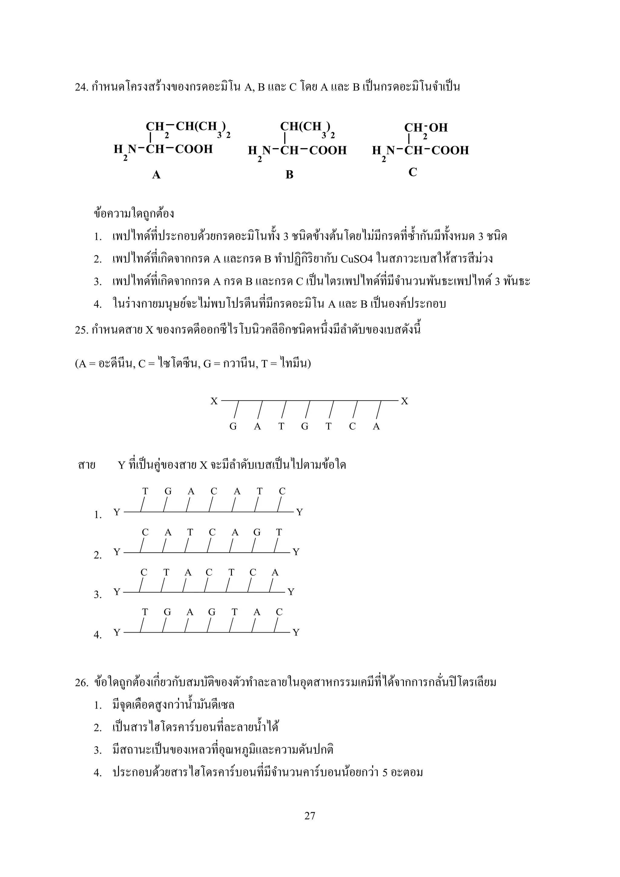 27
24. กาหนดโครงสร้างของกรดอะมิโน A, B และ C โดย A และ B เป็นกรดอะมิโนจาเป็น
ข้อความใดถูกต้อง
1. เพปไทด์ที่ประกอบด้วยกรดอะมิโนทั้ง 3 ชนิดข้างต้นโดยไม่มีกรดที่ซ้ากันมีทั้งหมด 3 ชนิด
2. เพปไทด์ที่เกิดจากกรด A และกรด B ทาปฏิกิริยากับ CuSO4 ในสภาวะเบสให้สารสีม่วง
3. เพปไทด์ที่เกิดจากกรด A กรด B และกรด C เป็นไตรเพปไทด์ที่มีจานวนพันธะเพปไทด์ 3 พันธะ
4. ในร่างกายมนุษย์จะไม่พบโปรตีนที่มีกรดอะมิโน A และ B เป็นองค์ประกอบ
25. กาหนดสาย X ของกรดดีออกซีไรโบนิวคลีอิกชนิดหนึ่งมีลาดับของเบสดังนี้
(A = อะดีนีน, C = ไซโตซีน, G = กวานีน, T = ไทมีน)
TGTAG C A
XX
สาย Y ที่เป็นคู่ของสาย X จะมีลาดับเบสเป็นไปตามข้อใด
1.
A C A T CGT
Y Y
2.
T C A G TAC
Y Y
3.
A C T C ATC
Y Y
4.
A G T A CGT
Y Y
26. ข้อใดถูกต้องเกี่ยวกับสมบัติของตัวทาละลายในอุตสาหกรรมเคมีที่ได้จากการกลั่นปิโตรเลียม
1. มีจุดเดือดสูงกว่าน้ามันดีเซล
2. เป็นสารไฮโดรคาร์บอนที่ละลายน้าได้
3. มีสถานะเป็นของเหลวที่อุณหภูมิและความดันปกติ
4. ประกอบด้วยสารไฮโดรคาร์บอนที่มีจานวนคาร์บอนน้อยกว่า 5 อะตอม
 