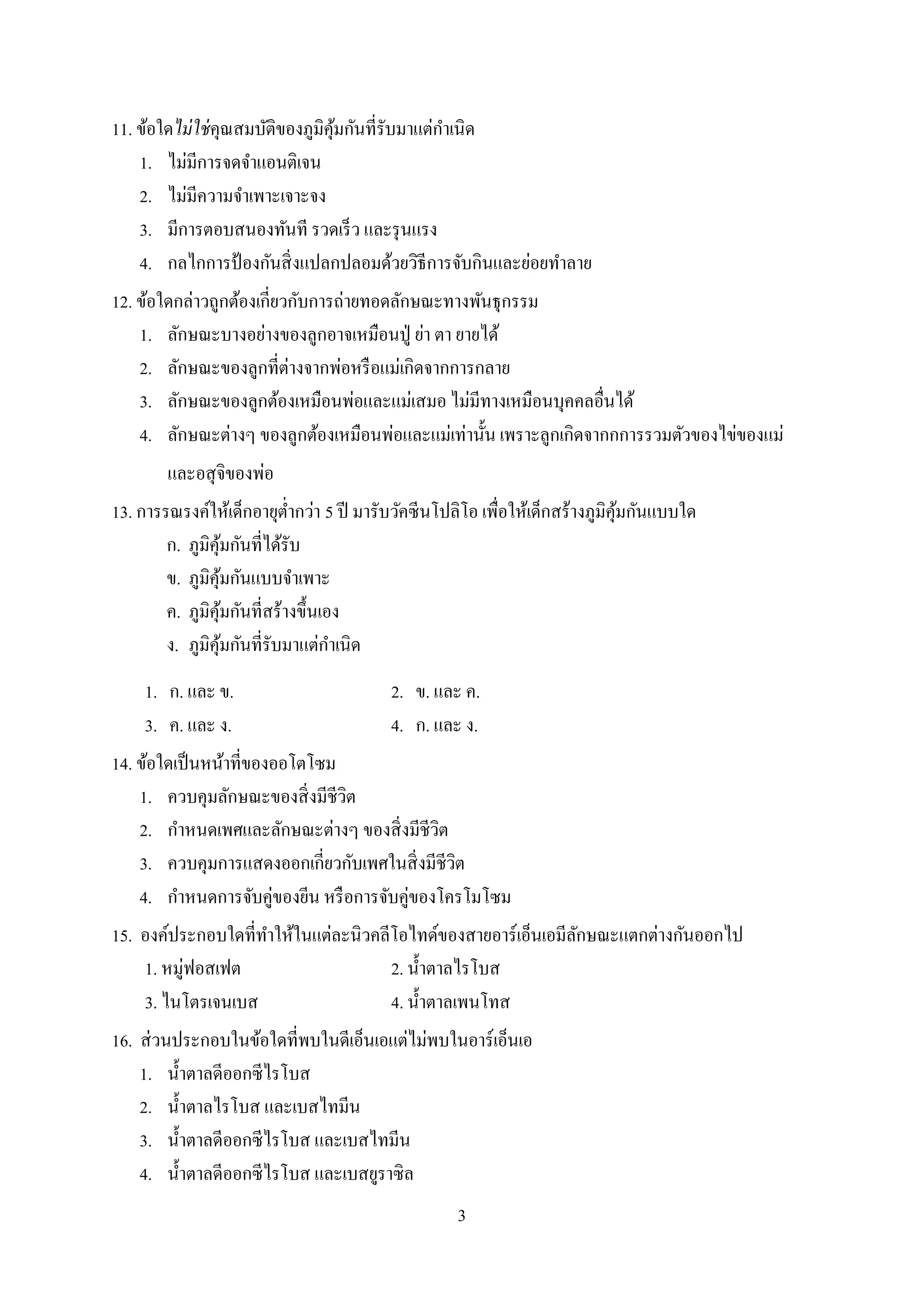 3
11. ข้อใดไม่ใช่คุณสมบัติของภูมิคุ้มกันที่รับมาแต่กาเนิด
1. ไม่มีการจดจาแอนติเจน
2. ไม่มีความจาเพาะเจาะจง
3. มีการตอบสนองทันที รวดเร็ว และรุนแรง
4. กลไกการป้ องกันสิ่งแปลกปลอมด้วยวิธีการจับกินและย่อยทาลาย
12. ข้อใดกล่าวถูกต้องเกี่ยวกับการถ่ายทอดลักษณะทางพันธุกรรม
1. ลักษณะบางอย่างของลูกอาจเหมือนปู่ ย่า ตา ยายได้
2. ลักษณะของลูกที่ต่างจากพ่อหรือแม่เกิดจากการกลาย
3. ลักษณะของลูกต้องเหมือนพ่อและแม่เสมอ ไม่มีทางเหมือนบุคคลอื่นได้
4. ลักษณะต่างๆ ของลูกต้องเหมือนพ่อและแม่เท่านั้น เพราะลูกเกิดจากกการรวมตัวของไข่ของแม่
และอสุจิของพ่อ
13. การรณรงค์ให้เด็กอายุต่ากว่า 5 ปี มารับวัคซีนโปลิโอ เพื่อให้เด็กสร้างภูมิคุ้มกันแบบใด
ก. ภูมิคุ้มกันที่ได้รับ
ข. ภูมิคุ้มกันแบบจาเพาะ
ค. ภูมิคุ้มกันที่สร้างขึ้นเอง
ง. ภูมิคุ้มกันที่รับมาแต่กาเนิด
1. ก. และ ข. 2. ข. และ ค.
3. ค. และ ง. 4. ก. และ ง.
14. ข้อใดเป็นหน้าที่ของออโตโซม
1. ควบคุมลักษณะของสิ่งมีชีวิต
2. กาหนดเพศและลักษณะต่างๆ ของสิ่งมีชีวิต
3. ควบคุมการแสดงออกเกี่ยวกับเพศในสิ่งมีชีวิต
4. กาหนดการจับคู่ของยีน หรือการจับคู่ของโครโมโซม
15. องค์ประกอบใดที่ทาให้ในแต่ละนิวคลีโอไทด์ของสายอาร์เอ็นเอมีลักษณะแตกต่างกันออกไป
1. หมู่ฟอสเฟต 2. น้าตาลไรโบส
3. ไนโตรเจนเบส 4. น้าตาลเพนโทส
16. ส่วนประกอบในข้อใดที่พบในดีเอ็นเอแต่ไม่พบในอาร์เอ็นเอ
1. น้าตาลดีออกซีไรโบส
2. น้าตาลไรโบส และเบสไทมีน
3. น้าตาลดีออกซีไรโบส และเบสไทมีน
4. น้าตาลดีออกซีไรโบส และเบสยูราซิล
 