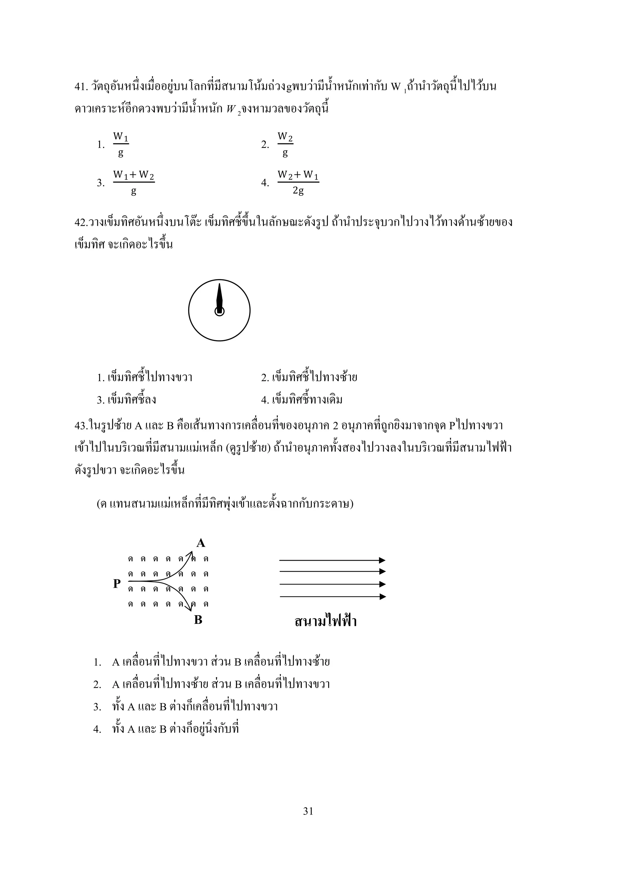 31
41. วัตถุอันหนึ่งเมื่ออยู่บนโลกที่มีสนามโน้มถ่วงgพบว่ามีน้าหนักเท่ากับ W 1ถ้านาวัตถุนี้ไปไว้บน
ดาวเคราะห์อีกดวงพบว่ามีน้าหนัก W 2จงหามวลของวัตถุนี้
1.
W1
g
2.
W2
g
3.
W1+ W2
g
4.
W2+ W1
2g
42.วางเข็มทิศอันหนึ่งบนโต๊ะ เข็มทิศชี้ขึ้นในลักษณะดังรูป ถ้านาประจุบวกไปวางไว้ทางด้านซ้ายของ
เข็มทิศ จะเกิดอะไรขึ้น
1. เข็มทิศชี้ไปทางขวา 2. เข็มทิศชี้ไปทางซ้าย
3. เข็มทิศชี้ลง 4. เข็มทิศชี้ทางเดิม
43.ในรูปซ้าย A และ B คือเส้นทางการเคลื่อนที่ของอนุภาค 2 อนุภาคที่ถูกยิงมาจากจุด Pไปทางขวา
เข้าไปในบริเวณที่มีสนามแม่เหล็ก (ดูรูปซ้าย) ถ้านาอนุภาคทั้งสองไปวางลงในบริเวณที่มีสนามไฟฟ้า
ดังรูปขวา จะเกิดอะไรขึ้น
(ด แทนสนามแม่เหล็กที่มีทิศพุ่งเข้าและตั้งฉากกับกระดาษ)
1. A เคลื่อนที่ไปทางขวา ส่วน B เคลื่อนที่ไปทางซ้าย
2. A เคลื่อนที่ไปทางซ้าย ส่วน B เคลื่อนที่ไปทางขวา
3. ทั้ง A และ B ต่างก็เคลื่อนที่ไปทางขวา
4. ทั้ง A และ B ต่างก็อยู่นิ่งกับที่
 